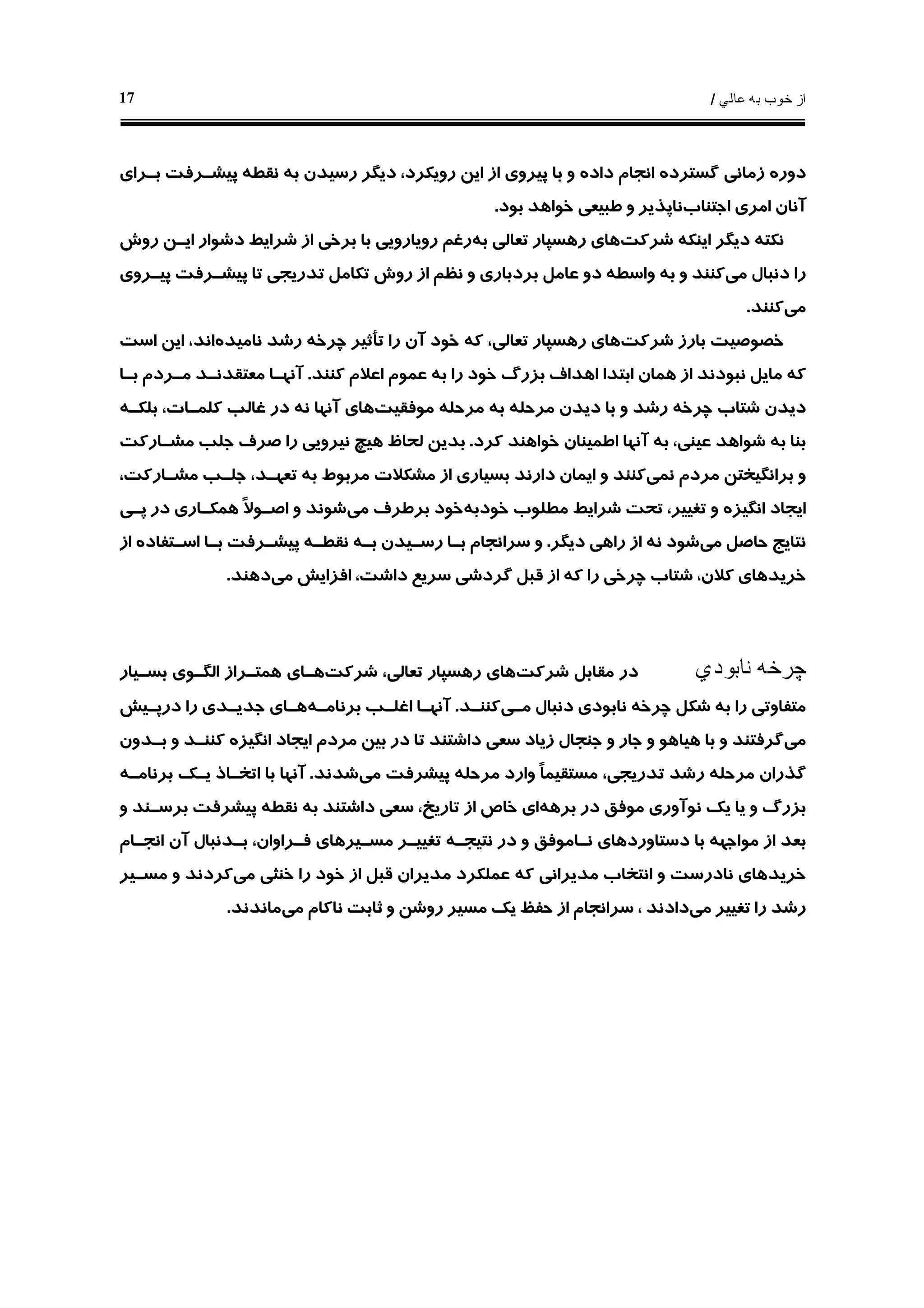 ‫ﻋﺎﻟﻲ‬ ‫ﺑﻪ‬ ‫ﺧﻮﺏ‬ ‫ﺍﺯ‬/17
‫ﺩﻭﺭ‬‫ﻩ‬‫ﻧﻘﻄ‬ ‫ﺑﻪ‬ ‫ﺭﺳﻴﺪﻥ‬ ‫ﺩﻳﮕﺮ‬ ،‫ﺭﻭﻳﻜﺮﺩ‬ ‫ﺍﻳﻦ‬ ‫ﺍﺯ‬ ‫ﭘﻴﺮﻭﻱ‬ ‫ﺑﺎ‬ ‫ﻭ‬ ‫ﺩﺍﺩﻩ‬ ‫ﺍﻧﺠﺎﻡ‬ ‫ﮔﺴﺘﺮﺩﻩ‬ ‫ﺯﻣﺎﻧﻲ‬‫ﻪ‬‫ﺑـﺮﺍﻱ‬ ‫ﭘﻴﺸـﺮﻓﺖ‬
‫ﺁ‬‫ﻧﺎﻥ‬‫ﺍﺟﺘﻨﺎﺏ‬ ‫ﺍﻣﺮﻱ‬‫ﺑﻮﺩ‬ ‫ﺧﻮﺍﻫﺪ‬ ‫ﻃﺒﻴﻌﻲ‬ ‫ﻭ‬ ‫ﻧﺎﭘﺬﻳﺮ‬.
‫ﻧﻜﺘ‬‫ﻪ‬‫ﺷﺮﻛﺖ‬ ‫ﺍﻳﻨﻜﻪ‬ ‫ﺩﻳﮕﺮ‬‫ﺑﻪ‬ ‫ﺗﻌﺎﻟﻲ‬ ‫ﺭﻫﺴﭙﺎﺭ‬ ‫ﻫﺎﻱ‬‫ﺭﻭﺵ‬ ‫ﺍﻳـﻦ‬ ‫ﺩﺷﻮﺍﺭ‬ ‫ﺷﺮﺍﻳﻂ‬ ‫ﺍﺯ‬ ‫ﺑﺮﺧﻲ‬ ‫ﺑﺎ‬ ‫ﺭﻭﻳﺎﺭﻭﻳﻲ‬ ‫ﺭﻏﻢ‬
‫ﻣﻲ‬ ‫ﺩﻧﺒﺎﻝ‬ ‫ﺭﺍ‬‫ﻛﻨﻨﺪ‬‫ﻭﺍﺳﻄ‬ ‫ﺑﻪ‬ ‫ﻭ‬‫ﻪ‬‫ﭘﻴـﺮﻭﻱ‬ ‫ﭘﻴﺸـﺮﻓﺖ‬ ‫ﺗﺎ‬ ‫ﺗﺪﺭﻳﺠﻲ‬ ‫ﺗﻜﺎﻣﻞ‬ ‫ﺭﻭﺵ‬ ‫ﺍﺯ‬ ‫ﻧﻈﻢ‬ ‫ﻭ‬ ‫ﺑﺮﺩﺑﺎﺭﻱ‬ ‫ﻋﺎﻣﻞ‬ ‫ﺩﻭ‬
‫ﻣﻲ‬‫ﻛﻨﻨﺪ‬.
‫ﺷﺮﻛﺖ‬ ‫ﺑﺎﺭﺯ‬ ‫ﺧﺼﻮﺻﻴﺖ‬‫ﭼﺮﺧ‬ ‫ﺗﺄﺛﻴﺮ‬ ‫ﺭﺍ‬ ‫ﺁﻥ‬ ‫ﺧﻮﺩ‬ ‫ﻛﻪ‬ ،‫ﺗﻌﺎﻟﻲ‬ ‫ﺭﻫﺴﭙﺎﺭ‬ ‫ﻫﺎﻱ‬‫ﻪ‬‫ﻧﺎﻣﻴﺪﻩ‬ ‫ﺭﺷﺪ‬‫ﺍﺳﺖ‬ ‫ﺍﻳﻦ‬ ،‫ﺍﻧﺪ‬
‫ﻛﻨﻨﺪ‬ ‫ﺍﻋﻼﻡ‬ ‫ﻋﻤﻮﻡ‬ ‫ﺑﻪ‬ ‫ﺭﺍ‬ ‫ﺧﻮﺩ‬ ‫ﺑﺰﺭﮒ‬ ‫ﺍﻫﺪﺍﻑ‬ ‫ﺍﺑﺘﺪﺍ‬ ‫ﻫﻤﺎﻥ‬ ‫ﺍﺯ‬ ‫ﻧﺒﻮﺩﻧﺪ‬ ‫ﻣﺎﻳﻞ‬ ‫ﻛﻪ‬.‫ﺑـﺎ‬ ‫ﻣـﺮﺩﻡ‬ ‫ﻣﻌﺘﻘﺪﻧـﺪ‬ ‫ﺁﻧﻬـﺎ‬
‫ﺷ‬ ‫ﺩﻳﺪﻥ‬‫ﭼﺮﺧ‬ ‫ﺘﺎﺏ‬‫ﻪ‬‫ﻣﺮﺣﻠ‬ ‫ﺑﻪ‬ ‫ﻣﺮﺣﻠﻪ‬ ‫ﺩﻳﺪﻥ‬ ‫ﺑﺎ‬ ‫ﻭ‬ ‫ﺭﺷﺪ‬‫ﻪ‬‫ﻣﻮﻓﻘﻴﺖ‬‫ﺑﻠﻜـﻪ‬ ،‫ﻛﻠﻤـﺎﺕ‬ ‫ﻏﺎﻟﺐ‬ ‫ﺩﺭ‬ ‫ﻧﻪ‬ ‫ﺁﻧﻬﺎ‬ ‫ﻫﺎﻱ‬
‫ﻛﺮﺩ‬ ‫ﺧﻮﺍﻫﻨﺪ‬ ‫ﺍﻃﻤﻴﻨﺎﻥ‬ ‫ﺁﻧﻬﺎ‬ ‫ﺑﻪ‬ ،‫ﻋﻴﻨﻲ‬ ‫ﺷﻮﺍﻫﺪ‬ ‫ﺑﻪ‬ ‫ﺑﻨﺎ‬.‫ﻣﺸـﺎﺭﻛﺖ‬ ‫ﺟﻠﺐ‬ ‫ﺻﺮﻑ‬ ‫ﺭﺍ‬ ‫ﻧﻴﺮﻭﻳﻲ‬ ‫ﻫﻴﭻ‬ ‫ﻟﺤﺎﻅ‬ ‫ﺑﺪﻳﻦ‬
‫ﻧﻤﻲ‬ ‫ﻣﺮﺩﻡ‬ ‫ﺑﺮﺍﻧﮕﻴﺨﺘﻦ‬ ‫ﻭ‬،‫ﻣﺸـﺎﺭﻛﺖ‬ ‫ﺟﻠـﺐ‬ ،‫ﺗﻌﻬـﺪ‬ ‫ﺑﻪ‬ ‫ﻣﺮﺑﻮﻁ‬ ‫ﻣﺸﻜﻼﺕ‬ ‫ﺍﺯ‬ ‫ﺑﺴﻴﺎﺭﻱ‬ ‫ﺩﺍﺭﻧﺪ‬ ‫ﺍﻳﻤﺎﻥ‬ ‫ﻭ‬ ‫ﻛﻨﻨﺪ‬
‫ﺍﻧﮕ‬ ‫ﺍﻳﺠﺎﺩ‬‫ﺧﻮﺩﺑﻪ‬ ‫ﻣﻄﻠﻮﺏ‬ ‫ﺷﺮﺍﻳﻂ‬ ‫ﺗﺤﺖ‬ ،‫ﺗﻐﻴﻴﺮ‬ ‫ﻭ‬ ‫ﻴﺰﻩ‬‫ﻣﻲ‬ ‫ﺑﺮﻃﺮﻑ‬ ‫ﺧﻮﺩ‬‫ﭘـﻲ‬ ‫ﺩﺭ‬ ‫ﻫﻤﻜـﺎﺭﻱ‬ ‫ﹰ‬‫ﻻ‬‫ﺍﺻـﻮ‬ ‫ﻭ‬ ‫ﺷﻮﻧﺪ‬
‫ﻣﻲ‬ ‫ﺣﺎﺻﻞ‬ ‫ﻧﺘﺎﻳﺞ‬‫ﺩﻳﮕﺮ‬ ‫ﺭﺍﻫﻲ‬ ‫ﺍﺯ‬ ‫ﻧﻪ‬ ‫ﺷﻮﺩ‬.‫ﻧﻘﻄـ‬ ‫ﺑـﻪ‬ ‫ﺭﺳـﻴﺪﻥ‬ ‫ﺑـﺎ‬ ‫ﺳﺮﺍﻧﺠﺎﻡ‬ ‫ﻭ‬‫ﻪ‬‫ﺍﺯ‬ ‫ﺍﺳـﺘﻔﺎﺩﻩ‬ ‫ﺑـﺎ‬ ‫ﭘﻴﺸـﺮﻓﺖ‬
‫ﻣﻲ‬ ‫ﺍﻓﺰﺍﻳﺶ‬ ،‫ﺩﺍﺷﺖ‬ ‫ﺳﺮﻳﻊ‬ ‫ﮔﺮﺩﺷﻲ‬ ‫ﻗﺒﻞ‬ ‫ﺍﺯ‬ ‫ﻛﻪ‬ ‫ﺭﺍ‬ ‫ﭼﺮﺧﻲ‬ ‫ﺷﺘﺎﺏ‬ ،‫ﻛﻼﻥ‬ ‫ﺧﺮﻳﺪﻫﺎﻱ‬‫ﺩﻫﻨﺪ‬.
‫ﭼﺮﺧ‬‫ﻪ‬‫ﻧﺎﺑﻮﺩﻱ‬‫ﺷﺮﻛﺖ‬ ‫ﻣﻘﺎﺑﻞ‬ ‫ﺩﺭ‬‫ﻫ‬‫ﺷﺮﻛﺖ‬ ،‫ﺗﻌﺎﻟﻲ‬ ‫ﺭﻫﺴﭙﺎﺭ‬ ‫ﺎﻱ‬‫ﺑﺴـﻴﺎﺭ‬ ‫ﺍﻟﮕـﻮﻱ‬ ‫ﻫﻤﺘـﺮﺍﺯ‬ ‫ﻫـﺎﻱ‬
‫ﭼﺮﺧ‬ ‫ﺷﻜﻞ‬ ‫ﺑﻪ‬ ‫ﺭﺍ‬ ‫ﻣﺘﻔﺎﻭﺗﻲ‬‫ﻪ‬‫ﻣـﻲ‬ ‫ﺩﻧﺒﺎﻝ‬ ‫ﻧﺎﺑﻮﺩﻱ‬‫ﻛﻨﻨـﺪ‬.‫ﺑﺮﻧﺎﻣـﻪ‬ ‫ﺍﻏﻠـﺐ‬ ‫ﺁﻧﻬـﺎ‬‫ﺩﺭﭘـﻴﺶ‬ ‫ﺭﺍ‬ ‫ﺟﺪﻳـﺪﻱ‬ ‫ﻫـﺎﻱ‬
‫ﻣﻲ‬‫ﺑـﺪﻭﻥ‬ ‫ﻭ‬ ‫ﻛﻨﻨـﺪ‬ ‫ﺍﻧﮕﻴﺰﻩ‬ ‫ﺍﻳﺠﺎﺩ‬ ‫ﻣﺮﺩﻡ‬ ‫ﺑﻴﻦ‬ ‫ﺩﺭ‬ ‫ﺗﺎ‬ ‫ﺩﺍﺷﺘﻨﺪ‬ ‫ﺳﻌﻲ‬ ‫ﺯﻳﺎﺩ‬ ‫ﺟﻨﺠﺎﻝ‬ ‫ﻭ‬ ‫ﺟﺎﺭ‬ ‫ﻭ‬ ‫ﻫﻴﺎﻫﻮ‬ ‫ﺑﺎ‬ ‫ﻭ‬ ‫ﮔﺮﻓﺘﻨﺪ‬
‫ﻣﺮﺣﻠ‬ ‫ﮔﺬﺭﺍﻥ‬‫ﻪ‬‫ﻣ‬ ‫ﻭﺍﺭﺩ‬ ‫ﹰ‬‫ﺎ‬‫ﻣﺴﺘﻘﻴﻤ‬ ،‫ﺗﺪﺭﻳﺠﻲ‬ ‫ﺭﺷﺪ‬‫ﺮﺣﻠ‬‫ﻪ‬‫ﻣﻲ‬ ‫ﭘﻴﺸﺮﻓﺖ‬‫ﺷﺪﻧﺪ‬.‫ﺑﺮﻧﺎﻣـ‬ ‫ﻳـﻚ‬ ‫ﺍﺗﺨـﺎﺫ‬ ‫ﺑﺎ‬ ‫ﺁﻧﻬﺎ‬‫ﻪ‬
‫ﺑﺮﻫﻪ‬ ‫ﺩﺭ‬ ‫ﻣﻮﻓﻖ‬ ‫ﻧﻮﺁﻭﺭﻱ‬ ‫ﻳﻚ‬ ‫ﻳﺎ‬ ‫ﻭ‬ ‫ﺑﺰﺭﮒ‬‫ﻧﻘﻄ‬ ‫ﺑﻪ‬ ‫ﺩﺍﺷﺘﻨﺪ‬ ‫ﺳﻌﻲ‬ ،‫ﺗﺎﺭﻳﺦ‬ ‫ﺍﺯ‬ ‫ﺧﺎﺹ‬ ‫ﺍﻱ‬‫ﻪ‬‫ﻭ‬ ‫ﺑﺮﺳـﻨﺪ‬ ‫ﭘﻴﺸﺮﻓﺖ‬
،‫ﻓـﺮﺍﻭﺍﻥ‬ ‫ﻣﺴـﻴﺮﻫﺎﻱ‬ ‫ﺗﻐﻴﻴـﺮ‬ ‫ﻧﺘﻴﺠـﻪ‬ ‫ﺩﺭ‬ ‫ﻭ‬ ‫ﻧـﺎﻣﻮﻓﻖ‬ ‫ﺩﺳﺘﺎﻭﺭﺩﻫﺎﻱ‬ ‫ﺑﺎ‬ ‫ﻣﻮﺍﺟﻬﻪ‬ ‫ﺍﺯ‬ ‫ﺑﻌﺪ‬‫ﺁﻥ‬ ‫ﺑـﺪﻧﺒﺎﻝ‬‫ﺍﻧﺠـﺎﻡ‬
‫ﻣ‬ ‫ﻋﻤﻠﻜﺮﺩ‬ ‫ﻛﻪ‬ ‫ﻣﺪﻳﺮﺍﻧﻲ‬ ‫ﺍﻧﺘﺨﺎﺏ‬ ‫ﻭ‬ ‫ﻧﺎﺩﺭﺳﺖ‬ ‫ﺧﺮﻳﺪﻫﺎﻱ‬‫ﻣﻲ‬ ‫ﺧﻨﺜﻲ‬ ‫ﺭﺍ‬ ‫ﺧﻮﺩ‬ ‫ﺍﺯ‬ ‫ﻗﺒﻞ‬ ‫ﺪﻳﺮﺍﻥ‬‫ﻣﺴـﻴﺮ‬ ‫ﻭ‬ ‫ﻛﺮﺩﻧﺪ‬
‫ﻣﻲ‬ ‫ﺗﻐﻴﻴﺮ‬ ‫ﺭﺍ‬ ‫ﺭﺷﺪ‬‫ﺩﺍﺩﻧﺪ‬‫ﺳﺮﺍﻧﺠﺎﻡ‬ ،‫ﻣﻲ‬ ‫ﻧﺎﻛﺎﻡ‬ ‫ﺛﺎﺑﺖ‬ ‫ﻭ‬ ‫ﺭﻭﺷﻦ‬ ‫ﻣﺴﻴﺮ‬ ‫ﻳﻚ‬ ‫ﺣﻔﻆ‬ ‫ﺍﺯ‬‫ﻣﺎﻧﺪﻧﺪ‬.
 