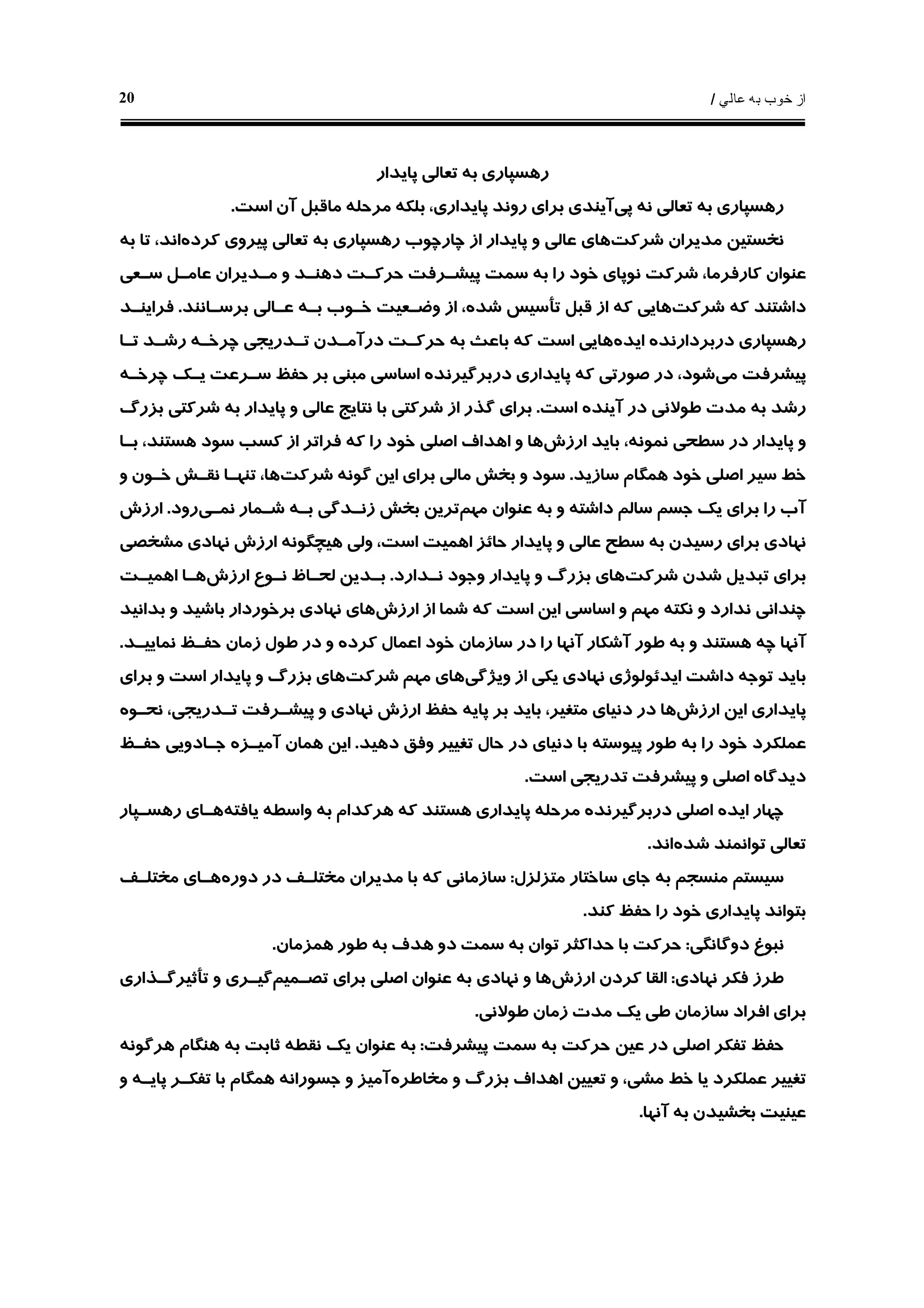 ‫ﻋﺎﻟﻲ‬ ‫ﺑﻪ‬ ‫ﺧﻮﺏ‬ ‫ﺍﺯ‬/20
‫ﭘﺎﻳﺪﺍﺭ‬ ‫ﺗﻌﺎﻟﻲ‬ ‫ﺑﻪ‬ ‫ﺭﻫﺴﭙﺎﺭﻱ‬
‫ﭘﻲ‬ ‫ﻧﻪ‬ ‫ﺗﻌﺎﻟﻲ‬ ‫ﺑﻪ‬ ‫ﺭﻫﺴﭙﺎﺭﻱ‬‫ﻣﺮﺣﻠ‬ ‫ﺑﻠﻜﻪ‬ ،‫ﭘﺎﻳﺪﺍﺭﻱ‬ ‫ﺭﻭﻧﺪ‬ ‫ﺑﺮﺍﻱ‬ ‫ﺁﻳﻨﺪﻱ‬‫ﻪ‬‫ﺍﺳﺖ‬ ‫ﺁﻥ‬ ‫ﻣﺎﻗﺒﻞ‬.
‫ﺷﺮﻛﺖ‬ ‫ﻣﺪﻳﺮﺍﻥ‬ ‫ﻧﺨﺴﺘﻴﻦ‬‫ﻛﺮﺩﻩ‬ ‫ﭘﻴﺮﻭﻱ‬ ‫ﺗﻌﺎﻟﻲ‬ ‫ﺑﻪ‬ ‫ﺭﻫﺴﭙﺎﺭﻱ‬ ‫ﭼﺎﺭﭼﻮﺏ‬ ‫ﺍﺯ‬ ‫ﭘﺎﻳﺪﺍﺭ‬ ‫ﻭ‬ ‫ﻋﺎﻟﻲ‬ ‫ﻫﺎﻱ‬‫ﺑﻪ‬ ‫ﺗﺎ‬ ،‫ﺍﻧﺪ‬
‫ﺭﺍ‬ ‫ﺧﻮﺩ‬ ‫ﻧﻮﭘﺎﻱ‬ ‫ﺷﺮﻛﺖ‬ ،‫ﻛﺎﺭﻓﺮﻣﺎ‬ ‫ﻋﻨﻮﺍﻥ‬‫ﺳـﻌﻲ‬ ‫ﻋﺎﻣـﻞ‬ ‫ﻣـﺪﻳﺮﺍﻥ‬ ‫ﻭ‬ ‫ﺩﻫﻨـﺪ‬ ‫ﺣﺮﻛـﺖ‬ ‫ﭘﻴﺸـﺮﻓﺖ‬ ‫ﺳﻤﺖ‬ ‫ﺑﻪ‬
‫ﺷﺮﻛﺖ‬ ‫ﻛﻪ‬ ‫ﺩﺍﺷﺘﻨﺪ‬‫ﺑﺮﺳـﺎﻧﻨﺪ‬ ‫ﻋـﺎﻟﻲ‬ ‫ﺑـﻪ‬ ‫ﺧـﻮﺏ‬ ‫ﻭﺿـﻌﻴﺖ‬ ‫ﺍﺯ‬ ،‫ﺷﺪﻩ‬ ‫ﺗﺄﺳﻴﺲ‬ ‫ﻗﺒﻞ‬ ‫ﺍﺯ‬ ‫ﻛﻪ‬ ‫ﻫﺎﻳﻲ‬.‫ﻓﺮﺍﻳﻨـﺪ‬
‫ﺩﺭﺑﺮﺩﺍﺭﻧﺪ‬ ‫ﺭﻫﺴﭙﺎﺭﻱ‬‫ﻩ‬‫ﺍﻳﺪﻩ‬‫ﻫﺎﻳﻲ‬‫ﺍﺳﺖ‬‫ﭼﺮﺧـ‬ ‫ﺗـﺪﺭﻳﺠﻲ‬ ‫ﺩﺭﺁﻣـﺪﻥ‬ ‫ﺣﺮﻛـﺖ‬ ‫ﺑﻪ‬ ‫ﺑﺎﻋﺚ‬ ‫ﻛﻪ‬‫ﻪ‬‫ﺗـﺎ‬ ‫ﺭﺷـﺪ‬
‫ﻣﻲ‬ ‫ﭘﻴﺸﺮﻓﺖ‬‫ﺩﺭﺑﺮﮔﻴﺮﻧﺪ‬ ‫ﭘﺎﻳﺪﺍﺭﻱ‬ ‫ﻛﻪ‬ ‫ﺻﻮﺭﺗﻲ‬ ‫ﺩﺭ‬ ،‫ﺷﻮﺩ‬‫ﻩ‬‫ﺣ‬ ‫ﺑﺮ‬ ‫ﻣﺒﻨﻲ‬ ‫ﺍﺳﺎﺳﻲ‬‫ﭼﺮﺧـ‬ ‫ﻳـﻚ‬ ‫ﺳـﺮﻋﺖ‬ ‫ﻔﻆ‬‫ﻪ‬
‫ﺍﺳﺖ‬ ‫ﺁﻳﻨﺪﻩ‬ ‫ﺩﺭ‬ ‫ﻃﻮﻻﻧﻲ‬ ‫ﻣﺪﺕ‬ ‫ﺑﻪ‬ ‫ﺭﺷﺪ‬.‫ﺑﺰﺭﮒ‬ ‫ﺷﺮﻛﺘﻲ‬ ‫ﺑﻪ‬ ‫ﭘﺎﻳﺪﺍﺭ‬ ‫ﻭ‬ ‫ﻋﺎﻟﻲ‬ ‫ﻧﺘﺎﻳﺞ‬ ‫ﺑﺎ‬ ‫ﺷﺮﻛﺘﻲ‬ ‫ﺍﺯ‬ ‫ﮔﺬﺭ‬ ‫ﺑﺮﺍﻱ‬
‫ﺍﺭﺯﺵ‬ ‫ﺑﺎﻳﺪ‬ ،‫ﻧﻤﻮﻧﻪ‬ ‫ﺳﻄﺤﻲ‬ ‫ﺩﺭ‬ ‫ﭘﺎﻳﺪﺍﺭ‬ ‫ﻭ‬‫ﺑـﺎ‬ ،‫ﻫﺴﺘﻨﺪ‬ ‫ﺳﻮﺩ‬ ‫ﻛﺴﺐ‬ ‫ﺍﺯ‬ ‫ﻓﺮﺍﺗﺮ‬ ‫ﻛﻪ‬ ‫ﺭﺍ‬ ‫ﺧﻮﺩ‬ ‫ﺍﺻﻠﻲ‬ ‫ﺍﻫﺪﺍﻑ‬ ‫ﻭ‬ ‫ﻫﺎ‬
‫ﺳﺎﺯﻳﺪ‬ ‫ﻫﻤﮕﺎﻡ‬ ‫ﺧﻮﺩ‬ ‫ﺍﺻﻠﻲ‬ ‫ﺳﻴﺮ‬ ‫ﺧﻂ‬.‫ﺷﺮﻛﺖ‬ ‫ﮔﻮﻧﻪ‬ ‫ﺍﻳﻦ‬ ‫ﺑﺮﺍﻱ‬ ‫ﻣﺎﻟﻲ‬ ‫ﺑﺨﺶ‬ ‫ﻭ‬ ‫ﺳﻮﺩ‬،‫ﻫﺎ‬‫ﻭ‬ ‫ﺧـﻮﻥ‬ ‫ﻧﻘـﺶ‬ ‫ﺗﻨﻬـﺎ‬
‫ﻣﻬﻢ‬ ‫ﻋﻨﻮﺍﻥ‬ ‫ﺑﻪ‬ ‫ﻭ‬ ‫ﺩﺍﺷﺘﻪ‬ ‫ﺳﺎﻟﻢ‬ ‫ﺟﺴﻢ‬ ‫ﻳﻚ‬ ‫ﺑﺮﺍﻱ‬ ‫ﺭﺍ‬ ‫ﺁﺏ‬‫ﻧﻤـﻲ‬ ‫ﺷـﻤﺎﺭ‬ ‫ﺑـﻪ‬ ‫ﺯﻧـﺪﮔﻲ‬ ‫ﺑﺨﺶ‬ ‫ﺗﺮﻳﻦ‬‫ﺭﻭﺩ‬.‫ﺍﺭﺯﺵ‬
‫ﻣﺸﺨﺼﻲ‬ ‫ﻧﻬﺎﺩﻱ‬ ‫ﺍﺭﺯﺵ‬ ‫ﻫﻴﭽﮕﻮﻧﻪ‬ ‫ﻭﻟﻲ‬ ،‫ﺍﺳﺖ‬ ‫ﺍﻫﻤﻴﺖ‬ ‫ﺣﺎﺋﺰ‬ ‫ﭘﺎﻳﺪﺍﺭ‬ ‫ﻭ‬ ‫ﻋﺎﻟﻲ‬ ‫ﺳﻄﺢ‬ ‫ﺑﻪ‬ ‫ﺭﺳﻴﺪﻥ‬ ‫ﺑﺮﺍﻱ‬ ‫ﻧﻬﺎﺩﻱ‬
‫ﺷﺮﻛﺖ‬ ‫ﺷﺪﻥ‬ ‫ﺗﺒﺪﻳﻞ‬ ‫ﺑﺮﺍﻱ‬‫ﻧـﺪﺍﺭﺩ‬ ‫ﻭﺟﻮﺩ‬ ‫ﭘﺎﻳﺪﺍﺭ‬ ‫ﻭ‬ ‫ﺑﺰﺭﮒ‬ ‫ﻫﺎﻱ‬.‫ﺍﺭﺯﺵ‬ ‫ﻧـﻮﻉ‬ ‫ﻟﺤـﺎﻅ‬ ‫ﺑـﺪﻳﻦ‬‫ﺍﻫﻤﻴـ‬ ‫ﻫـﺎ‬‫ﺖ‬
‫ﻧﻜﺘ‬ ‫ﻭ‬ ‫ﻧﺪﺍﺭﺩ‬ ‫ﭼﻨﺪﺍﻧﻲ‬‫ﻪ‬‫ﺍﺭﺯﺵ‬ ‫ﺍﺯ‬ ‫ﺷﻤﺎ‬ ‫ﻛﻪ‬ ‫ﺍﺳﺖ‬ ‫ﺍﻳﻦ‬ ‫ﺍﺳﺎﺳﻲ‬ ‫ﻭ‬ ‫ﻣﻬﻢ‬‫ﺑﺪﺍﻧﻴﺪ‬ ‫ﻭ‬ ‫ﺑﺎﺷﻴﺪ‬ ‫ﺑﺮﺧﻮﺭﺩﺍﺭ‬ ‫ﻧﻬﺎﺩﻱ‬ ‫ﻫﺎﻱ‬
‫ﻧﻤﺎﻳﻴـﺪ‬ ‫ﺣﻔـﻆ‬ ‫ﺯﻣﺎﻥ‬ ‫ﻃﻮﻝ‬ ‫ﺩﺭ‬ ‫ﻭ‬ ‫ﻛﺮﺩﻩ‬ ‫ﺍﻋﻤﺎﻝ‬ ‫ﺧﻮﺩ‬ ‫ﺳﺎﺯﻣﺎﻥ‬ ‫ﺩﺭ‬ ‫ﺭﺍ‬ ‫ﺁﻧﻬﺎ‬ ‫ﺁﺷﻜﺎﺭ‬ ‫ﻃﻮﺭ‬ ‫ﺑﻪ‬ ‫ﻭ‬ ‫ﻫﺴﺘﻨﺪ‬ ‫ﭼﻪ‬ ‫ﺁﻧﻬﺎ‬.
‫ﻭﻳﮋﮔﻲ‬ ‫ﺍﺯ‬ ‫ﻳﻜﻲ‬ ‫ﻧﻬﺎﺩﻱ‬ ‫ﺍﻳﺪﺋﻮﻟﻮﮊﻱ‬ ‫ﺩﺍﺷﺖ‬ ‫ﺗﻮﺟﻪ‬ ‫ﺑﺎﻳﺪ‬‫ﺷﺮﻛﺖ‬ ‫ﻣﻬﻢ‬ ‫ﻫﺎﻱ‬‫ﺍﺳ‬ ‫ﭘﺎﻳﺪﺍﺭ‬ ‫ﻭ‬ ‫ﺑﺰﺭﮒ‬ ‫ﻫﺎﻱ‬‫ﺑﺮﺍﻱ‬ ‫ﻭ‬ ‫ﺖ‬
‫ﺍﺭﺯﺵ‬ ‫ﺍﻳﻦ‬ ‫ﭘﺎﻳﺪﺍﺭﻱ‬‫ﭘﺎﻳ‬ ‫ﺑﺮ‬ ‫ﺑﺎﻳﺪ‬ ،‫ﻣﺘﻐﻴﺮ‬ ‫ﺩﻧﻴﺎﻱ‬ ‫ﺩﺭ‬ ‫ﻫﺎ‬‫ﻪ‬‫ﺍﺭﺯﺵ‬ ‫ﺣﻔﻆ‬‫ﻧﺤـﻮ‬ ،‫ﺗـﺪﺭﻳﺠﻲ‬ ‫ﭘﻴﺸـﺮﻓﺖ‬ ‫ﻭ‬ ‫ﻧﻬﺎﺩﻱ‬‫ﻩ‬
‫ﺩﻫﻴﺪ‬ ‫ﻭﻓﻖ‬ ‫ﺗﻐﻴﻴﺮ‬ ‫ﺣﺎﻝ‬ ‫ﺩﺭ‬ ‫ﺩﻧﻴﺎﻱ‬ ‫ﺑﺎ‬ ‫ﭘﻴﻮﺳﺘﻪ‬ ‫ﻃﻮﺭ‬ ‫ﺑﻪ‬ ‫ﺭﺍ‬ ‫ﺧﻮﺩ‬ ‫ﻋﻤﻠﻜﺮﺩ‬.‫ﺁﻣﻴـﺰ‬ ‫ﻫﻤﺎﻥ‬ ‫ﺍﻳﻦ‬‫ﻩ‬‫ﺣﻔـﻆ‬ ‫ﺟـﺎﺩﻭﻳﻲ‬
‫ﺍﺳﺖ‬ ‫ﺗﺪﺭﻳﺠﻲ‬ ‫ﭘﻴﺸﺮﻓﺖ‬ ‫ﻭ‬ ‫ﺍﺻﻠﻲ‬ ‫ﺩﻳﺪﮔﺎﻩ‬.
‫ﺍﻳﺪ‬ ‫ﭼﻬﺎﺭ‬‫ﻩ‬‫ﺩﺭﺑﺮﮔﻴﺮﻧﺪ‬ ‫ﺍﺻﻠﻲ‬‫ﻩ‬‫ﻣﺮﺣﻠ‬‫ﻪ‬‫ﻫ‬ ‫ﭘﺎﻳﺪﺍﺭﻱ‬‫ﻭﺍﺳﻄ‬ ‫ﺑﻪ‬ ‫ﻫﺮﻛﺪﺍﻡ‬ ‫ﻛﻪ‬ ‫ﺴﺘﻨﺪ‬‫ﻪ‬‫ﻳﺎﻓﺘﻪ‬‫ﺭﻫﺴـﭙﺎﺭ‬ ‫ﻫـﺎﻱ‬
‫ﺷﺪﻩ‬ ‫ﺗﻮﺍﻧﻤﻨﺪ‬ ‫ﺗﻌﺎﻟﻲ‬‫ﺍﻧﺪ‬.
‫ﻣﺘﺰﻟﺰﻝ‬ ‫ﺳﺎﺧﺘﺎﺭ‬ ‫ﺟﺎﻱ‬ ‫ﺑﻪ‬ ‫ﻣﻨﺴﺠﻢ‬ ‫ﺳﻴﺴﺘﻢ‬:‫ﺩﻭﺭﻩ‬ ‫ﺩﺭ‬ ‫ﻣﺨﺘﻠـﻒ‬ ‫ﻣﺪﻳﺮﺍﻥ‬ ‫ﺑﺎ‬ ‫ﻛﻪ‬ ‫ﺳﺎﺯﻣﺎﻧﻲ‬‫ﻣﺨﺘﻠـﻒ‬ ‫ﻫـﺎﻱ‬
‫ﻛﻨﺪ‬ ‫ﺣﻔﻆ‬ ‫ﺭﺍ‬ ‫ﺧﻮﺩ‬ ‫ﭘﺎﻳﺪﺍﺭﻱ‬ ‫ﺑﺘﻮﺍﻧﺪ‬.
‫ﺩﻭﮔﺎﻧﮕﻲ‬ ‫ﻧﺒﻮﻍ‬:‫ﻫﻤﺰﻣﺎﻥ‬ ‫ﻃﻮﺭ‬ ‫ﺑﻪ‬ ‫ﻫﺪﻑ‬ ‫ﺩﻭ‬ ‫ﺳﻤﺖ‬ ‫ﺑﻪ‬ ‫ﺗﻮﺍﻥ‬ ‫ﺣﺪﺍﻛﺜﺮ‬ ‫ﺑﺎ‬ ‫ﺣﺮﻛﺖ‬.
‫ﻧﻬﺎﺩﻱ‬ ‫ﻓﻜﺮ‬ ‫ﻃﺮﺯ‬:‫ﺍﻟﻘﺎ‬‫ﺍﺭﺯﺵ‬ ‫ﻛﺮﺩﻥ‬‫ﺗﺼـﻤﻴﻢ‬ ‫ﺑﺮﺍﻱ‬ ‫ﺍﺻﻠﻲ‬ ‫ﻋﻨﻮﺍﻥ‬ ‫ﺑﻪ‬ ‫ﻧﻬﺎﺩﻱ‬ ‫ﻭ‬ ‫ﻫﺎ‬‫ﺗﺄﺛﻴﺮﮔـﺬﺍﺭﻱ‬ ‫ﻭ‬ ‫ﮔﻴـﺮﻱ‬
‫ﻣﺪﺕ‬ ‫ﻳﻚ‬ ‫ﻃﻲ‬ ‫ﺳﺎﺯﻣﺎﻥ‬ ‫ﺍﻓﺮﺍﺩ‬ ‫ﺑﺮﺍﻱ‬‫ﺯﻣﺎﻥ‬‫ﻃﻮﻻﻧﻲ‬.
‫ﭘﻴﺸﺮﻓﺖ‬ ‫ﺳﻤﺖ‬ ‫ﺑﻪ‬ ‫ﺣﺮﻛﺖ‬ ‫ﻋﻴﻦ‬ ‫ﺩﺭ‬ ‫ﺍﺻﻠﻲ‬ ‫ﺗﻔﻜﺮ‬ ‫ﺣﻔﻆ‬:‫ﻧﻘﻄ‬ ‫ﻳﻚ‬ ‫ﻋﻨﻮﺍﻥ‬ ‫ﺑﻪ‬‫ﻪ‬‫ﻫﺮﮔﻮﻧﻪ‬ ‫ﻫﻨﮕﺎﻡ‬ ‫ﺑﻪ‬ ‫ﺛﺎﺑﺖ‬
‫ﻣﺨﺎﻃﺮﻩ‬ ‫ﻭ‬ ‫ﺑﺰﺭﮒ‬ ‫ﺍﻫﺪﺍﻑ‬ ‫ﺗﻌﻴﻴﻦ‬ ‫ﻭ‬ ،‫ﻣﺸﻲ‬ ‫ﺧﻂ‬ ‫ﻳﺎ‬ ‫ﻋﻤﻠﻜﺮﺩ‬ ‫ﺗﻐﻴﻴﺮ‬‫ﻫﻤﮕﺎ‬ ‫ﺟﺴﻮﺭﺍﻧﻪ‬ ‫ﻭ‬ ‫ﺁﻣﻴﺰ‬‫ﻭ‬ ‫ﭘﺎﻳـﻪ‬ ‫ﺗﻔﻜـﺮ‬ ‫ﺑﺎ‬ ‫ﻡ‬
‫ﺁﻧﻬﺎ‬ ‫ﺑﻪ‬ ‫ﺑﺨﺸﻴﺪﻥ‬ ‫ﻋﻴﻨﻴﺖ‬.
 