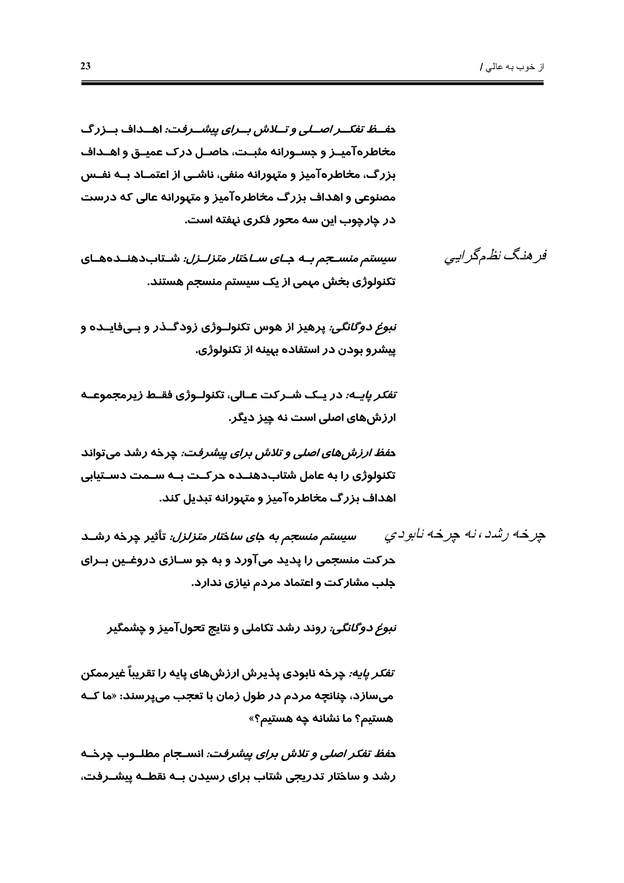 ‫ﻋﺎﻟﻲ‬ ‫ﺑﻪ‬ ‫ﺧﻮﺏ‬ ‫ﺍﺯ‬/23
‫ـﺮﻓﺖ‬‫ﭘﻴﺸـ‬ ‫ـﺮﺍﻱ‬‫ﺑـ‬ ‫ـﻼﺵ‬‫ﺗـ‬ ‫ﻭ‬ ‫ـﻠﻲ‬‫ﺍﺻـ‬ ‫ـﺮ‬‫ﺗﻔﻜـ‬ ‫ـﻆ‬‫ﺣﻔـ‬:‫ﺍ‬‫ـﺰﺭﮒ‬‫ﺑـ‬ ‫ـﺪﺍﻑ‬‫ﻫـ‬
‫ﻣﺨﺎﻃﺮﻩ‬‫ﺟﺴـﻮﺭﺍﻧ‬ ‫ﻭ‬ ‫ﺁﻣﻴـﺰ‬‫ﻪ‬‫ﺍﻫـﺪﺍﻑ‬ ‫ﻭ‬ ‫ﻋﻤﻴـﻖ‬ ‫ﺩﺭﻙ‬ ‫ﺣﺎﺻـﻞ‬ ،‫ﻣﺜﺒـﺖ‬
‫ﻣﺨﺎﻃﺮﻩ‬ ،‫ﺑﺰﺭﮒ‬‫ﻣﺘﻬﻮﺭﺍﻧ‬ ‫ﻭ‬ ‫ﺁﻣﻴﺰ‬‫ﻪ‬‫ﻧﻔـﺲ‬ ‫ﺑـﻪ‬ ‫ﺍﻋﺘﻤـﺎﺩ‬ ‫ﺍﺯ‬ ‫ﻧﺎﺷـﻲ‬ ،‫ﻣﻨﻔﻲ‬
‫ﺑﺰﺭ‬ ‫ﺍﻫﺪﺍﻑ‬ ‫ﻭ‬ ‫ﻣﺼﻨﻮﻋﻲ‬‫ﻣﺨﺎﻃﺮﻩ‬ ‫ﮒ‬‫ﻣﺘﻬﻮﺭﺍﻧ‬ ‫ﻭ‬ ‫ﺁﻣﻴﺰ‬‫ﻪ‬‫ﺩﺭﺳﺖ‬ ‫ﻛﻪ‬ ‫ﻋﺎﻟﻲ‬
‫ﺍﺳﺖ‬ ‫ﻧﻬﻔﺘﻪ‬ ‫ﻓﻜﺮﻱ‬ ‫ﻣﺤﻮﺭ‬ ‫ﺳﻪ‬ ‫ﺍﻳﻦ‬ ‫ﭼﺎﺭﭼﻮﺏ‬ ‫ﺩﺭ‬.
‫ﻧﻈﻢ‬ ‫ﻓﺮﻫﻨﮓ‬‫ﮔﺮﺍﻳﻲ‬‫ﻣﺘﺰﻟـﺰﻝ‬ ‫ﺳـﺎﺧﺘﺎﺭ‬ ‫ﺟـﺎﻱ‬ ‫ﺑـﻪ‬ ‫ﻣﻨﺴـﺠﻢ‬ ‫ﺳﻴﺴﺘﻢ‬:‫ﺷـﺘﺎﺏ‬‫ﺩﻫﻨـﺪﻩ‬‫ﻫـﺎﻱ‬
‫ﻫﺴﺘﻨﺪ‬ ‫ﻣﻨﺴﺠﻢ‬ ‫ﺳﻴﺴﺘﻢ‬ ‫ﻳﻚ‬ ‫ﺍﺯ‬ ‫ﻣﻬﻤﻲ‬ ‫ﺑﺨﺶ‬ ‫ﺗﻜﻨﻮﻟﻮﮊﻱ‬.
‫ﺩﻭﮔﺎﻧﮕﻲ‬ ‫ﻧﺒﻮﻍ‬:‫ﺑـﻲ‬ ‫ﻭ‬ ‫ﺯﻭﺩﮔـﺬﺭ‬ ‫ﺗﻜﻨﻮﻟـﻮﮊﻱ‬ ‫ﻫﻮﺱ‬ ‫ﺍﺯ‬ ‫ﭘﺮﻫﻴﺰ‬‫ﻭ‬ ‫ﻓﺎﻳـﺪﻩ‬
‫ﺍ‬ ‫ﺩﺭ‬ ‫ﺑﻮﺩﻥ‬ ‫ﭘﻴﺸﺮﻭ‬‫ﺗﻜﻨﻮﻟﻮﮊﻱ‬ ‫ﺍﺯ‬ ‫ﺑﻬﻴﻨﻪ‬ ‫ﺳﺘﻔﺎﺩﻩ‬.
‫ﭘﺎﻳـﻪ‬ ‫ﺗﻔﻜﺮ‬:‫ﺯﻳﺮﻣﺠﻤﻮﻋـ‬ ‫ﻓﻘـﻂ‬ ‫ﺗﻜﻨﻮﻟـﻮﮊﻱ‬ ،‫ﻋـﺎﻟﻲ‬ ‫ﺷـﺮﻛﺖ‬ ‫ﻳـﻚ‬ ‫ﺩﺭ‬‫ﻪ‬
‫ﺍﺭﺯﺵ‬‫ﺩﻳﮕﺮ‬ ‫ﭼﻴﺰ‬ ‫ﻧﻪ‬ ‫ﺍﺳﺖ‬ ‫ﺍﺻﻠﻲ‬ ‫ﻫﺎﻱ‬.
‫ﺍﺭﺯﺵ‬ ‫ﺣﻔﻆ‬‫ﭘﻴﺸﺮﻓﺖ‬ ‫ﺑﺮﺍﻱ‬ ‫ﺗﻼﺵ‬ ‫ﻭ‬ ‫ﺍﺻﻠﻲ‬ ‫ﻫﺎﻱ‬:‫ﭼﺮﺧ‬‫ﻪ‬‫ﻣﻲ‬ ‫ﺭﺷﺪ‬‫ﺗﻮﺍﻧﺪ‬
‫ﺷﺘﺎﺏ‬ ‫ﻋﺎﻣﻞ‬ ‫ﺑﻪ‬ ‫ﺭﺍ‬ ‫ﺗﻜﻨﻮﻟﻮﮊﻱ‬‫ﺩﻫﻨـﺪ‬‫ﻩ‬‫ﺩﺳـﺘﻴﺎﺑﻲ‬ ‫ﺳـﻤﺖ‬ ‫ﺑـﻪ‬ ‫ﺣﺮﻛـﺖ‬
‫ﻣﺨﺎﻃﺮﻩ‬ ‫ﺑﺰﺭﮒ‬ ‫ﺍﻫﺪﺍﻑ‬‫ﺗﺒﺪﻳﻞ‬ ‫ﻣﺘﻬﻮﺭﺍﻧﻪ‬ ‫ﻭ‬ ‫ﺁﻣﻴﺰ‬‫ﻛﻨﺪ‬.
‫ﭼﺮﺧ‬‫ﻪ‬‫ﭼﺮﺧ‬ ‫ﻧﻪ‬ ،‫ﺭﺷﺪ‬‫ﻪ‬‫ﻧﺎﺑﻮﺩﻱ‬‫ﻣﺘﺰﻟﺰﻝ‬ ‫ﺳﺎﺧﺘﺎﺭ‬ ‫ﺟﺎﻱ‬ ‫ﺑﻪ‬ ‫ﻣﻨﺴﺠﻢ‬ ‫ﺳﻴﺴﺘﻢ‬:‫ﭼﺮﺧ‬ ‫ﺗﺄﺛﻴﺮ‬‫ﻪ‬‫ﺭﺷـﺪ‬
‫ﻣﻲ‬ ‫ﭘﺪﻳﺪ‬ ‫ﺭﺍ‬ ‫ﻣﻨﺴﺠﻤﻲ‬ ‫ﺣﺮﻛﺖ‬‫ﺑـﺮﺍﻱ‬ ‫ﺩﺭﻭﻏـﻴﻦ‬ ‫ﺳـﺎﺯﻱ‬ ‫ﺟﻮ‬ ‫ﺑﻪ‬ ‫ﻭ‬ ‫ﺁﻭﺭﺩ‬
‫ﻧﺪﺍﺭﺩ‬ ‫ﻧﻴﺎﺯﻱ‬ ‫ﻣﺮﺩﻡ‬ ‫ﺍﻋﺘﻤﺎﺩ‬ ‫ﻭ‬ ‫ﻣﺸﺎﺭﻛﺖ‬ ‫ﺟﻠﺐ‬.
‫ﺩﻭﮔﺎﻧﮕﻲ‬ ‫ﻧﺒﻮﻍ‬:‫ﺗﺤﻮﻝ‬ ‫ﻧﺘﺎﻳﺞ‬ ‫ﻭ‬ ‫ﺗﻜﺎﻣﻠﻲ‬ ‫ﺭﺷﺪ‬ ‫ﺭﻭﻧﺪ‬‫ﭼﺸﻤﮕﻴﺮ‬ ‫ﻭ‬ ‫ﺁﻣﻴﺰ‬
‫ﭘﺎﻳﻪ‬ ‫ﺗﻔﻜﺮ‬:‫ﭼﺮﺧ‬‫ﻪ‬‫ﭘﺬﻳﺮ‬ ‫ﻧﺎﺑﻮﺩﻱ‬‫ﺍﺭﺯﺵ‬ ‫ﺵ‬‫ﻏﻴﺮﻣﻤﻜﻦ‬ ‫ﹰ‬‫ﺎ‬‫ﺗﻘﺮﻳﺒ‬ ‫ﺭﺍ‬ ‫ﭘﺎﻳﻪ‬ ‫ﻫﺎﻱ‬
‫ﻣﻲ‬‫ﻣﻲ‬ ‫ﺗﻌﺠﺐ‬ ‫ﺑﺎ‬ ‫ﺯﻣﺎﻥ‬ ‫ﻃﻮﻝ‬ ‫ﺩﺭ‬ ‫ﻣﺮﺩﻡ‬ ‫ﭼﻨﺎﻧﭽﻪ‬ ،‫ﺳﺎﺯﺩ‬‫ﭘﺮﺳﻨﺪ‬:»‫ﻛـﻪ‬ ‫ﻣﺎ‬
‫ﻧﺸﺎﻧ‬ ‫ﻣﺎ‬ ‫ﻫﺴﺘﻴﻢ؟‬‫ﻪ‬‫ﻫﺴﺘﻴﻢ؟‬ ‫ﭼﻪ‬«
‫ﭘﻴﺸﺮﻓﺖ‬ ‫ﺑﺮﺍﻱ‬ ‫ﺗﻼﺵ‬ ‫ﻭ‬ ‫ﺍﺻﻠﻲ‬ ‫ﺗﻔﻜﺮ‬ ‫ﺣﻔﻆ‬:‫ﭼﺮﺧـ‬ ‫ﻣﻄﻠـﻮﺏ‬ ‫ﺍﻧﺴـﺠﺎﻡ‬‫ﻪ‬
‫ﻧﻘﻄـ‬ ‫ﺑـﻪ‬ ‫ﺭﺳﻴﺪﻥ‬ ‫ﺑﺮﺍﻱ‬ ‫ﺷﺘﺎﺏ‬ ‫ﺗﺪﺭﻳﺠﻲ‬ ‫ﺳﺎﺧﺘﺎﺭ‬ ‫ﻭ‬ ‫ﺭﺷﺪ‬‫ﻪ‬،‫ﭘﻴﺸـﺮﻓﺖ‬
 