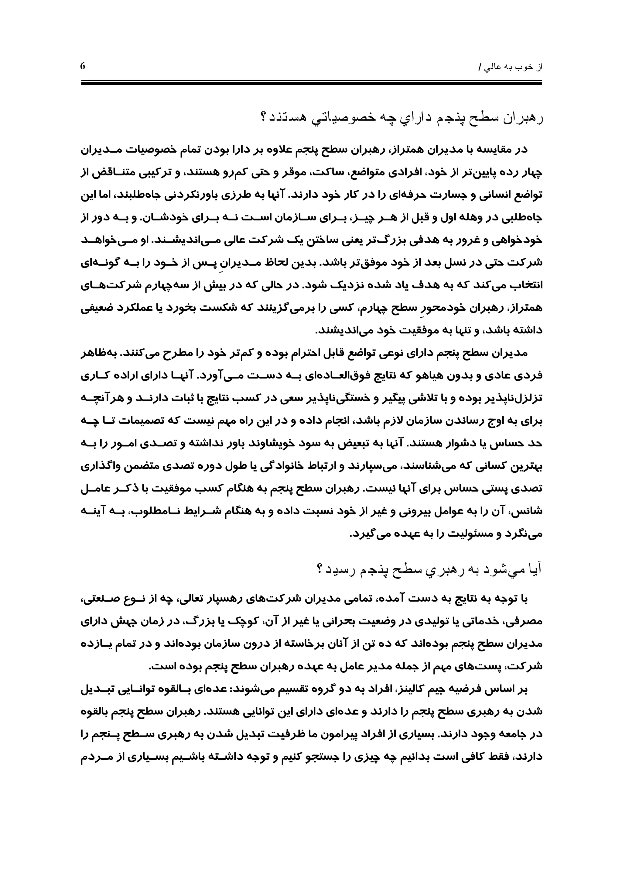 ‫ﻋﺎﻟﻲ‬ ‫ﺑﻪ‬ ‫ﺧﻮﺏ‬ ‫ﺍﺯ‬/6
‫ﻫﺴﺘﻨﺪ؟‬ ‫ﺧﺼﻮﺻﻴﺎﺗﻲ‬ ‫ﭼﻪ‬ ‫ﺩﺍﺭﺍﻱ‬ ‫ﭘﻨﺠﻢ‬ ‫ﺳﻄﺢ‬ ‫ﺭﻫﺒﺮﺍﻥ‬
‫ﻣـﺪﻳﺮﺍﻥ‬ ‫ﺧﺼﻮﺻﻴﺎﺕ‬ ‫ﺗﻤﺎﻡ‬ ‫ﺑﻮﺩﻥ‬ ‫ﺩﺍﺭﺍ‬ ‫ﺑﺮ‬ ‫ﻋﻼﻭﻩ‬ ‫ﭘﻨﺠﻢ‬ ‫ﺳﻄﺢ‬ ‫ﺭﻫﺒﺮﺍﻥ‬ ،‫ﻫﻤﺘﺮﺍﺯ‬ ‫ﻣﺪﻳﺮﺍﻥ‬ ‫ﺑﺎ‬ ‫ﻣﻘﺎﻳﺴﻪ‬ ‫ﺩﺭ‬
‫ﺭﺩ‬ ‫ﭼﻬﺎﺭ‬‫ﻩ‬‫ﭘﺎﻳﻴﻦ‬‫ﺍﻓﺮﺍ‬ ،‫ﺧﻮﺩ‬ ‫ﺍﺯ‬ ‫ﺗﺮ‬‫ﻛﻢ‬ ‫ﺣﺘﻲ‬ ‫ﻭ‬ ‫ﻣﻮﻗﺮ‬ ،‫ﺳﺎﻛﺖ‬ ،‫ﻣﺘﻮﺍﺿﻊ‬ ‫ﺩﻱ‬‫ﺍﺯ‬ ‫ﻣﺘﻨـﺎﻗﺾ‬ ‫ﺗﺮﻛﻴﺒﻲ‬ ‫ﻭ‬ ،‫ﻫﺴﺘﻨﺪ‬ ‫ﺭﻭ‬
‫ﺣﺮﻓﻪ‬ ‫ﺟﺴﺎﺭﺕ‬ ‫ﻭ‬ ‫ﺍﻧﺴﺎﻧﻲ‬ ‫ﺗﻮﺍﺿﻊ‬‫ﺩﺍﺭﻧﺪ‬ ‫ﺧﻮﺩ‬ ‫ﻛﺎﺭ‬ ‫ﺩﺭ‬ ‫ﺭﺍ‬ ‫ﺍﻱ‬.‫ﺟﺎﻩ‬ ‫ﺑﺎﻭﺭﻧﻜﺮﺩﻧﻲ‬ ‫ﻃﺮﺯﻱ‬ ‫ﺑﻪ‬ ‫ﺁﻧﻬﺎ‬‫ﺍﻳﻦ‬ ‫ﺍﻣﺎ‬ ،‫ﻃﻠﺒﻨﺪ‬
‫ﺟﺎﻩ‬‫ﻭﻫﻠ‬ ‫ﺩﺭ‬ ‫ﻃﻠﺒﻲ‬‫ﻪ‬‫ﺧﻮﺩﺷـﺎﻥ‬ ‫ﺑـﺮﺍﻱ‬ ‫ﻧـﻪ‬ ‫ﺍﺳـﺖ‬ ‫ﺳـﺎﺯﻣﺎﻥ‬ ‫ﺑـﺮﺍﻱ‬ ،‫ﭼﻴـﺰ‬ ‫ﻫـﺮ‬ ‫ﺍﺯ‬ ‫ﻗﺒﻞ‬ ‫ﻭ‬ ‫ﺍﻭﻝ‬.‫ﺍﺯ‬ ‫ﺩﻭﺭ‬ ‫ﺑـﻪ‬ ‫ﻭ‬
‫ﻫﺪ‬ ‫ﺑﻪ‬ ‫ﻏﺮﻭﺭ‬ ‫ﻭ‬ ‫ﺧﻮﺩﺧﻮﺍﻫﻲ‬‫ﺑﺰﺭﮒ‬ ‫ﻓﻲ‬‫ﻣـﻲ‬ ‫ﻋﺎﻟﻲ‬ ‫ﺷﺮﻛﺖ‬ ‫ﻳﻚ‬ ‫ﺳﺎﺧﺘﻦ‬ ‫ﻳﻌﻨﻲ‬ ‫ﺗﺮ‬‫ﺍﻧﺪﻳﺸـﻨﺪ‬.‫ﻣـﻲ‬ ‫ﺍﻭ‬‫ﺧﻮﺍﻫـﺪ‬
‫ﻣﻮﻓﻖ‬ ‫ﺧﻮﺩ‬ ‫ﺍﺯ‬ ‫ﺑﻌﺪ‬ ‫ﻧﺴﻞ‬ ‫ﺩﺭ‬ ‫ﺣﺘﻲ‬ ‫ﺷﺮﻛﺖ‬‫ﺑﺎﺷﺪ‬ ‫ﺗﺮ‬.‫ﮔﻮﻧـﻪ‬ ‫ﺑـﻪ‬ ‫ﺭﺍ‬ ‫ﺧـﻮﺩ‬ ‫ﺍﺯ‬ ‫ﭘـﺲ‬ ِ‫ﻥ‬‫ﻣـﺪﻳﺮﺍ‬ ‫ﻟﺤﺎﻅ‬ ‫ﺑﺪﻳﻦ‬‫ﺍﻱ‬
‫ﻣﻲ‬ ‫ﺍﻧﺘﺨﺎﺏ‬‫ﺷﻮﺩ‬ ‫ﻧﺰﺩﻳﻚ‬ ‫ﺷﺪﻩ‬ ‫ﻳﺎﺩ‬ ‫ﻫﺪﻑ‬ ‫ﺑﻪ‬ ‫ﻛﻪ‬ ‫ﻛﻨﺪ‬.‫ﺳﻪ‬ ‫ﺍﺯ‬ ‫ﺑﻴﺶ‬ ‫ﺩﺭ‬ ‫ﻛﻪ‬ ‫ﺣﺎﻟﻲ‬ ‫ﺩﺭ‬‫ﺷﺮﻛﺖ‬ ‫ﭼﻬﺎﺭﻡ‬‫ﻫـﺎﻱ‬
‫ﭼﻬﺎﺭ‬ ‫ﺳﻄﺢ‬ ِ‫ﺭ‬‫ﺧﻮﺩﻣﺤﻮ‬ ‫ﺭﻫﺒﺮﺍﻥ‬ ،‫ﻫﻤﺘﺮﺍﺯ‬‫ﺑﺮﻣﻲ‬ ‫ﺭﺍ‬ ‫ﻛﺴﻲ‬ ،‫ﻡ‬‫ﺿﻌﻴﻔﻲ‬ ‫ﻋﻤﻠﻜﺮﺩ‬ ‫ﻳﺎ‬ ‫ﺑﺨﻮﺭﺩ‬ ‫ﺷﻜﺴﺖ‬ ‫ﻛﻪ‬ ‫ﮔﺰﻳﻨﻨﺪ‬
‫ﻣﻲ‬ ‫ﺧﻮﺩ‬ ‫ﻣﻮﻓﻘﻴﺖ‬ ‫ﺑﻪ‬ ‫ﺗﻨﻬﺎ‬ ‫ﻭ‬ ،‫ﺑﺎﺷﺪ‬ ‫ﺩﺍﺷﺘﻪ‬‫ﺍﻧﺪﻳﺸﻨﺪ‬.
‫ﻛﻢ‬ ‫ﻭ‬ ‫ﺑﻮﺩﻩ‬ ‫ﺍﺣﺘﺮﺍﻡ‬ ‫ﻗﺎﺑﻞ‬ ‫ﺗﻮﺍﺿﻊ‬ ‫ﻧﻮﻋﻲ‬ ‫ﺩﺍﺭﺍﻱ‬ ‫ﭘﻨﺠﻢ‬ ‫ﺳﻄﺢ‬ ‫ﻣﺪﻳﺮﺍﻥ‬‫ﻣﻲ‬ ‫ﻣﻄﺮﺡ‬ ‫ﺭﺍ‬ ‫ﺧﻮﺩ‬ ‫ﺗﺮ‬‫ﻛﻨﻨﺪ‬.‫ﺑﻪ‬‫ﻇﺎﻫﺮ‬
‫ﻓﻮﻕ‬ ‫ﻧﺘﺎﻳﺞ‬ ‫ﻛﻪ‬ ‫ﻫﻴﺎﻫﻮ‬ ‫ﺑﺪﻭﻥ‬ ‫ﻭ‬ ‫ﻋﺎﺩﻱ‬ ‫ﻓﺮﺩﻱ‬‫ﺍﻟﻌـﺎﺩﻩ‬‫ﻣـﻲ‬ ‫ﺩﺳـﺖ‬ ‫ﺑـﻪ‬ ‫ﺍﻱ‬‫ﺁﻭﺭﺩ‬.‫ﺩﺍﺭﺍﻱ‬ ‫ﺁﻧﻬـﺎ‬‫ﺍﺭﺍﺩ‬‫ﻩ‬‫ﻛـﺎﺭﻱ‬
‫ﺗﺰﻟﺰﻝ‬‫ﺧﺴﺘﮕﻲ‬ ‫ﻭ‬ ‫ﭘﻴﮕﻴﺮ‬ ‫ﺗﻼﺷﻲ‬ ‫ﺑﺎ‬ ‫ﻭ‬ ‫ﺑﻮﺩﻩ‬ ‫ﻧﺎﭘﺬﻳﺮ‬‫ﻫﺮﺁﻧﭽـﻪ‬ ‫ﻭ‬ ‫ﺩﺍﺭﻧـﺪ‬ ‫ﺛﺒﺎﺕ‬ ‫ﺑﺎ‬ ‫ﻧﺘﺎﻳﺞ‬ ‫ﻛﺴﺐ‬ ‫ﺩﺭ‬ ‫ﺳﻌﻲ‬ ‫ﻧﺎﭘﺬﻳﺮ‬
‫ﭼـﻪ‬ ‫ﺗـﺎ‬ ‫ﺗﺼﻤﻴﻤﺎﺕ‬ ‫ﻛﻪ‬ ‫ﻧﻴﺴﺖ‬ ‫ﻣﻬﻢ‬ ‫ﺭﺍﻩ‬ ‫ﺍﻳﻦ‬ ‫ﺩﺭ‬ ‫ﻭ‬ ‫ﺩﺍﺩﻩ‬ ‫ﺍﻧﺠﺎﻡ‬ ،‫ﺑﺎﺷﺪ‬ ‫ﻻﺯﻡ‬ ‫ﺳﺎﺯﻣﺎﻥ‬ ‫ﺭﺳﺎﻧﺪﻥ‬ ‫ﺍﻭﺝ‬ ‫ﺑﻪ‬ ‫ﺑﺮﺍﻱ‬
‫ﻫﺴﺘﻨﺪ‬ ‫ﺩﺷﻮﺍﺭ‬ ‫ﻳﺎ‬ ‫ﺣﺴﺎﺱ‬ ‫ﺣﺪ‬.‫ﻭ‬ ‫ﻧﺪﺍﺷﺘﻪ‬ ‫ﺑﺎﻭﺭ‬ ‫ﺧﻮﻳﺸﺎﻭﻧﺪ‬ ‫ﺳﻮﺩ‬ ‫ﺑﻪ‬ ‫ﺗﺒﻌﻴﺾ‬ ‫ﺑﻪ‬ ‫ﺁﻧﻬﺎ‬‫ﺑـﻪ‬ ‫ﺭﺍ‬ ‫ﺍﻣـﻮﺭ‬ ‫ﺗﺼـﺪﻱ‬
‫ﻣﻲ‬ ‫ﻛﻪ‬ ‫ﻛﺴﺎﻧﻲ‬ ‫ﺑﻬﺘﺮﻳﻦ‬‫ﻣﻲ‬ ،‫ﺷﻨﺎﺳﻨﺪ‬‫ﺩﻭﺭ‬ ‫ﻃﻮﻝ‬ ‫ﻳﺎ‬ ‫ﺧﺎﻧﻮﺍﺩﮔﻲ‬ ‫ﺍﺭﺗﺒﺎﻁ‬ ‫ﻭ‬ ‫ﺳﭙﺎﺭﻧﺪ‬‫ﻩ‬‫ﻭﺍﮔﺬﺍﺭﻱ‬ ‫ﻣﺘﻀﻤﻦ‬ ‫ﺗﺼﺪﻱ‬
‫ﻧﻴﺴﺖ‬ ‫ﺁﻧﻬﺎ‬ ‫ﺑﺮﺍﻱ‬ ‫ﺣﺴﺎﺱ‬ ‫ﭘﺴﺘﻲ‬ ‫ﺗﺼﺪﻱ‬.‫ﻋﺎﻣـﻞ‬ ‫ﺫﻛـﺮ‬ ‫ﺑﺎ‬ ‫ﻣﻮﻓﻘﻴﺖ‬ ‫ﻛﺴﺐ‬ ‫ﻫﻨﮕﺎﻡ‬ ‫ﺑﻪ‬ ‫ﭘﻨﺠﻢ‬ ‫ﺳﻄﺢ‬ ‫ﺭﻫﺒﺮﺍﻥ‬
‫ﻧـﺎﻣﻄﻠﻮ‬ ‫ﺷـﺮﺍﻳﻂ‬ ‫ﻫﻨﮕﺎﻡ‬ ‫ﺑﻪ‬ ‫ﻭ‬ ‫ﺩﺍﺩﻩ‬ ‫ﻧﺴﺒﺖ‬ ‫ﺧﻮﺩ‬ ‫ﺍﺯ‬ ‫ﻏﻴﺮ‬ ‫ﻭ‬ ‫ﺑﻴﺮﻭﻧﻲ‬ ‫ﻋﻮﺍﻣﻞ‬ ‫ﺑﻪ‬ ‫ﺭﺍ‬ ‫ﺁﻥ‬ ،‫ﺷﺎﻧﺲ‬‫ﺁﻳﻨـﻪ‬ ‫ﺑـﻪ‬ ،‫ﺏ‬
‫ﻣﻲ‬‫ﻣﻲ‬ ‫ﻋﻬﺪﻩ‬ ‫ﺑﻪ‬ ‫ﺭﺍ‬ ‫ﻣﺴﺌﻮﻟﻴﺖ‬ ‫ﻭ‬ ‫ﻧﮕﺮﺩ‬‫ﮔﻴﺮﺩ‬.
‫ﻣﻲ‬ ‫ﺁﻳﺎ‬‫ﺭﺳﻴﺪ؟‬ ‫ﭘﻨﺠﻢ‬ ‫ﺳﻄﺢ‬ ‫ﺭﻫﺒﺮﻱ‬ ‫ﺑﻪ‬ ‫ﺷﻮﺩ‬
‫ﺷﺮﻛﺖ‬ ‫ﻣﺪﻳﺮﺍﻥ‬ ‫ﺗﻤﺎﻣﻲ‬ ،‫ﺁﻣﺪﻩ‬ ‫ﺩﺳﺖ‬ ‫ﺑﻪ‬ ‫ﻧﺘﺎﻳﺞ‬ ‫ﺑﻪ‬ ‫ﺗﻮﺟﻪ‬ ‫ﺑﺎ‬،‫ﺻـﻨﻌﺘﻲ‬ ‫ﻧـﻮﻉ‬ ‫ﺍﺯ‬ ‫ﭼﻪ‬ ،‫ﺗﻌﺎﻟﻲ‬ ‫ﺭﻫﺴﭙﺎﺭ‬ ‫ﻫﺎﻱ‬
‫ﺩﺍﺭﺍﻱ‬ ‫ﺟﻬﺶ‬ ‫ﺯﻣﺎﻥ‬ ‫ﺩﺭ‬ ،‫ﺑﺰﺭﮒ‬ ‫ﻳﺎ‬ ‫ﻛﻮﭼﻚ‬ ،‫ﺁﻥ‬ ‫ﺍﺯ‬ ‫ﻏﻴﺮ‬ ‫ﻳﺎ‬ ‫ﺑﺤﺮﺍﻧﻲ‬ ‫ﻭﺿﻌﻴﺖ‬ ‫ﺩﺭ‬ ‫ﺗﻮﻟﻴﺪﻱ‬ ‫ﻳﺎ‬ ‫ﺧﺪﻣﺎﺗﻲ‬ ،‫ﻣﺼﺮﻓﻲ‬
‫ﻣﺪﻳ‬‫ﺑﻮﺩﻩ‬ ‫ﭘﻨﺠﻢ‬ ‫ﺳﻄﺢ‬ ‫ﺮﺍﻥ‬‫ﺑﻮﺩﻩ‬ ‫ﺳﺎﺯﻣﺎﻥ‬ ‫ﺩﺭﻭﻥ‬ ‫ﺍﺯ‬ ‫ﺑﺮﺧﺎﺳﺘﻪ‬ ‫ﺁﻧﺎﻥ‬ ‫ﺍﺯ‬ ‫ﺗﻦ‬ ‫ﺩﻩ‬ ‫ﻛﻪ‬ ‫ﺍﻧﺪ‬‫ﻳـﺎﺯﺩﻩ‬ ‫ﺗﻤﺎﻡ‬ ‫ﺩﺭ‬ ‫ﻭ‬ ‫ﺍﻧﺪ‬
‫ﭘﺴﺖ‬ ،‫ﺷﺮﻛﺖ‬‫ﻋﻬﺪ‬ ‫ﺑﻪ‬ ‫ﻋﺎﻣﻞ‬ ‫ﻣﺪﻳﺮ‬ ‫ﺟﻤﻠﻪ‬ ‫ﺍﺯ‬ ‫ﻣﻬﻢ‬ ‫ﻫﺎﻱ‬‫ﻩ‬‫ﺍﺳﺖ‬ ‫ﺑﻮﺩﻩ‬ ‫ﭘﻨﺠﻢ‬ ‫ﺳﻄﺢ‬ ‫ﺭﻫﺒﺮﺍﻥ‬.
‫ﻓﺮﺿﻴ‬ ‫ﺍﺳﺎﺱ‬ ‫ﺑﺮ‬‫ﻪ‬‫ﻣﻲ‬ ‫ﺗﻘﺴﻴﻢ‬ ‫ﮔﺮﻭﻩ‬ ‫ﺩﻭ‬ ‫ﺑﻪ‬ ‫ﺍﻓﺮﺍﺩ‬ ،‫ﻛﺎﻟﻴﻨﺰ‬ ‫ﺟﻴﻢ‬‫ﺷﻮﻧﺪ‬:‫ﻋﺪﻩ‬‫ﺗﺒـﺪﻳﻞ‬ ‫ﺗﻮﺍﻧـﺎﻳﻲ‬ ‫ﺑـﺎﻟﻘﻮﻩ‬ ‫ﺍﻱ‬
‫ﺭﻫﺒﺮﻱ‬ ‫ﺑﻪ‬ ‫ﺷﺪﻥ‬‫ﻋﺪﻩ‬ ‫ﻭ‬ ‫ﺩﺍﺭﻧﺪ‬ ‫ﺭﺍ‬ ‫ﭘﻨﺠﻢ‬ ‫ﺳﻄﺢ‬‫ﻫﺴﺘﻨﺪ‬ ‫ﺗﻮﺍﻧﺎﻳﻲ‬ ‫ﺍﻳﻦ‬ ‫ﺩﺍﺭﺍﻱ‬ ‫ﺍﻱ‬.‫ﺑﺎﻟﻘﻮﻩ‬ ‫ﭘﻨﺠﻢ‬ ‫ﺳﻄﺢ‬ ‫ﺭﻫﺒﺮﺍﻥ‬
‫ﺩﺍﺭﻧﺪ‬ ‫ﻭﺟﻮﺩ‬ ‫ﺟﺎﻣﻌﻪ‬ ‫ﺩﺭ‬.‫ﺭﺍ‬ ‫ﭘـﻨﺠﻢ‬ ‫ﺳـﻄﺢ‬ ‫ﺭﻫﺒﺮﻱ‬ ‫ﺑﻪ‬ ‫ﺷﺪﻥ‬ ‫ﺗﺒﺪﻳﻞ‬ ‫ﻇﺮﻓﻴﺖ‬ ‫ﻣﺎ‬ ‫ﭘﻴﺮﺍﻣﻮﻥ‬ ‫ﺍﻓﺮﺍﺩ‬ ‫ﺍﺯ‬ ‫ﺑﺴﻴﺎﺭﻱ‬
‫ﺑﺎﺷـﻴﻢ‬ ‫ﺩﺍﺷـﺘﻪ‬ ‫ﺗﻮﺟﻪ‬ ‫ﻭ‬ ‫ﻛﻨﻴﻢ‬ ‫ﺟﺴﺘﺠﻮ‬ ‫ﺭﺍ‬ ‫ﭼﻴﺰﻱ‬ ‫ﭼﻪ‬ ‫ﺑﺪﺍﻧﻴﻢ‬ ‫ﺍﺳﺖ‬ ‫ﻛﺎﻓﻲ‬ ‫ﻓﻘﻂ‬ ،‫ﺩﺍﺭﻧﺪ‬‫ﺑﺴـﻴﺎﺭﻱ‬‫ﺍﺯ‬‫ﻣـﺮﺩﻡ‬
 