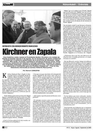 Nütramkaleiñ / Entrevista

                                                                                                                             “Pulmari”, que es un emblema para el Pueblo Mapuche
                                                                                                                             aquí en la Provincia del Neuquén y tiene que ver con
                                                                                                                             esta situación de distribución en manos empresariales
                                                                                                                             que hay en ese territorio, donde el Pueblo Mapuche
                                                                                                                             esta demandando gran parte de la restitución de esas
                                                                                                                             118 mil hectáreas de territorio. Y bueno, entendemos
                                                                                                                             que se van a generar las condiciones para un debate
                                                                                                                             que concluya con la devolución de ese territorio al
                                                                                                                             Pueblo Mapuche.

                                                                                                                             Hay otro punto central. Lo que hacemos es denunciar
                                                                                                                             el autoritarismo del Gobernador de esta provincia
                                                                                                                             que ha impuesto un decreto de ley donde se arroga
                                                                                                                             la facultad de decidir quiénes son una comunidad
                                                                                                                             mapuche y quiénes no. Hemos hecho las acciones
                                                                                                                             judiciales pertinentes en este caso, pero hoy con la
                                                                                                                             justicia digitada desde el poder del gobierno se ha
                                                                                                                             fallado en contra del Pueblo Mapuche. Es decir,
                                                                                                                             anulando nuestra presentación y ratificando una vez
                                                                                                                             más que el gobierno Provincial no nos reconoce como
                                                                                                                             mapuche. Esto hace que el pedido que hacemos al
                                                                                                                             Presidente de la República sea concretamente que
                                                                                                                             inicie acciones legales en la corte para declarar la
                                                                                                            Foto Azkintuwe   inconstitucionalidad del decreto 1184 y que a partir
                                                                                                                             de eso, en primer lugar, se pida dejar sin efecto esta
ENTREVISTA CON WERKEN ROBERTO ÑANCUCHEO                                                                                      medida, que lo que hace es prohibirnos a los mapuche
                                                                                                                             definirnos quiénes somos mapuche y bajo qué normas



Kirchner en Zapala
                                                                                                                             nos queremos organizar. Esto sobre todo afecta y
                                                                                                                             pone en peligro la continuidad y la existencia del
                                                                                                                             Pueblo Mapuche en la Provincia del Neuquen.

                                                                                                                             - ¿Podríamos decir que hay una diferencia de
  Una histórica visita realizó el Presidente Nestor Kirchner a la ciudad de                                                  relación entre el estado provincial y el estado
Zapala el pasado viernes 5 de agosto. En el aeropuerto de dicha ciudad fue                                                   nacional con ustedes?
  recibido por el polémico gobernador de la provincia de Neuquén, Jorge
 Sobisch. Más tarde, el primer mandatario encabezó diversos actos, firmó                                                     - Hay una diferencia concreta. Aunque este gobierno
 convenios, polemizó con Sobisch y entregó subsidios. También se reunió                                                      nacional tiene intereses políticos concretos a jugarse
con dirigentes mapuches, quienes lo emplazaron a crear "una nueva política                                                   en esta provincia, eso lo hace distinto a otros gobiernos
   de reparación y restitución para los Pueblos Originarios". Tras la cita,                                                  nacionales que nunca tuvieron intereses marcados en
           Azkintuwe entrevistó al werken Roberto Ñancucheo.                                                                 competencia política a la elección presidencial concre-
                                                                                                                             tamente. En eso están hoy, pero siempre ha sido así,
                                          Por Manuel LONKOPAN                                                                ya sea con un gobierno radical o peronista y este
                                                                                                                             gobierno nuevo -que no está clara su procedencia-,
                                                                                                                             pero todos los gobiernos han tenido esta diferencia


K
           irchner finalmente llegó a Zapala. Lo hizo        - Creo que es un paso más dentro de la demanda del              que se ve con el gobierno provincial. Será porque está
           el pasado viernes, acompañado del jefe de         Pueblo Mapuche. Ha sido bueno sobre todo en el                  atado a los interese concretos del poder político sobre
           Gabinete, Alberto Fernández, el secretario        aspecto interno, porque la gente se ha movilizado               nuestro territorio, sobre nuestros recursos naturales.
           general de la Presidencia Oscar Parrilli y        hasta acá, con consignas bien claras sobre lo que               Todos los recursos que se extraen, lo que le dan vida
los ministros, Aníbal Fernández, Alicia Kirchner y           estamos demandando, sobre cuales son las propuestas             a la Provincia del Neuquen, salen del Territorio Mapuche,
Julio De Vido. En el aeropuerto fue recibido por el          y demandas, y creo que cada vez nos estamos                     ya sea el gas, el petróleo y todo lo que son las fuentes
polémico gobernador de Neuquén, Jorge Sobisch.               acercando más por lo menos a una intención de debate            de agua dulce, asi como son también los bosques, las
Kirchner encabezó diversos actos, acompañado por             más serio con el estado nacional. Se han estado dando           montañas, los centros de ski, los centros turísticos.
el intendente de esa localidad neuquina, Raúl Podestá.       algunos espacios donde están tratando de entender               Por eso entendemos que la puja es mucho más concre-
Firmó convenios, polemizó con Sobisch y entregó              que es lo que el Pueblo Mapuche demanda y creo que              ta y específica en el ámbito territorial. Entendemos
subsidios. También se reunió con dirigentes de comuni-       con estos espacios lo que están haciendo es ir generan-         también que hay una apertura, una disposición a que
dades mapuche, quienes lo emplazaron a crear "una            do las condiciones para un futuro debate, no muy                podamos discutir con el gobierno nacional para que
nueva política de reparación y restitución para los          lejano, que va a tener como cuestión central nuestros           haya otro manejo sobre este y otros temas que nos
Pueblos Originarios".                                        derechos fundamentales como pueblo.                             preocupan.
    Desde distintos puntos de la provincia del Neuquén       - ¿Qué puntos específicamente les llevaron como                 - En los talleres que están realizando, ustedes
llegaron comunidades para hacerse sentir en la visita        petitorio?                                                      están abalando la reforma constitucional de la
presidencial. Se trató de una visita histórica, la primera                                                                   Provincia del Neuquen. Sin embargo, ésta le
de un presidente de la Nación a esta ciudad en 92            - En principio nosotros somos parte del Pueblo                  entrega mayor facultad al estado provincial y las
años de vida y emplazada en el corazón del territorio        Mapuche y de los pueblos indígenas de Argentina. En             empresas petroleras a explotar nuevos posos que
mapuche de Puelmapu. Más de 20 comunidades se dieron         ese sentido, hay una primera demanda que es sobre               justamente están en las comunidades. ¿No es
cita en Zapala. Las autoridades tradicionales y los          el Foro nacional que se va realizar este mes en Posada,         contradictorio esto?
dirigentes de la Confederación Mapuche Neuquina se           una solicitud de audiencia con los responsables de los
reunieron con el mandatario a su arribo para hacerle         Foros, los responsables de la Comisión de Trabajo               - Estas haciendo una evaluación que es netamente
llegar un documento de demandas históricas y, además,        Política Indígena que funciona en Buenos Aires.                 coyuntural y con la relación de fuerza que existe con
hacerle sentir que, a pesar de los atropellos y el           Nosotros, como primer punto, le solicitamos a                   la provincia. Nosotros hace una década que planteamos
clientelismo político que caracteriza la administración      Kirchner una entrevista para que estas autoridades de           los derechos del Pueblo Mapuche y tiene que haber
local, los mapuche "aún estamos vivos en nuestro territo-    los pueblos indígenas se reúnan, no solamente para              una reforma constitucional para que exista el recono-
rio". Sobre esta importante reunión Azkintuwe                ponerlos en información sobre lo que se va a debatir,           cimiento al Pueblo Mapuche como preexistente a
conversó con uno de los werken de la Confederación           sino para ir acordando una forma para ver como se               todo lo que hoy existe acá. Entendemos también que
Mapuche Neuquina, Roberto Ñancucheo.                         va a poner en práctica, en la agenda del estado nacional,       las reforman tampoco se dan por una necesidad de
                                                             lo que salga del Foro Nacional. Concretamente ese               ordenar la sociedad y de distribuir de una manera más
- ¿Cuál es la trascendencia de esta reunión con              es el primer punto. Después hubieron demandas                   equitativa las riquezas. Todas las reformas se dan por
el Presidente de la República?                               territoriales de cuestiones locales como en el caso             una cuestión muy exclusiva de intereses y, sobre


10 Mari                                                                                                                            Nº 15 - Küyen / Agosto - Septiembre de 2005
 