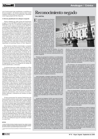 Amulzugun / Crónica

con el mapuzungun (que actualmente se manifiesta en
diversos grados y de distinta maneras) hará estéril
cualquier esfuerzo para su revitalización y desarrollo
como lengua propia del País Mapuche.
                                                                                           Reconocimiento negado
                                                                                           Por ADITAL
4. Retorno planificado de la diáspora mapuche

    Hemos señalado que sobre la base del Ngulumapu
y según el censo del 2002 la población mapuche en el
                                                                                         E      l problema indígena en América
                                                                                                Latina ha sido un tema recu-
                                                                                                rrente durante años. Aunque en
                                                                                         Chile el componente indígena de la
Wallmapu es de 323.131 personas constituyendo el                                         población es menor que en otros
53,62 por ciento respecto al total mapuche (604.677),                                    países del Cono Sur, es igualmente
aumentando la centralidad del Wallmapu como espacio                                      significativo. En el Censo de 2002 el
de lucha política. Sin embargo, esta cifra sólo constituye                               4.6% de los chilenos se identificó con
el 15,70 por ciento respecto al total de la población.                                   alguna etnia, es decir, cerca de 700
Esta situación genera debilidad ante el poder político.                                  mil personas, cifra que algunas organi-
                                                                                         zaciones indígenas aseguran que en
Por ello postulamos la necesidad de crear un equilibrio                                  la realidad alcanzaría a los dos
demográfico y político, atrayendo y concentrando a la                                    millones, acusando al estado de reali-
población mapuche en un marco territorial. Las princi-                                   zar un "Genocidio estadístico" con los
pales dificultades que tiene en la actualidad esta                                       resultados del mencionado Censo.
estrategia, radican en la ausencia de condiciones econó-                                 Números más, números menos, lo
micas y materiales, tanto para evitar la continuidad de                                  cierto es que la postergación, discri-
la emigración, como para lograr el retorno de un número                                  minación y negación de los pueblos
importante de personas hacia el País Mapuche.                                            originarios es un tema común en los
                                                                                         países latinoamericanos. En Chile,
                                                                                         problemas de posesión de tierras
    Para alcanzar el objetivo mencionado, se requiere                                    afectan a la gran parte de la población
el diseño de un Plan de Retorno al País Mapuche,                                         originaria, además del no recono-
dirigido a la población de la diáspora –sobre todo la                                    cimiento oficial a su calidad de pueblos. Un claro          afecten. En nuestro país son legalmente válidas la
que se encuentra en la Región Metropolitana– que                                         ejemplo de ello es que, a pocos años de celebrar el         propiedad privada y la fiscal, la comunitaria opera sólo
permita atraerla, en primer lugar, al interior de los                                    Bicentenario del Estado de Chile, aún la Constitución       en casos de copropiedad en condominios y edificios,
límites de la proyectada región autónoma (Región de                                      Política del Estado no reconoce explícitamente a los        y los pueblos indígenas pretenden el reconocimiento
la Araucanía más comunas adyacentes). Para tener una                                     pueblos indígenas.                                          de la propiedad comunitaria de sus territorios, de
referencia sobre el esfuerzo que hay que desplegar en                                                                                                acuerdo a su forma de organización original. No
torno a esta empresa ofrecemos una cifra. Para lograr                                        "Desde una perspectiva histórica, la problemática       obstante, han existido iniciativas legales que buscan
tan sólo un equilibrio demográfico al interior de los                                    de los pueblos originarios se elude desde la aparicióndel   revertir esta situación. En mayo de este año llegó hasta
                                                                                         Estado / Nación. Reconocer esta identidad habría            la Cámara Alta un un proyecto de ley que pretendía
límites de la nueva región propuesta, se requerirá el                                    implicado aceptar de algún modo una vida autónoma           reconocer constitucionalmente a los pueblos indígenas,
retorno de unas 296.339 personas. Esta sola cifra refleja                                para los grupos y respetar su base de sustentación de       pero fue finalmente rechazado.
la magnitud de la tarea y la obligación de trabajar de                                   los grupos, tierras y demás recursos comunales. Esta
manera planificada y consciente.                                                         es una de las raíces de la temprana confrontación, una          Sin embargo, los representantes de los pueblos
                                                                                         oposición entre integración nacional y pluralidad           indígenas aseguran que prefieren que haya sido así,
    La primera tarea que se debe contemplar en el Plan                                   sociocultural en Latinoamérica. De aquí nace el por         pues esta reforma a la Constitución establecía sólo un
de Retorno será la creación de un Departamento para                                      qué los pueblos originarios han sido transformados en       reconocimiento de tipo cultural o "folclórico". "Felizmente
el Retorno, tanto en el País Mapuche (Temuko) como                                       un sector subordinado al Estado / Nación, conformado        fue rechazado porque era un reconocimiento similar a
en la Región Metropolitana. Este organismo será respon-                                  a partir del rechazo de la pluralidad sociocultural         poner en la Constitución una linda foto de los indígenas
                                                                                         existente", exponen desde la Asociación Nacional de         que no sirve para nada. No reconoce el derecho
sable de crear las condiciones materiales, así como                                      Mujeres Rurales e Indígenas (Anamuri).                      colectivo, derechos políticos y la participación", afirma
estimular, organizar y apoyar a las personas o familias                                                                                              Llancapán. Entre los puntos de desacuerdo para los
que deseen volver al Wallmapu. En una primera fase,                                          José Llancapán, consejero mapuche urbano de la          pueblos indígenas que tenía este proyecto, se encuentra
este Departamento debe contribuir a generar un «ánimo                                    Corporación Nacional de Desarrollo Indígena (Conadi),       el hecho de que establecía que la nación chilena es
y ambiente» para el retorno, con iniciativas tales como:                                 uno de los ocho representantes que participan de esta       una e indivisible, dejando de lado su calidad de
«Trabajo Voluntarios» de jóvenes mapuche de la                                           institución estatal chilena, afirma que parte de ese        pluriétnica. "Legalmente no es bueno porque está en
diáspora en el País Mapuche y «Campamentos Infanti-                                      desconocimiento se debe a que no se ha asumido la           las bases de la institucionalidad de la Constitución y
les» de niños y niñas mapuche. Iniciativas que al mismo                                  diversidad cultural existente en el país. "Desde que se     son los principios generadores para que una nueva ley
tiempo que aportaran una alternativa de solidaridad y                                    crea este país, parte de una concepción única de una        no pueda sobrepasarlos. Limita en el sentido racista
recreación, generaran actitudes de compromiso,                                           sola cultura, lo cual es una mentira terrible porque se     porque dice que los pueblos indígenas somos tradi-
                                                                                         construyó y se desunió un país multicultural donde          ciones y cultura y somos pueblos y etnias anteriores
conocimiento y afectividad hacia el País Mapuche. En                                     había diaguitas, mapuche, aymaras, con todas sus            a la creación de los Estado", explica el abogado Mamani.
una segunda fase, este Departamento deberá ofrecer                                       variantes, por nombrar tan solo algunos pueblos. Los
espacios y apoyos reales a los individuos o familias                                     pueblos indígenas han sido brutalmente negados, más              Para el representante mapuche de la Conadi el
mapuche que retornen, como el acceso a la tierra, a                                      que discriminados, negados. Se niega su existencia.         tema no está saldado. Queda pendiente el reconoci-
fuentes laborales y alternativas de estudios en todos                                    Tiempo atrás, por ejemplo, había un personaje de la         miento histórico de Chile de sus orígenes, una obligación
los niveles.                                                                             política que se jactaba que no habían indios en Chile",     que es de todos, según señala. "Aquí hace falta el
                                                                                         señala.                                                     esfuerzo de la sociedad en su conjunto. No puede ser
    Si bien reconocemos las enormes limitaciones que                                                                                                 que un país que se diga democrático, en vías de desa-
la precariedad económica actual impone a una estrategia                                      Si bien la Ley Indígena 19.253, que creó la Conadi,     rrollo, que quiera ser progresista, sea el único país en
                                                                                         establece la existencia de ocho pueblos originarios en      el continente que no haya reconocido a sus pueblos.
de retorno como la que esbozamos, también identi-                                        Chile (alacalufes, atacameños, aymaras, colla, mapuche,     Hay una deuda no solamente del Estado chileno con
ficamos dos factores relevantes que pueden contribuir                                    quechua, rapanui y yamana) este reconocimiento no           los pueblos indígenas, hay una deuda enorme de la
a su éxito. En primer lugar, la poca distancia geográfica                                se considera suficiente en términos legales ya que,         sociedad, de los medios de comunicación, de la Iglesia
que media entre la Región Metropolitana y el Wallmapu                                    mientras no se encuentre en la Carta Fundamental,           Católica", asevera Llancapán.
para una empresa con proyección histórica, ya que la                                     existen acciones y derechos básicos que no se pueden
población del retorno no tendría que cruzar «mares ni                                    ejercer. "A nivel Constitucional no existe ningún               El gobierno en tanto defiende su política indígena
montañas». Al contrario, un viaje en bus desde la                                        reconocimiento, por lo que no podemos interponer            y rescata entre sus logros la transferencia de 230.000
Región Metropolitana hacia el País Mapuche se hace                                       recursos de protección para garantizar los conocimientos    hectáreas de tierras a las comunidades en el periodo
en una noche de viaje. En segundo lugar, bajo condi-                                     tradicionales indígenas, las culturas, las religiones que   2000-2004, la concesión de 33.000 becas a estudiantes
ciones de estabilidad laboral o educacional, el Wallmapu                                 puedan tener nuestros pueblos", explica Patricio            mapuche, aymaras, rapanui y de otras etnias en 2005
                                                                                         Mamani, abogado de derecho indígena, quien además           y el Programa de Educación Intercultural Bilingüe. El
representaría un lugar dotado de un ambiente social,                                     asegura que por medio de este reconocimiento y con          presidente no ha logrado, sin embargo, que el Poder
cultural y natural más adecuado para mejorar la calidad                                  la ratificación del Convenio 169 de la Organización         Legislativo apruebe el reconocimiento constitucional y
de vida de la población mapuche retornada. Sin duda                                      Internacional del Trabajo (OIT) por parte de Chile, las     tampoco que se ratifique el Convenio 169 OIT. ”La
un mejor País.                                                                           comunidades originarias estarían en condiciones de          sensación que queda es que los intentos que han hecho
                                                                                         cambiar su actual situación con respecto a la propiedad     los gobiernos en la política indígena han apuntado a
NOTAS                                                                                    de la tierra y sus recursos naturales. Este convenio        resolver ciertos problemas sociales y económicos en
                                                                                         pretende asegurar los derechos, la igualdad y la            función de tapar vacíos. Pero no hay un cambio de
* Su autor es Profesor de Historia, Geografía y Educación Cívica. Master d’ iniciació    identidad de los miembros de pueblos indígenas a nivel      mentalidad, que permita repensar cuál es la relación
a la recerca. Programa de Doctorat en Ciència Política i de l’ Administració: Governar
les Societas Complexes. Universitat Autònoma de Barcelona, Catalunya. Miembro            internacional, entre ellos la posesión de tierras, las      que el Estado chileno quiere tener con los pueblos indí-
del Centro de Estudio y Documentación Mapuche Liwen de Temuko.                           formas de vida y producción y la opción de decidir          genas”, señala la antropóloga Loreto Rebolledo, de la
** Primera parte de este artículo fue publicado en Periódico Azkintuwe Nº14, pag.        sobre los programas nacionales o regionales que las         estatal Universidad de Chile.
12-14.




14 Mari Meli                                                                                                                                               Nº 15 - Küyen / Agosto - Septiembre de 2005
 