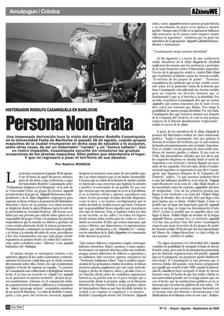 Amulzugun / Crónica

                                                                                                                                sobra, como mapuche tenemos nuestra propia historia
                                                                                                                                y no necesitamos de porta voces ajenos a nuestro
                                                                                                                                pueblo. Aunque para Ercilla en su ignorancia hallamos
                                                                                                                                sido araucanos, no lo somos como tampoco somos
                                                                                                                                chilenos ni argentinos", señalaron por su parte los
                                                                                                                                miembros de la agrupación Mapuche Lafkenche Indepen-
                                                                                                                                dientes y Autónomos.

                                                                                                                                "Casamiquela niega nuestra identidad"

                                                                                                                                    Al día siguiente y a través de una conferencia
                                                                                                                                radial, miembros de la Ruka Mapuche de Bariloche
                                                                                                                                explicaron las razones que los motivaron a participar
                                                                                                                                de la mani-festación contra el historiador argentino.
                                                                                                                                Vocero de la agrupación señaló a Aukin Piuke Mapu
                                                                                                                                que el polémico académico pone las ciencias sociales
                                                                                                                                "al servicio de los grupos de poder". "Nosotros
                                                                                                                                respaldamos las opiniones que se han vertido contra
                                                                                                                                este señor. En la particular visión de la historia que
                                                                                                                                tiene Casamiquela, está utilizando las ciencias sociales
                                                                                                                                para no respetar un derecho humano que es
                                                                                                                                fundamental y que es el derecho a la identidad. Por
                                                                                                                                un lado, el profesor Casamiquela dice que no somos
                                                                                                         Alejandra Bartoliche   mapuche y que somos araucanos, por lo tanto él nos
                                                                                                                                dice como nos tenemos que llamar. Nos niega la
HISTORIADOR RODOLFO CASAMIQUELA EN BARILOCHE                                                                                    posibilidad de nuestra propia identidad. Por otro lado,
                                                                                                                                Casamiquela dice que nosotros estamos acá después



Persona Non Grata
                                                                                                                                de la Campaña del Desierto, lo cual es una postura
                                                                                                                                respecto de la historia absolutamente tergiversada",
                                                                                                                                señaló el vocero de la Ruka.

                                                                                                                                     A juicio de los miembros de la Ruka Mapuche, la
                                                                                                                                postura del historiador tendría un claro transfondo
Una impensada derivación tuvo la visita del profesor Rodolfo Casamiquela
                                                                                                                                político. "Según Casamiquela, esto nos quitaría el
en la Universidad Fasta de Bariloche el pasado 28 de agosto, cuando grupos
                                                                                                                                derecho al reclamo del territorio, por el cual venimos
mapuches de la ciudad irrumpieron en dicha casa de estudios y lo acusaron,
                                                                                                                                luchando permanentemente ante el estado Argentino.
entre otras cosas, de ser un historiador "racista" y un "huinca nefasto". Con
                                                                                                                                Esto se condice con las posturas de otros seudo estu-
    un rostro impasible, Casamiquela escuchó sin inmutarse las gruesas
                                                                                                                                diosos de nuestro pueblo y cultura. Si uno está en
acusaciones de los jóvenes mapuches. Ellos pedían que abandonara el lugar.
                                                                                                                                Chile, hay historiadores oficiales que nos dicen que
           Y que no regresará a pisar el territorio de sus abuelos.
                                                                                                                                los mapuches llegamos en oleadas desde el norte de
                                          Por Nadina MOREDA                                                                     Argentina a ese territorio y hemos llegado un poco
                                                                                                                                antes de los españoles. Por otro lado, desde el estado-
                                                                                                                                nacional argentino se argumenta lo que dice Casami-


L
           os hechos ocurrieron el pasado 28 de agosto.     despierta en nosotros como parte de este pueblo repu-               quela, que llegamos después de la Campaña del
           A las 18 horas de aquel día jueves, minutos      dio a su visión histórica que es sin dudas cuestionable.            Desierto", indicó. "Lo que nosotros podemos decir
           antes de dar inicio a una conferencia a cargo    Creemos que su visión de la historia de nuestro pueblo              es que hay hallazgos científicos, en la zona de Neuquen,
           del historiador Rodolfo Casamiquela sobre        es funcional a una estructura que legitimó la mentira               específicamente en la zona de Chos Malal, donde se
"Poblamiento Indígena en la Patagonia" en la sede de        y justificó el exterminio de un pueblo. Es por esto                 ha encontrado restos de cerámica mapuche de mil años
la Universidad Fasta, un grupo de jóvenes mapuche           que creemos que este personaje no es en sí el problema,             de antiguedad... Uno de los primeros jesuitas que
pertenecientes al grupo de Mapuche Autónomos Inde-          si no la historia oficial y quienes reproducen esta                 llegan a este territorio, a la zona del Nahuel Huapi,
pendientes y de la Ruka Mapuche se congregaron para         visión. Si este personaje circulara diciendo disparates,            Diego de Rosales, dice en el año 1651 que llega a una
expresar su firme rechazo a la presencia del historiador    como lo hace, y no tuviera correligionarios que lo                  gran laguna que se llama Nahuel Huapi. ¿Cómo es
disertante y hacer oír su postura. Los veinte jóvenes       avalen sin duda no tendría el peso que tiene. Entonces              posible que un lugar tan importante para los mapuche,
se dirigieron desde la plaza Belgrano hacia la sede de      qué responsabilidad tienen aquellos que reproducen                  como es un lago, ya tenga esa denominación el año
la universidad en Avenida Pioneros. Allí fueron reci-       este tipo de historia. Esta se legitima todos los dias              1651? ¿Cómo es posible que en aquellos años, este
bidos por una persona que solicitó saber quien era el       en las escuelas, en las calles y en todos los lugares               lugar se llame Nahuel Huapi, un término de la lengua
responsable del grupo. Frente a la pregunta, los jóvenes    donde existan oídos sordos para los cuales es conve-                mapuche? Bueno, ¡porque era y es territorio mapuche!
respondieron que la entrada era abierta y gratuita, tal     niente no escuchar. El dice que somos araucanos, que                Acá hay una postura clara del señor Casamiquela
como estaba planteada desde la misma promoción.             somos chilenos, que alimentamos el expansionismo                    respecto que pone al servicio de los grupos de poder
Posteriormente, continuaron su marcha hasta el pasillo      chileno, que eliminamos a los Tehuelche, etc", señala-              las ciencias sociales. El hecho que hoy sea representante
y ya frente a la entrada del salón de actos, procedieron    ron los miembros de la Ruka Mapuche en el comunicado                del Museo de Leleque (Benetton), es claro reflejo de
a leer dos comunicados, uno por cada grupo, donde           leido durante la protesta.                                          una postura", enfatizó el werken.
expusieron su postura frente a la visión del conferen-
cista, quien considera como "chilenos" a los mapuche        "Que somos chilenos o argentinos (según convenga),                      "En algun momento, la Universidad del Comahue
habitantes del Puelmapu.                                    ladrones, borrachos, flojos y asesinos, y como supues-              consideró la posibilidad de otorgarle el título de doctor
                                                            tos invasores no tenemos derechos sobre este territorio,            honoris causa, pero ante la documentación presentada
    Al mismo tiempo se entregaron volantes a los            aunque seamos diferentes de chilenos o argentinos y                 por las distintas organizaciones del pueblo mapuche,
asistentes, algunos de los cuales comenzaron a retirarse,   no hallamos sido nosotros quienes usurparon los                     aquí en la patagonia, esa propuesta quedó finalmente
mientras los jóvenes explicaban que la charla versaría      “Territorios Indígenas Libres” bajo la política expan-              desechada. Si Casamiquela es una persona que le
directamente sobre ellos, frente a lo cual consideraban     sionista de los prematuros estados terroristas, ni fuimos           interesa hablar del pasado, sería bueno preguntarle
legítimo el hecho de expresar su repudio. “La postura       nosotros quienes pagábamos por una oreja, testículo,                por aquello que ocurrió el año 1999, cuando la universi-
de Casamiquela está colaborando a deslegitimar nuestra      lengua o pecho de mujeres, niños y pu kona. Esta co-                dad de Comahue rechazó otorgarle el título de doctor
lucha, él ya tuvo un escrache en Esquel. Los mapuche        mo historia oficial carece de verdaderos argumentos                 honoris causa. El hecho de que hoy realice charlas en
no lo queremos en nuestro territorio”, declaró un jo-       históricos, la prueba esta en el poco tiempo que a                  una universidad privada, tal vez tenga mucho que ver
ven manifestante. Además, en el comunicado leído,           transcurrido desde la invasión winka, en la Memoria                 con el hecho que las instituciones públicas ya no se
las organizaciones firmantes calificaron a Casamiquela      Histórica de Nuestro Pueblo y en los propios relatos                interesan por escuchar las palabras de este señor... De
de “winca y personaje nefasto”, acusándolo asimismo         de historiadores blancos que han decidido brindar la                alguna manera lo que nosotros estamos haciendo acá
de ser socio de Benetton. "La visita de Rodolfo Casami-     verdad y no engañar ni engañarse a sí mismos...                     es mostrar esta otra historia y desenmascarar a los
quela a esta parte del territorio ancestral mapuche,        Rodolfo Casamiquela dentro del Territorio Mapuche                   falsificadores de la historia como en este caso", finalizó.


20 Epu Mari                                                                                                                           Nº 15 - Küyen / Agosto - Septiembre de 2005
 