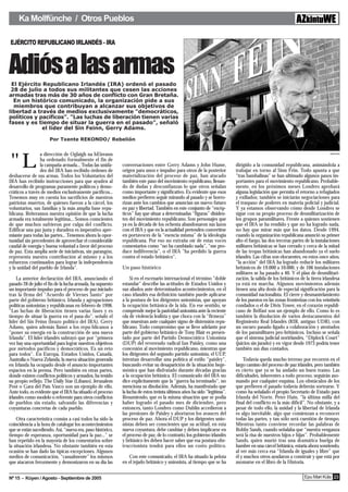 Ka Mollfünche / Otros Pueblos

EJÉRCITO REPUBLICANO IRLANDÉS - IRA

E
Adiós a las armas
 El Ejército Republicano Irlandés (IRA) ordenó el pasado
 28 de julio a todos sus militantes que cesen las acciones
armadas tras más de 30 años de conflicto con Gran Bretaña.
  En un histórico comunicado, la organización pide a sus
  miembros que contribuyan a alcanzar sus objetivos de
libertad a través de medios exclusivamente "democráticos,
políticos y pacíficos". "Las luchas de liberación tienen varias
fases y es tiempo de situar la guerra en el pasado", señaló
             el líder del Sin Feinn, Gerry Adams.

                      Por Txente REKONDO/ Rebelión


                 a dirección de Oglaigh na hEireann

"L
                                                                                                                                                                             Agencias

                 ha ordenado formalmente el fin de
                 la campaña armada... Todas las unida-      conversaciones entre Gerry Adams y John Hume,                dirigido a la comunidad republicana, animándola a
                 des del IRA han recibido órdenes de        origen para unos e impulso para otros de la posterior        trabajar en torno al Sinn Féin. Todo apunta a que
deshacerse de sus armas. Todos los Voluntarios del          materialización del proceso de paz, han atacado              "tras bambalinas" se han ultimado algunos pasos im-
IRA han recibido instrucciones para que ayuden al           también este paso del movimiento republicano, llenan-        portantes para el movimiento republicano. Probable-
desarrollo de programas puramente políticos y demo-         do de dudas y desconfianzas lo que otros señalan             mente, en los próximos meses Londres aprobará
cráticos a través de medios exclusivamente pacíficos...     como importante y significativo. Es evidente que esos        alguna legislación que permita el retorno a refugiados
Tenemos muy en cuenta los sacrificios de nuestros           medios prefieren seguir mirando al pasado y se horro-        y exiliados; también se iniciarán negociaciones para
patriotas muertos, de quienes fueron a la cárcel, los       rizan ante los cambios que anuncian un nuevo futuro          el traspaso de poderes en materia policial y judicial.
voluntarios, sus familias y la más amplia base repu-        en paz y libertad. También en este conjunto de “escép-       Y ya estamos observando cómo desde Londres se
blicana. Reiteramos nuestra opinión de que la lucha         ticos” hay que situar a determinadas “figuras” disiden-      sigue con su propio proceso de desmilitarización de
armada era totalmente legítima... Somos conscientes         tes del movimiento republicano. Son personajes que           los grupos paramilitares. Frente a quienes sostienen
de que muchos sufrieron por culpa del conflicto.            ya en la década de los ochenta abandonaron sus lazos         que el IRA se ha rendido y que no ha logrado nada,
Edificar una paz justa y duradera es imperativo apre-       con el IRA y que en la actualidad pretenden convertirse      no hay que mirar más que los datos. Desde 1994,
miante para todas las partes... Tenemos ahora la opor-      en portavoces de la “esencia misma” de la ideología          cuando la organización republicana anunció su primer
tunidad sin precedentes de aprovechar el considerable       republicana. Por eso no extraña oír de estas voces           alto el fuego, las dos terceras partes de la instalaciones
caudal de energía y buena voluntad a favor del proceso      comentarios como “no ha cambiado nada”, “me pro-             militares británicas se han cerrado y cerca de la mitad
de paz. Esta amplia serie de iniciativas, sin parangón,     duce indiferencia”, o el IRA "ha perdido la guerra           de las tropas británicas han abandonado ya el suelo
representa nuestra contribución al mismo y a los            contra el estado británico".                                 irlandés. Las cifras son elocuentes, en estos once años,
esfuerzos continuados para lograr la independencia                                                                       "la acción" del IRA ha logrado reducir los militares
y la unidad del pueblo de Irlanda".                         Un paso histórico                                            británicos de 19.000 a 10.000, y de 106 instalaciones
                                                                                                                         militares se ha pasado a 40. Y el plan de desmilitari-
    La anterior declaración del IRA, anunciando el               Si en el escenario internacional el término "doble      zación, la salida de los británicos de la tierra irlandesa
pasado 28 de julio el fin de la lucha armada, ha supuesto   estandar" describe las actitudes de Estados Unidos y         ya está en marcha. Algunos movimientos además
un importante impulso para el proceso de paz iniciado       sus aliados ante determinados acontecimientos, en el         tienen una alta dosis de especial significación para la
tras la firma del "Acuerdo de Viernes Santo" por            caso irlandés esa definición también puede aplicarse         comunidad nacionalista. El cierre y desmantelamiento
parte del gobierno británico, Irlanda y agrupaciones        a la postura de los dirigentes unionistas, que apoyan        de los puestos en las zonas fronterizas con los veintiséis
políticas unionistas y repúblicanas en febrero de 1998.     la ocupación británica de la isla. En ese sentido, se        condados o el de Divis Tower, en el corazón republi-
"Las luchas de liberación tienen varias fases y es          comprende mejor la pasividad unionista ante la reciente      cano de Belfast son un ejemplo de ello. Como lo es
tiempo de situar la guerra en el pasa-do", señaló el        ola de violencia lealista y que choca con la “firmeza”       también la disolución de varios destacamentos del
líder del Sin Feinn (brazo político del IRA), Gerry         que muestran ante cualquier signo de distensión repu-        Regimiento Real Irlandés (RIR, antiguo UDR), con
Adams, quien además llamó a los repu-blicanos a             blicano. Todo compromiso que se lleve adelante por           un oscuro pasado ligado a colaboración y atentados
"poner su energía en la construcción de una nueva           parte del gobierno británico de Tony Blair es presen-        de los paramilitares pro-británicos. Incluso se señala
Irlanda". El líder irlandés subrayó que por "primera        tado por parte del Partido Democrático Unionista             que el sistema judicial norirlandés, “Diplock Court”
vez hay una oportunidad para lograr nuestros objetivos      (DUP) del reverendo radical Ian Paisley, como una            (juicios sin jurado) y en vigor desde 1973 podría tener
por métodos pacíficos y democráticos. Es un reto            concesión al movimiento republicano, mientras que            también sus días contados.
para todos". En Europa, Estados Unidos, Canadá,             los dirigentes del segundo partido unionista, el UUP,
Australia o Nueva Zelanda, la nueva situación generada      intentan desarrollar una política al estilo “paisley”,           Todavía queda mucho terreno por recorren en el
en Irlanda ha ocupado desde el anuncio importantes          buscando evitar su desaparición de la situación hege-        largo camino del proceso de paz irlandés, pero también
espacios en la prensa. Pero también en otras partes,        mónica que han disfrutado durante décadas gracias            es cierto que ya se ha andado un buen tramo. Las
donde existen conflictos políticos y armados, ha tenido     a la ocupación británica. El comunicado del IRA no           dificultades, inherentes a todo proceso, seguirán aso-
su propio reflejo. The Daily Star (Líbano), Jerusalem       dice explícitamente que la “guerra ha terminado”, no         mando por cualquier esquina. Los obstáculos de los
Post o Gara del País Vasco son un ejemplo de ello.          menciona su disolución. Además, ha manifestado que           que prefieren el pasado todavía deberán sortearse. Y
Ante todo, es evidente que el IRA ha situado el proceso     la lucha de estos treinta últimos años ha sido “legítima”.   como ha señalado el propio Secretario de Estado para
irlandés como modelo o referente para otros conflictos      Resumiendo, que es la misma situación que se podía           Irlanda del Norte, Peter Hain, “la última milla del
de pueblos sin estado, salvando las diferencias y           haber logrado el pasado mes de diciembre, pero               final del conflicto es la más difícil”. No obstante, y a
coyunturas concretas de cada pueblo.                        entonces, tanto Londres como Dublín accedieron a             pesar de todo ello, la unidad y la libertad de Irlanda
                                                            las presiones de Paisley y abortaron los avances del         es algo inevitable, algo que comienzan a reconocer
    Otra característica común a casi todos ha sido la       proceso de paz. Ahora el DUP y los dirigentes unio-          todas las partes, y tan sólo será cuestión de tiempo.
coincidencia a la hora de catalogar los acontecimientos     nistas deben ser conscientes que su actitud, en esta         Mientras tanto conviene recordar las palabras de
que se están sucediendo. Así, “nueva era, paso histórico,   nueva coyuntura, debe cambiar y deben implicarse en          Bobby Sands, cuando señalaba que “nuestra venganza
tiempo de esperanza, oportunidad para la paz...” se         el proceso de paz, de lo contrario, los gobierno irlandés    será la risa de nuestros hijos e hijas”. Probablemente
han repetido en la mayoría de los comentarios sobre         y británico les deben hacer saber que esa postura obs-       Sands, quien murió tras una dramática huelga de
la situación irlandesa. No obstante también en esta         truccionista tendrá para ellos un costo político.            hambre en una cárcel británica, estaría ahora sonriendo,
ocasión se han dado las típicas excepciones. Algunos                                                                     al ver más cerca esa “Irlanda de iguales y libre” que
medios de comunicación, “casualmente” los mismos               Con este comunicado, el IRA ha situado la pelota          él y muchos otros ayudaron a construir y que está por
que atacaron ferozmente y demonizaron en su día las         en el tejado británico y unionista, al tiempo que se ha      asomarse en el libro de la Historia.


Nº 15 - Küyen / Agosto - Septiembre de 2005                                                                                                                    Epu Mari Küla 23
 