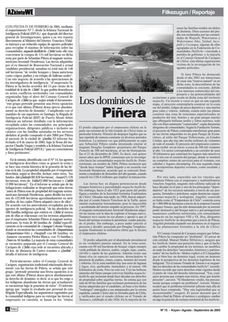 Filkezugun / Reportaje

CON FECHA 21 DE FEBRERO de 2005, mediante                                                                                                            casos las familias residen sin títulos
el requerimiento Nº 7, desde la Jefatura Nacional de                                                                                                 de dominio. Otros sectores del pre-
Inteligencia Policial (JIPOL) -que depende del director                                                                                              dio son reclamados por las comuni-
general de Investigaciones, quien a su vez reporta                                                                                                   dades de Waipulli, Weketrumao y
directamente al Ministro del Interior, Francisco Vidal-                                                                                              Weketrumao Alto, Yaldad, Inco-
se instruyó a un reducido equipo de agentes policiales                                                                                               pulli y Cocauque, algunas de ellas
para recopilar el máximo de información sobre las                                                                                                    agrupadas en la Federación de Co-
comunidades mapuche-huilliche de Chiloé, todo ello tras                                                                                              munidades Huilliche -vinculada a
concretarse la compra de 115 mil hectáreas en dicha                                                                                                  partidos de gobierno- y la mayoría
zona por parte de Sebastián Piñera al magnate nortea-                                                                                                en el Consejo General de Caciques
mericano Jeremiah Henderson. Las tierras adquiridas                                                                                                  de Chiloé, esta última organización
por el ex timonel de Renovación Nacional y actual                                                                                                    víctima de la investigación de los
candidato presidencial, sumaban en total más de 140                                                                                                  agentes policiales.
mil hectáreas "de verdes bosques y fauna autóctona
como coipos, pudúes y un refugio de ballenas azules".                                                                                              Si bien Piñera ha destacado
Con este negocio, de acuerdo a las apreciaciones de                                                                                           desde el año 2003 sus intenciones
                                                                                                                                              de crear una "reserva natural" en en
los investigadores de inteligencia, "el empresario Sr.                                                                                        dicha zona, la desconfianza de las
Piñera se ha hecho acreedor del 15 por ciento de la                                                                                           comunidades es creciente, debido
totalidad de la isla de Chiloé", lo que podría desembocar                                                                                     a los intereses comerciales del em-
en serios conflictos territoriales con comunidades                                                                                 Víctor G. Palma
                                                                                                                                              presario y las potencialidades del
organizadas bajo el alero del Consejo General de
                                                            Los dominios de
                                                                                                                         ecoturismo a gran escala en dicha zona del territorio
Caciques de Chiloé, ya que -según señala el documento-                                                                   mapuche. Un secreto a voces es que en una segunda
"este grupo pretende presentar una férrea oposición                                                                      etapa, el proyecto contemplaría construir en la costa
si es que este último (Piñera) desea ejercer absoluta-                                                                   sur del predio, lodges de pesca deportiva y una marina
mente su derecho de dominio". Cumpliendo con el
mandato de sus superiores en Santiago, la Brigada de
Inteligencia Policial (BIP) de Puerto Montt debió
elaborar un informe detallado con la información
                                                                               Piñera                                    para yates y veleros. Además, estaría entre sus planes
                                                                                                                         construir una zona de restoranes especializados en
                                                                                                                         productos del mar, hoteles y un gran parque marino
                                                                                                                         que albergaría ballenas azules y lobos marinos, todo
recopilada sobre las comunidades, sus principales                                                                        ello con fines netamente "comerciales", según denuncian
organizaciones, dirigentes públicos e inclusive un          El predio adquirido por el empresario chileno en la          dirigentes de comunidades. Según la Fundación Terram,
catastro con las familias asentadas en los sectores         parte sur-oriental de la Isla Grande de Chiloé tiene su      el proyecto de Piñera contempla transformar gran parte
aledaños al predio comprado el año 2004 por Piñera          particular historia. Historia de despojos legales que se     de las tierras adquiridas en un gran Parque de Ecotu-
al suroeste de la ciudad de Quellón. El informe fue         han repetido de manera constante en diversos periódos        rístico, al estilo del Parque Yellowstone, en Estados
                                                            históricos. La primera vez que públicamente se supo          Unidos, que año tras año recibe millones de visitantes
fechado el 8 de marzo de 2005, bajo la firma del ins-       que Sebastián Piñera estaba intentando emular al             de todo el mundo. El proyecto del empresario contem-
pector Claudio Vargas y remitido a la Jefatura Nacional     magnate Douglas Tompkins -propietario del Parque             plaría recibir -en un inicio- a cerca de 100 mil visitantes
de Inteligencia Policial (JIPOL) "para su conocimiento      Pumalín de 300 mil hectáreas, al sur de Hornopirén-          al año. Un sector correspondería a un corredor de unos
y fines pertinentes".                                       fue el 21 de diciembre de 2003. Es decir, casi quince        50 kilómetros que conectará los lugares más atractivos
                                                            meses antes que la JIPOL comenzara con su investiga-         de la isla con el corazón del parque, donde se instalará
    En la minuta, identificada con el Nº 14, los agentes    ción hacia las comunidades mapuche-huilliche. Poste-         un completo centro de servicios para el visitante, con
de inteligencia describen cómo se generó la venta y         riormente, en octubre de 2004, Piñera reconoció que          cabañas y lugares decamping. En una segunda etapa
se hace una reseña histórica de la posesión de las tie-     "desde hace tiempo" había llegado a un acuerdo con           se incorporarían deportes aventura, como escalada y
rras en la isla. La propiedad adquirida por el empresario   Jeremiah Henderson, acuerdo que se concretó final-           canotaje.
derechista, según se describe, incluye, entre otros, "los   mente a mediados de diciembre del año pasado, cuando
fundos Inio Quilanlar (82.650 hectáreas), Asasao (21.570    canceló los US$ 6 millones que implicó la transacción.           Por otro lado, conocidos son los vínculos que
hectáreas), resto de Yaldad (3.860 hectáreas) y Coldila                                                                  mantiene Piñera con el empresario y multimillonario
(3.996 hectáreas)". En el informe se señala que de las          Las tierras hoy en disputa pertenecieron desde           Anacleto Angelini, magnate italo-chileno radicado de
indagaciones realizadas se desprende que estas tierras      tiempos históricos a parcialidades mapuche-huilliche.        hace décadas en el país y uno de los principales "depre-
"antes de Piñera eran de propiedad del magnate nortea-      Sin embargo, hacia el año 1923 gran parte del predio         dadores" de los recursos naturales a través de sus pes-
mericano Jaremiah Henderson, quien dividió los terre-       figura a nombre de la Sociedad Anónima Explotadora           queras, forestales y petroleras, según denuncian organi-
nos de 122.649 hectáreas aproximadamente en siete           de Chiloé. Décadas más tarde, en 1968, fueron adquiri-       zaciones mapuche y ecologistas. Angelini -conocido
predios, de los cuales Piñera adquirió cinco de ellos".     das por el conde francés Timoleon de la Taille, quien        en Italia como el "Emperatore de Chile"- controla cerca
                                                            intentó explotarlas forestalmente, pero lo inaccesible       de 1.000.000 de hectáreas a través de la empresa Forestal
De acuerdo con los antecedentes recopilados por los         y accidentado del terreno impidió su proyecto. En 1997,      Bosques Arauco, que ha sido denunciada por su enorme
agentes de inteligencia policial, "de las alrededor de      el magnate norteamericano Jeremiah Henderson adqui-          poder destructivo del bosque nativo y por protagonizar
500 familias indígenas que existen en Chiloé, al menos      rió las tierras con la idea de explotar el bosque nativo.    numerosos conflictos territoriales con comunidades
seis de ellas se relacionan con los terrenos adquiridos     Tampoco tuvo suerte en sus planes y apostó a que el          mapuche en las regiones VIII y IX. Hoy, dirigentes
por el empresario Sebastián Piñera al magnate nortea-       boom del turismo aventura le permitiese vender parcela-      mapuche-huilliche no descartan que a través de Piñera,
mericano. Se trata de 40 familias de Yaldad, especifi-      do el predio. Sin embargo, a poco andar canceló el           Angelini pretenda expandir sus dominios en el negocio
camente en la comunidad de Cocauque, Colonia Yungay,        proyecto y decidió -asesorado por Douglas Tompkins-          de las plantaciones forestales a la isla de Chiloé.
donde se encuentran las comunidades de Huequetrumao,        aceptar finalmente la millonaria oferta que le hiciera
Huequetrumao Alto y Huaipulli, con 60 familias; en          el empresario chileno.                                           El Consejo General de Caciques asegura que Sebas-
Asasao se encuentra Piedra Blanca, con 75 familias y                                                                     tián Piñera ha comprado un "problema". El asesor de
Tweo con 50 familias. La mayoría de estas comunidades           El predio adquirido por el abanderado presidencial       esta entidad, Manuel Muñoz Millalonco, asegura que
se encuentra amparada por el Consejo General de             es un verdadero paraiso natural. En la zona oeste,           los huilliche tienen una posición clara y que el hecho
Caciques de Chiloé, cuya sede se encuentra ubicada a        cuenta con 80 mil hectáreas de bosque virgen siempre         que cambie la propiedad de los terrenos, no modifica
54 km. de distancia de Castro (camino a Quellón)",          verde poblado de alerces, mañío, coigüe, tepu, canelo,       en nada los derechos "ancestrales, históricos y patrimo-
detalla el informe de inteligencia.                         olivillo y ciprés de las guaitecas. Además existe una        niales" de los huilliche. Muñoz explicó a El Llanquihue
                                                            fauna rica en especies autóctonas, destacándose la           que si bien hay un dominio legal, existe un dominio
    Particularmente sobre el Consejo General de             presencia de pudúes, cisnes, coipos, monitos del monte       desde la perspectiva de los derechos legítimos de los
                                                            y loberías. En la zona también hay una serie de lagunas      indígenas. "En el mismo Tratado de Tantauco se resguar-
Caciques, organización tradicional relacionada directa-     y lagos, ríos, quebradas, humedales y al menos 100           dan los derechos de las comunidades huilliche", recordó.
mente con las tierras de Piñera, se señala que este         kilómetros de costa. Pero no solo eso. Con las bellezas      Muñoz recordó que estos derechos están vigentes desde
grupo "pretende presentar una férrea oposición si es        naturales del futuro parque conviven familias mapuche-       el punto de vista del derecho internacional. "Eso, cual-
que este último (Piñera) desea ejercer absolutamente        huilliche que reclaman desde hace décadas sus derechos       quier persona que compra esas tierras, tiene que tenerlo
su derecho de dominio; es decir, si es que les exige a      de propiedad sobre aquellas tierras. Se estima que son       presente", aseveró. "Si Henderson vendió, fue precisa-
los indígenas abandonar las tierras que actualmente         más de 60 las familias que reclaman pertenencia de las       mente porque compró un problema", insistió. Muñoz
se encuentran bajo la posesión de éstos". El informe        tierras adquiridas por el candidato, en base a los títulos   recalcó que el problema territorial subsiste más allá de
agrega que "según lo recabado por personal de esta          "realengos" entregados a sus antepasados por la corona       quién haya comprado. "Hay una legitimidad que es
Brigada Especializada, los argumentos esgrimidos por        española, cuando Chiloé aún no formaba parte de Chile,       incuestionable", aseguró. El asesor descartó que el
la comunidad indígena para no entregar las tierras al       y ratificados por el estado chileno en el Tratado de         objetivo final de Piñera -el turístico y ecológico- cambie
empresario en cuestión, se basan en los "títulos            Tantauco, celebrado el año 1826. En la mayoría de los        en algo la posición de reclamo territorial de los huilliche.


 6 Kayu                                                                                                                        Nº 15 - Küyen / Agosto - Septiembre de 2005
 