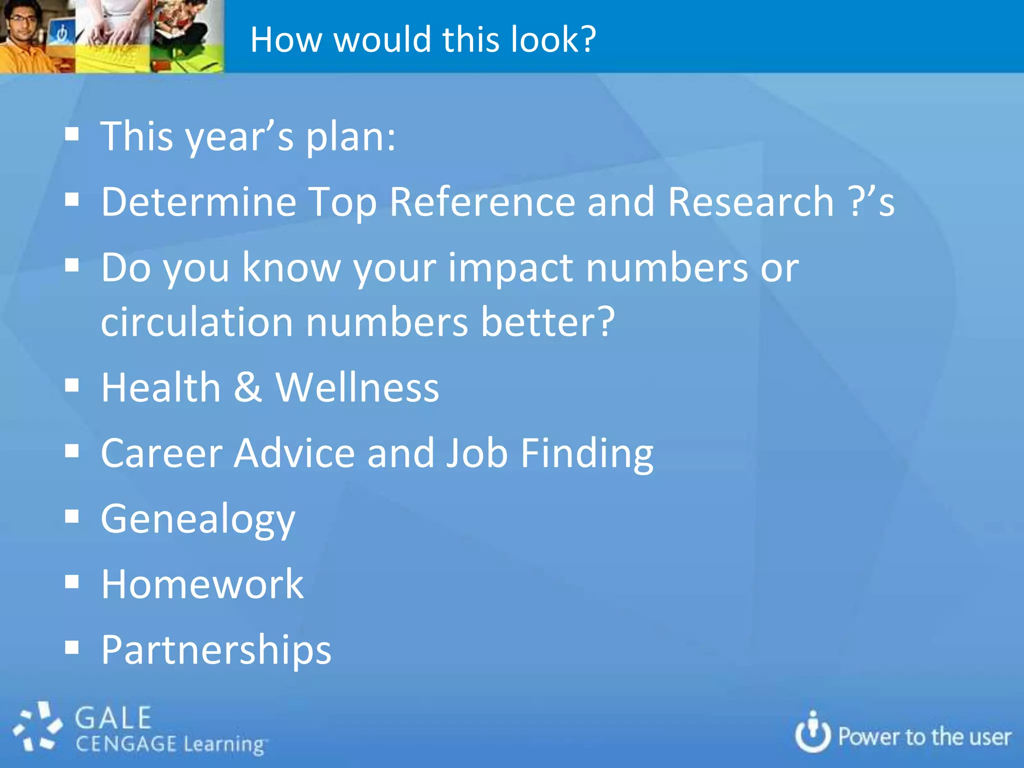 How would this look?

 This year’s plan:
 Determine Top Reference and Research ?’s
 Do you know your impact numbers or
  circulation numbers better?
 Health & Wellness
 Career Advice and Job Finding
 Genealogy
 Homework
 Partnerships
 