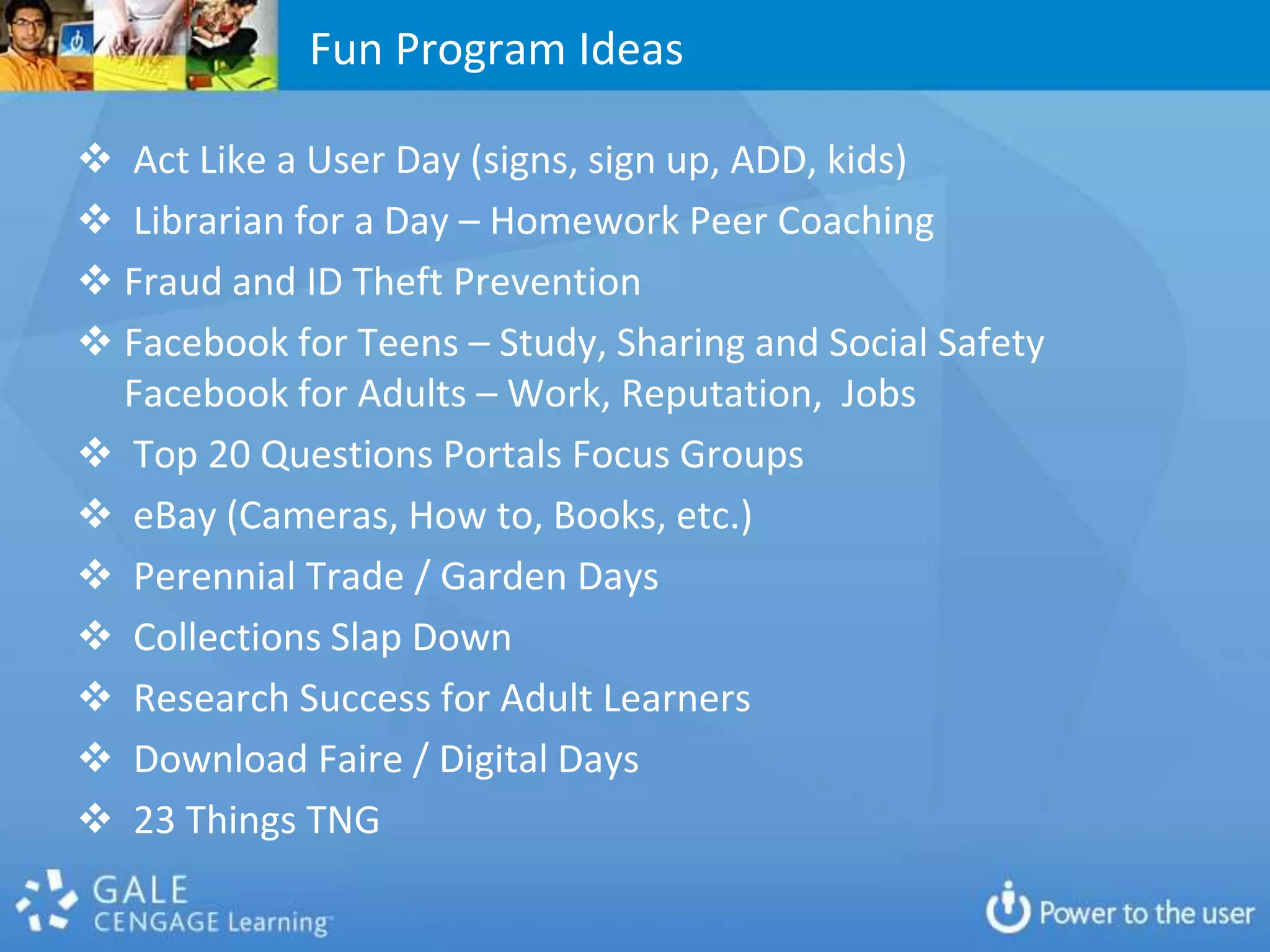 Fun Program Ideas

 Act Like a User Day (signs, sign up, ADD, kids)
 Librarian for a Day – Homework Peer Coaching
 Fraud and ID Theft Prevention
 Facebook for Teens – Study, Sharing and Social Safety
  Facebook for Adults – Work, Reputation, Jobs
 Top 20 Questions Portals Focus Groups
 eBay (Cameras, How to, Books, etc.)
 Perennial Trade / Garden Days
 Collections Slap Down
 Research Success for Adult Learners
 Download Faire / Digital Days
 23 Things TNG
 