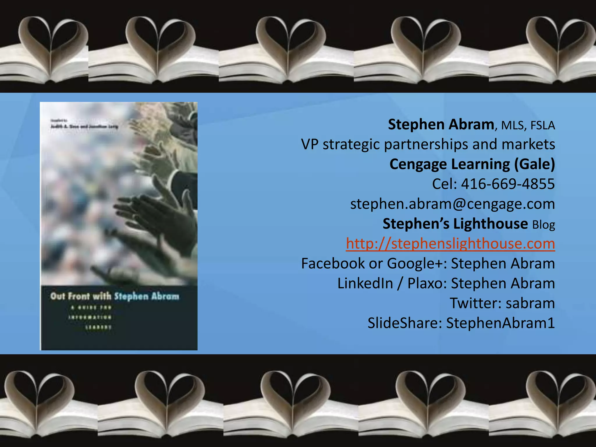 Stephen Abram, MLS, FSLA
VP strategic partnerships and markets
               Cengage Learning (Gale)
                     Cel: 416-669-4855
        stephen.abram@cengage.com
              Stephen’s Lighthouse Blog
       http://stephenslighthouse.com
Facebook or Google+: Stephen Abram
      LinkedIn / Plaxo: Stephen Abram
                        Twitter: sabram
           SlideShare: StephenAbram1
 