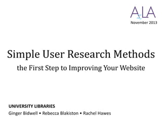 November 2013

Simple User Research Methods
the First Step to Improving Your Website

UNIVERSITY LIBRARIES
Ginger Bidwell • Rebecca Blakiston • Rachel Hawes

 