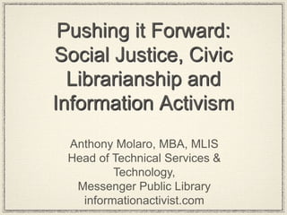 Pushing it Forward:
Social Justice, Civic
Librarianship and
Information Activism
Anthony Molaro, MBA, MLIS
Head of Technical Services &
Technology,
Messenger Public Library
informationactivist.com
 