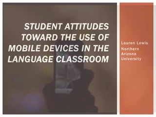 Lauren Lewis 
Nor thern 
Arizona 
Universi ty 
STUDENT ATTITUDES 
TOWARD THE USE OF 
MOBILE DEVICES IN THE 
LANGUAGE CLASSROOM 
 