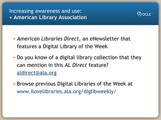 Increasing awareness and use:
• American Library Association
• American Libraries Direct, an eNewsletter that
features a Digital Library of the Week
• Do you know of a digital library collection that they
can mention in this AL Direct feature?
aldirect@ala.org
• Browse previous Digital Libraries of the Week at
www.ilovelibraries.ala.org/diglibweekly/
 