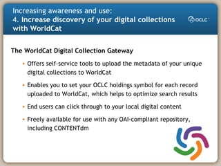 Increasing awareness and use:
4. Increase discovery of your digital collections
with WorldCat
The WorldCat Digital Collection Gateway
• Offers self-service tools to upload the metadata of your unique
digital collections to WorldCat
• Enables you to set your OCLC holdings symbol for each record
uploaded to WorldCat, which helps to optimize search results
• End users can click through to your local digital content
• Freely available for use with any OAI-compliant repository,
including CONTENTdm
 