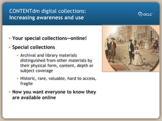 • Your special collections—online!
• Special collections
• Archival and library materials
distinguished from other materials by
their physical form, content, depth or
subject coverage
• Historic, rare, valuable, hard to access,
fragile
• Now you want everyone to know they
are available online
CONTENTdm digital collections:
Increasing awareness and use
 