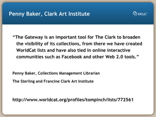 Penny Baker, Clark Art Institute
“The Gateway is an important tool for The Clark to broaden
the visibility of its collections, from there we have created
WorldCat lists and have also tied in online interactive
communities such as Facebook and other Web 2.0 tools.”
Penny Baker, Collections Management Librarian
The Sterling and Francine Clark Art Institute
http://www.worldcat.org/profiles/tompinch/lists/772561
 