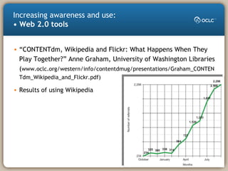 Increasing awareness and use:
• Web 2.0 tools
• “CONTENTdm, Wikipedia and Flickr: What Happens When They
Play Together?” Anne Graham, University of Washington Libraries
(www.oclc.org/western/info/contentdmug/presentations/Graham_CONTEN
Tdm_Wikipedia_and_Flickr.pdf)
• Results of using Wikipedia
 