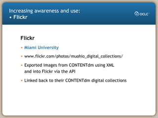 Increasing awareness and use:
• Flickr
Flickr
• Miami University
• www.flickr.com/photos/muohio_digital_collections/
• Exported images from CONTENTdm using XML
and into Flickr via the API
• Linked back to their CONTENTdm digital collections
 