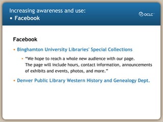 Increasing awareness and use:
• Facebook
Facebook
• Binghamton University Libraries' Special Collections
• “We hope to reach a whole new audience with our page.
The page will include hours, contact information, announcements
of exhibits and events, photos, and more.”
• Denver Public Library Western History and Genealogy Dept.
 