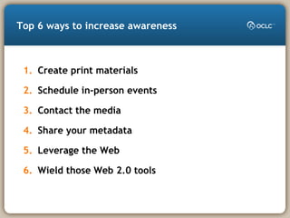 Top 6 ways to increase awareness
1. Create print materials
2. Schedule in-person events
3. Contact the media
4. Share your metadata
5. Leverage the Web
6. Wield those Web 2.0 tools
 