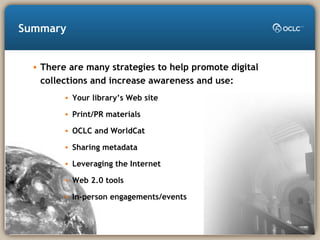 Summary
• There are many strategies to help promote digital
collections and increase awareness and use:
• Your library’s Web site
• Print/PR materials
• OCLC and WorldCat
• Sharing metadata
• Leveraging the Internet
• Web 2.0 tools
• In-person engagements/events
 