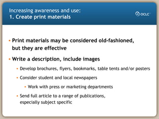 • Print materials may be considered old-fashioned,
but they are effective
• Write a description, include images
• Develop brochures, flyers, bookmarks, table tents and/or posters
• Consider student and local newspapers
• Work with press or marketing departments
• Send full article to a range of publications,
especially subject specific
Increasing awareness and use:
1. Create print materials
 