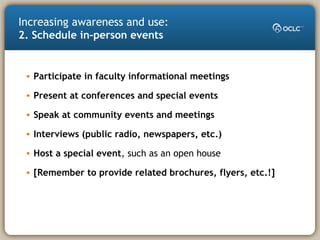 Increasing awareness and use:
2. Schedule in-person events
• Participate in faculty informational meetings
• Present at conferences and special events
• Speak at community events and meetings
• Interviews (public radio, newspapers, etc.)
• Host a special event, such as an open house
• [Remember to provide related brochures, flyers, etc.!]
 