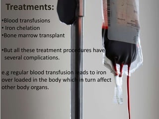 •Blood transfusions
• Iron chelation
•Bone marrow transplant
•But all these treatment procedures have
several complications.
e.g regular blood transfusion leads to iron
over loaded in the body which in turn affect
other body organs.
Treatments:
 
