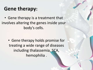 Gene therapy:
• Gene therapy is a treatment that
involves altering the genes inside your
body's cells.
• Gene therapy holds promise for
treating a wide range of diseases
including thalassemia, SCA,
hemophilia .
 