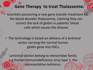 • Scientists pioneering a new gene transfer treatment for
the blood disorder thalassemia, claiming they can
correct the lack of globin in patients' blood
cells which causes the disease.
• The technology is based on delivery of a lentiviral
vector carrying the normal human
globin gene into HSCs.
Lentiviral vectors belong to retroviridae family
e.g Human immunodeficiency virus type 1, the
representative lentivirus.
Gene Therapy to treat Thalassemia:
 