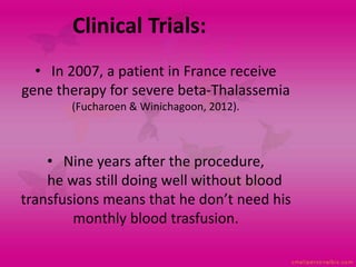 • In 2007, a patient in France receive
gene therapy for severe beta-Thalassemia
(Fucharoen & Winichagoon, 2012).
• Nine years after the procedure,
he was still doing well without blood
transfusions means that he don’t need his
monthly blood trasfusion.
Clinical Trials:
 