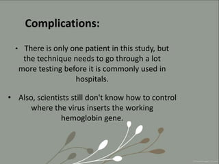 Complications:
• There is only one patient in this study, but
the technique needs to go through a lot
more testing before it is commonly used in
hospitals.
• Also, scientists still don't know how to control
where the virus inserts the working
hemoglobin gene.
 