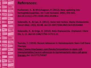 References:
Fucharoen, S., & Winichagoon, P. (2012). New updating into
hemoglobinopathies. Int J Lab Hematol, 34(6), 559-565.
doi:10.1111/j.1751-553X.2012.01446.x
Galanello, R., & Cao, A. (2011). Gene test review. Alpha-thalassemia.
Genet Med, 13(2), 83-88. doi:10.1097/GIM.0b013e3181fcb468
Galanello, R., & Origa, R. (2010). Beta-thalassemia. Orphanet J Rare
Dis, 5, 11. doi:10.1186/1750-1172-5-11
Tsuruta, T. ( 2016). Recent Advances in Hematopoietic Stem Cell Gene
Therapy
http://www.intechopen.com/books/innovations-in-stem-cell-
transplantation/recent-advances-in-hematopoietic-stem-cell-gene
therapy doi: 10.5772/53587
 