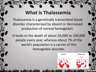 Thalassemia is a genetically transmitted blood
disorder characterized by absent or decreased
production of normal hemoglobin.
What is Thalassemia:
It leads to the death of about 50,000 to 100,000
people every year, whereas about 7% of the
world's population is a carrier of this
hemoglobin disorder.
 