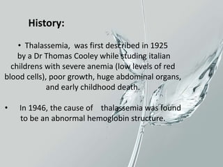 • Thalassemia, was first described in 1925
by a Dr Thomas Cooley while studing italian
childrens with severe anemia (low levels of red
blood cells), poor growth, huge abdominal organs,
and early childhood death.
• In 1946, the cause of thalassemia was found
to be an abnormal hemoglobin structure.
History:
 