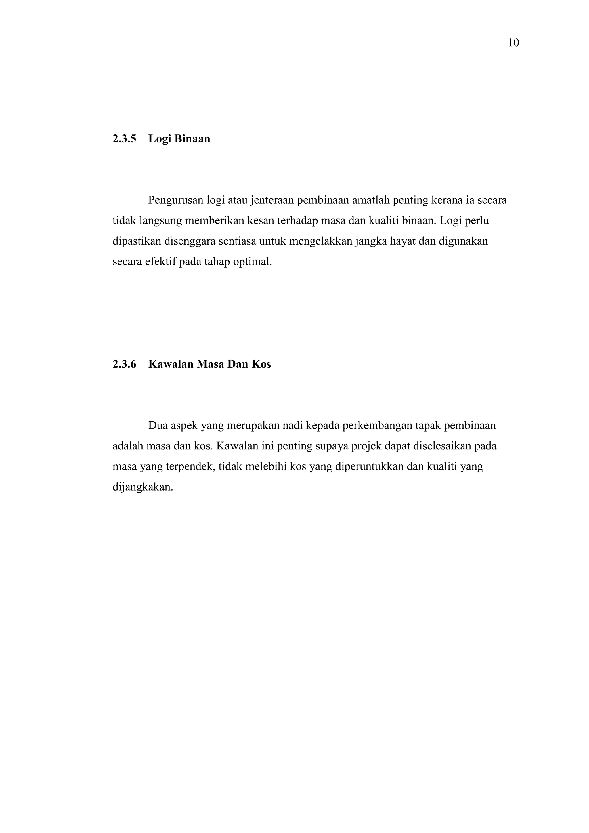 10

2.3.5

Logi Binaan

Pengurusan logi atau jenteraan pembinaan amatlah penting kerana ia secara
tidak langsung memberikan kesan terhadap masa dan kualiti binaan. Logi perlu
dipastikan disenggara sentiasa untuk mengelakkan jangka hayat dan digunakan
secara efektif pada tahap optimal.

2.3.6

Kawalan Masa Dan Kos

Dua aspek yang merupakan nadi kepada perkembangan tapak pembinaan
adalah masa dan kos. Kawalan ini penting supaya projek dapat diselesaikan pada
masa yang terpendek, tidak melebihi kos yang diperuntukkan dan kualiti yang
dijangkakan.

 