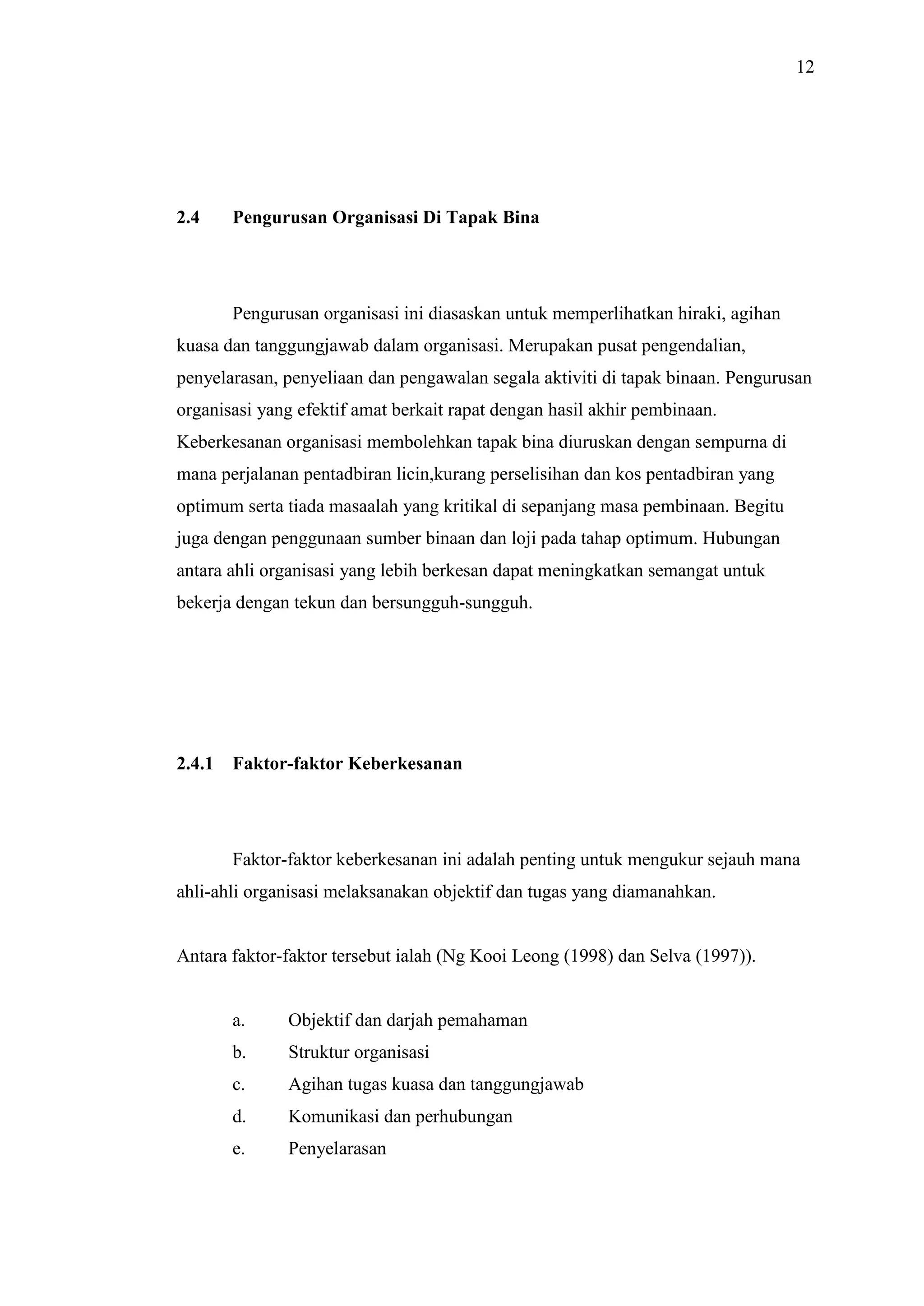 12

2.4

Pengurusan Organisasi Di Tapak Bina

Pengurusan organisasi ini diasaskan untuk memperlihatkan hiraki, agihan
kuasa dan tanggungjawab dalam organisasi. Merupakan pusat pengendalian,
penyelarasan, penyeliaan dan pengawalan segala aktiviti di tapak binaan. Pengurusan
organisasi yang efektif amat berkait rapat dengan hasil akhir pembinaan.
Keberkesanan organisasi membolehkan tapak bina diuruskan dengan sempurna di
mana perjalanan pentadbiran licin,kurang perselisihan dan kos pentadbiran yang
optimum serta tiada masaalah yang kritikal di sepanjang masa pembinaan. Begitu
juga dengan penggunaan sumber binaan dan loji pada tahap optimum. Hubungan
antara ahli organisasi yang lebih berkesan dapat meningkatkan semangat untuk
bekerja dengan tekun dan bersungguh-sungguh.

2.4.1

Faktor-faktor Keberkesanan

Faktor-faktor keberkesanan ini adalah penting untuk mengukur sejauh mana
ahli-ahli organisasi melaksanakan objektif dan tugas yang diamanahkan.

Antara faktor-faktor tersebut ialah (Ng Kooi Leong (1998) dan Selva (1997)).

a.

Objektif dan darjah pemahaman

b.

Struktur organisasi

c.

Agihan tugas kuasa dan tanggungjawab

d.

Komunikasi dan perhubungan

e.

Penyelarasan

 