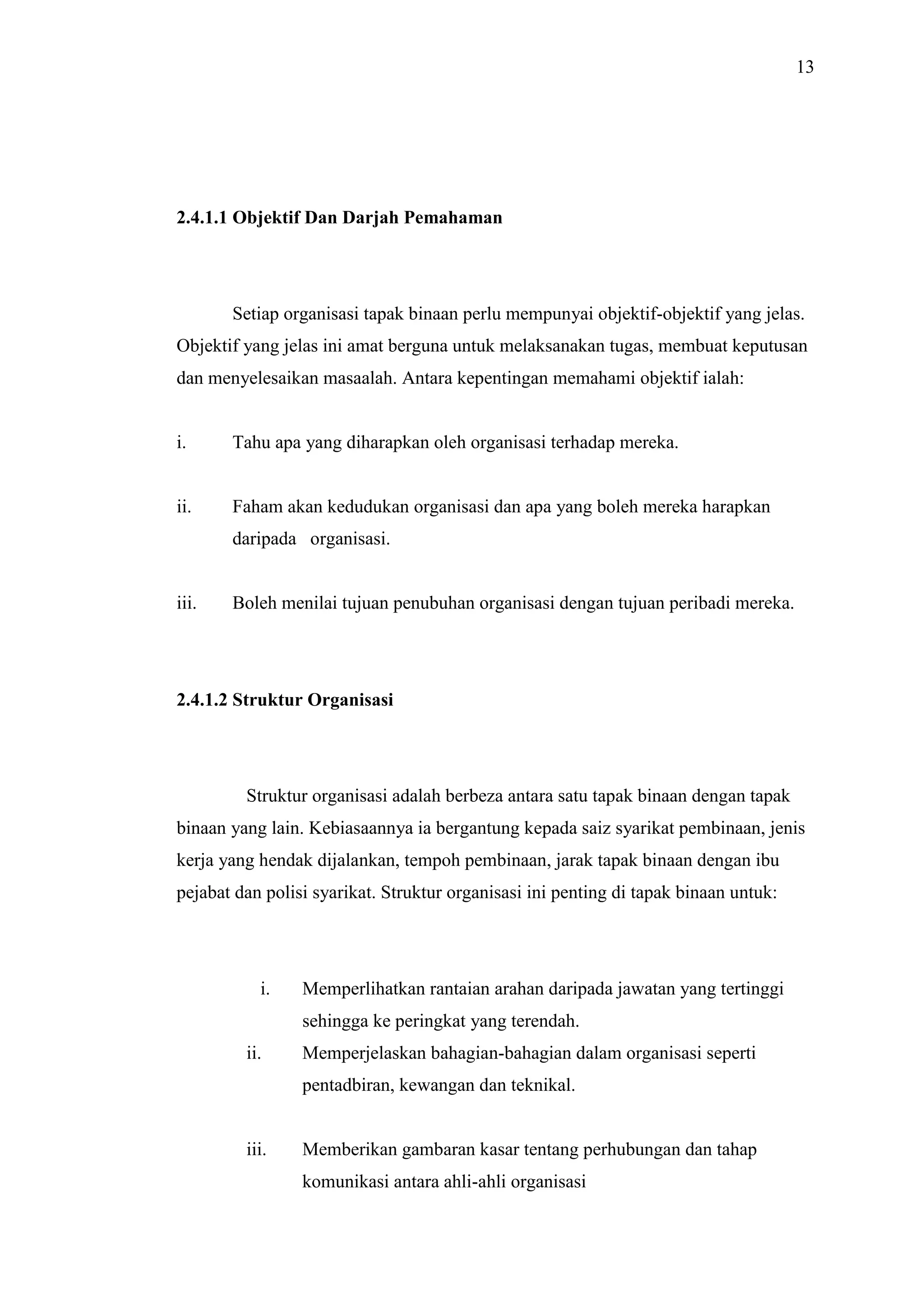 13

2.4.1.1 Objektif Dan Darjah Pemahaman

Setiap organisasi tapak binaan perlu mempunyai objektif-objektif yang jelas.
Objektif yang jelas ini amat berguna untuk melaksanakan tugas, membuat keputusan
dan menyelesaikan masaalah. Antara kepentingan memahami objektif ialah:

i.

Tahu apa yang diharapkan oleh organisasi terhadap mereka.

ii.

Faham akan kedudukan organisasi dan apa yang boleh mereka harapkan
daripada organisasi.

iii.

Boleh menilai tujuan penubuhan organisasi dengan tujuan peribadi mereka.

2.4.1.2 Struktur Organisasi

Struktur organisasi adalah berbeza antara satu tapak binaan dengan tapak
binaan yang lain. Kebiasaannya ia bergantung kepada saiz syarikat pembinaan, jenis
kerja yang hendak dijalankan, tempoh pembinaan, jarak tapak binaan dengan ibu
pejabat dan polisi syarikat. Struktur organisasi ini penting di tapak binaan untuk:

i.

Memperlihatkan rantaian arahan daripada jawatan yang tertinggi
sehingga ke peringkat yang terendah.

ii.

Memperjelaskan bahagian-bahagian dalam organisasi seperti
pentadbiran, kewangan dan teknikal.

iii.

Memberikan gambaran kasar tentang perhubungan dan tahap
komunikasi antara ahli-ahli organisasi

 