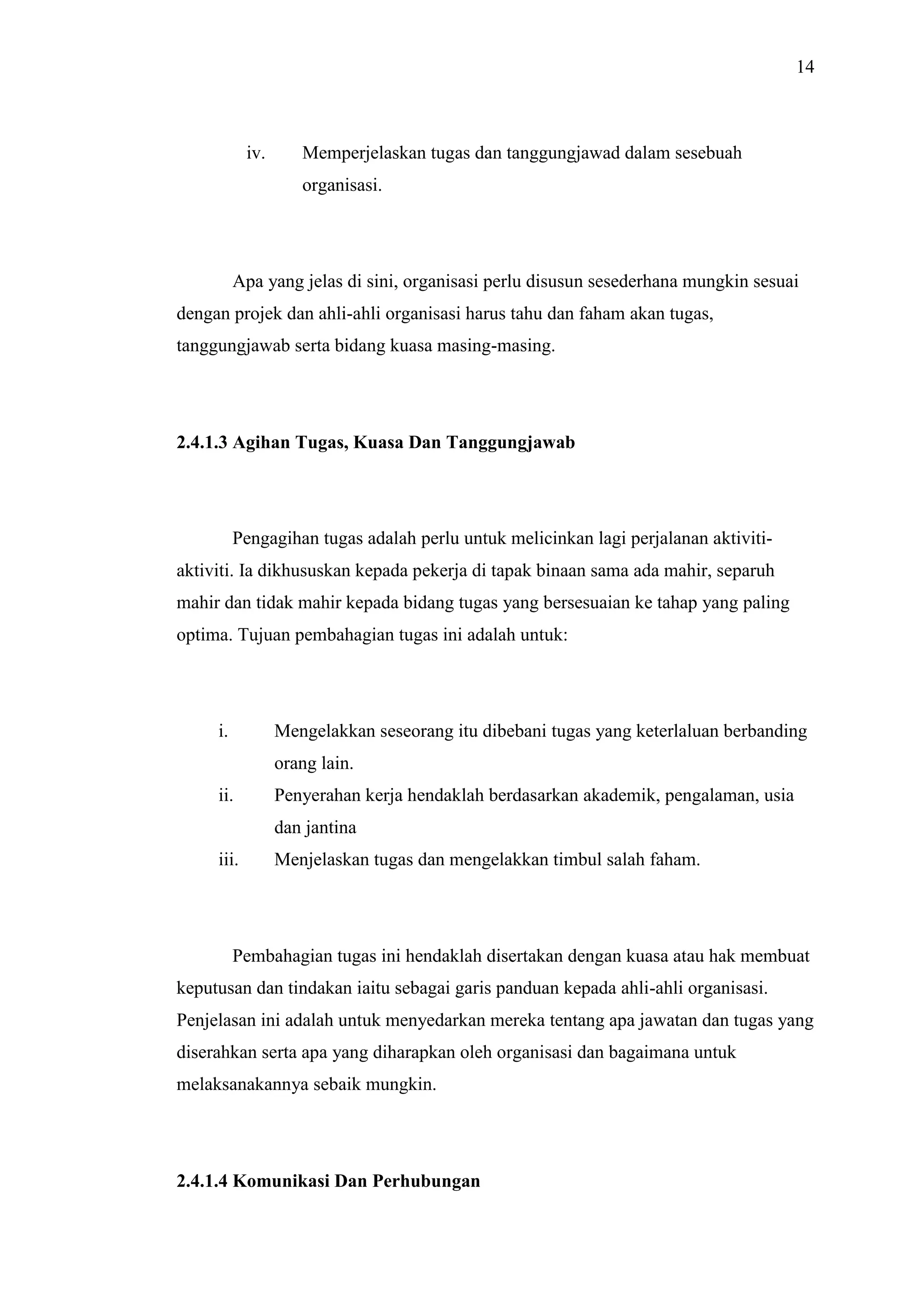 14

iv.

Memperjelaskan tugas dan tanggungjawad dalam sesebuah
organisasi.

Apa yang jelas di sini, organisasi perlu disusun sesederhana mungkin sesuai
dengan projek dan ahli-ahli organisasi harus tahu dan faham akan tugas,
tanggungjawab serta bidang kuasa masing-masing.

2.4.1.3 Agihan Tugas, Kuasa Dan Tanggungjawab

Pengagihan tugas adalah perlu untuk melicinkan lagi perjalanan aktivitiaktiviti. Ia dikhususkan kepada pekerja di tapak binaan sama ada mahir, separuh
mahir dan tidak mahir kepada bidang tugas yang bersesuaian ke tahap yang paling
optima. Tujuan pembahagian tugas ini adalah untuk:

i.

Mengelakkan seseorang itu dibebani tugas yang keterlaluan berbanding
orang lain.

ii.

Penyerahan kerja hendaklah berdasarkan akademik, pengalaman, usia
dan jantina

iii.

Menjelaskan tugas dan mengelakkan timbul salah faham.

Pembahagian tugas ini hendaklah disertakan dengan kuasa atau hak membuat
keputusan dan tindakan iaitu sebagai garis panduan kepada ahli-ahli organisasi.
Penjelasan ini adalah untuk menyedarkan mereka tentang apa jawatan dan tugas yang
diserahkan serta apa yang diharapkan oleh organisasi dan bagaimana untuk
melaksanakannya sebaik mungkin.

2.4.1.4 Komunikasi Dan Perhubungan

 