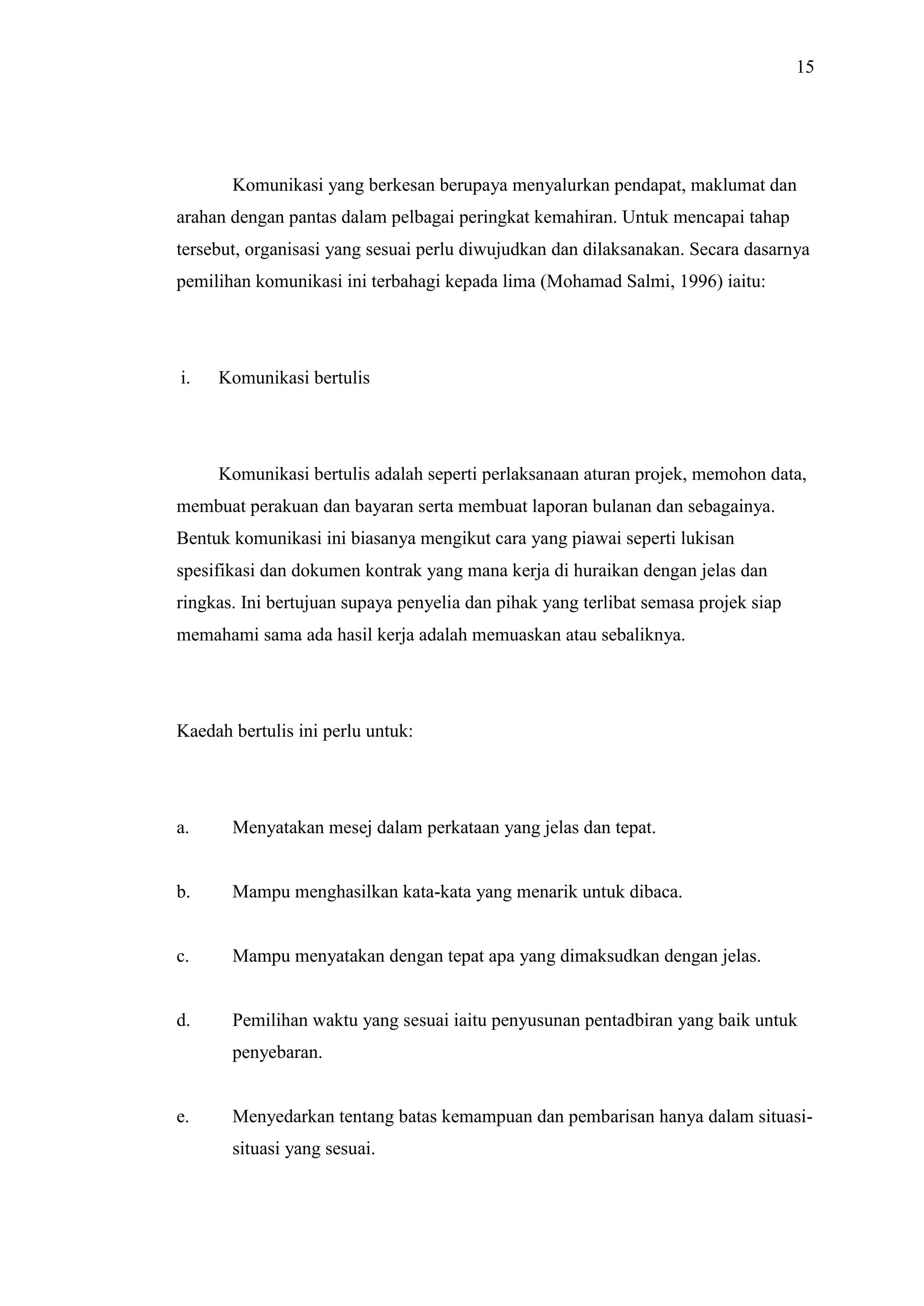 15

Komunikasi yang berkesan berupaya menyalurkan pendapat, maklumat dan
arahan dengan pantas dalam pelbagai peringkat kemahiran. Untuk mencapai tahap
tersebut, organisasi yang sesuai perlu diwujudkan dan dilaksanakan. Secara dasarnya
pemilihan komunikasi ini terbahagi kepada lima (Mohamad Salmi, 1996) iaitu:

i.

Komunikasi bertulis

Komunikasi bertulis adalah seperti perlaksanaan aturan projek, memohon data,
membuat perakuan dan bayaran serta membuat laporan bulanan dan sebagainya.
Bentuk komunikasi ini biasanya mengikut cara yang piawai seperti lukisan
spesifikasi dan dokumen kontrak yang mana kerja di huraikan dengan jelas dan
ringkas. Ini bertujuan supaya penyelia dan pihak yang terlibat semasa projek siap
memahami sama ada hasil kerja adalah memuaskan atau sebaliknya.

Kaedah bertulis ini perlu untuk:

a.

Menyatakan mesej dalam perkataan yang jelas dan tepat.

b.

Mampu menghasilkan kata-kata yang menarik untuk dibaca.

c.

Mampu menyatakan dengan tepat apa yang dimaksudkan dengan jelas.

d.

Pemilihan waktu yang sesuai iaitu penyusunan pentadbiran yang baik untuk
penyebaran.

e.

Menyedarkan tentang batas kemampuan dan pembarisan hanya dalam situasisituasi yang sesuai.

 