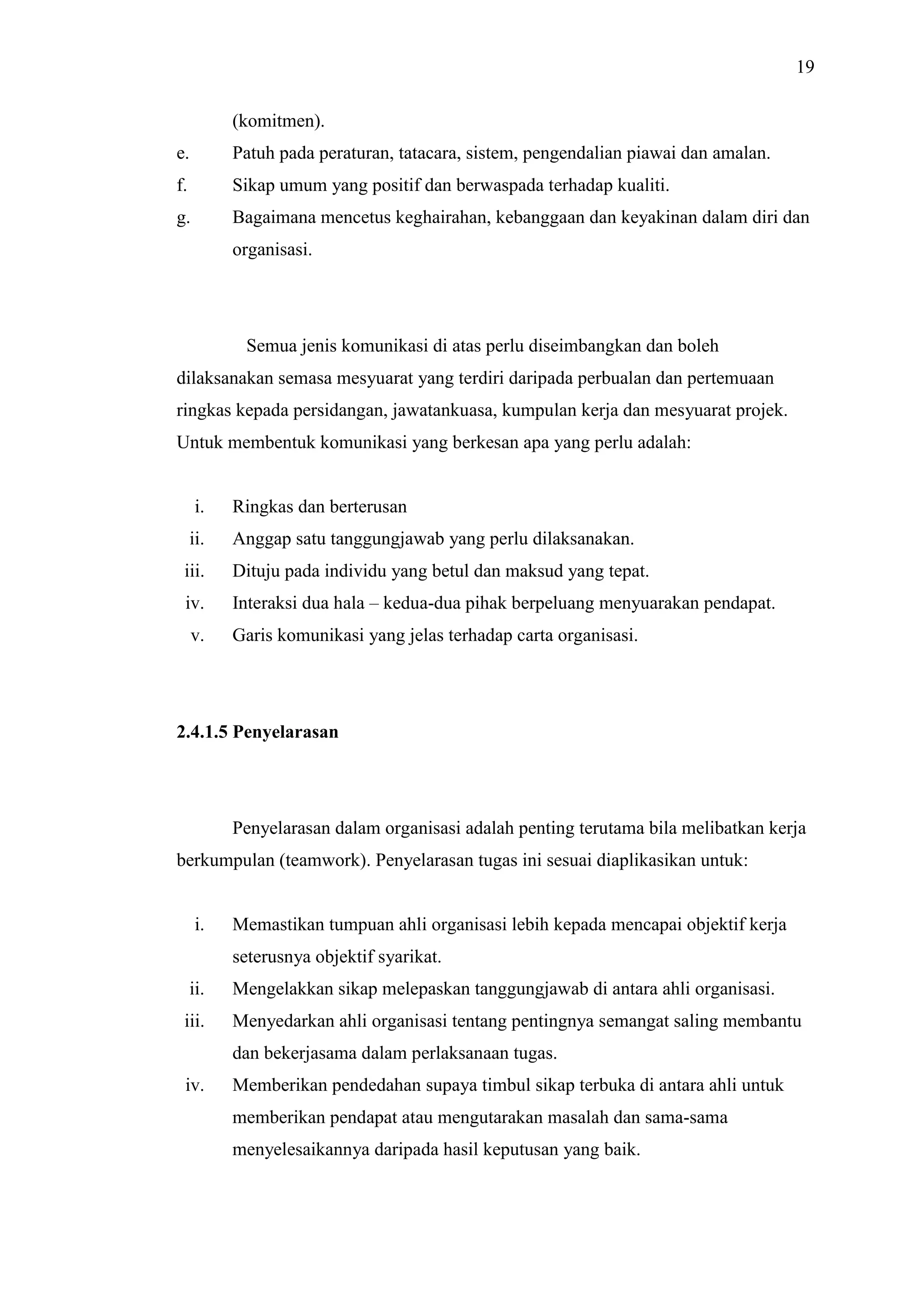 19
(komitmen).
e.

Patuh pada peraturan, tatacara, sistem, pengendalian piawai dan amalan.

f.

Sikap umum yang positif dan berwaspada terhadap kualiti.

g.

Bagaimana mencetus keghairahan, kebanggaan dan keyakinan dalam diri dan
organisasi.

Semua jenis komunikasi di atas perlu diseimbangkan dan boleh
dilaksanakan semasa mesyuarat yang terdiri daripada perbualan dan pertemuaan
ringkas kepada persidangan, jawatankuasa, kumpulan kerja dan mesyuarat projek.
Untuk membentuk komunikasi yang berkesan apa yang perlu adalah:

i.

Ringkas dan berterusan

ii.

Anggap satu tanggungjawab yang perlu dilaksanakan.

iii.

Dituju pada individu yang betul dan maksud yang tepat.

iv.

Interaksi dua hala – kedua-dua pihak berpeluang menyuarakan pendapat.

v.

Garis komunikasi yang jelas terhadap carta organisasi.

2.4.1.5 Penyelarasan

Penyelarasan dalam organisasi adalah penting terutama bila melibatkan kerja
berkumpulan (teamwork). Penyelarasan tugas ini sesuai diaplikasikan untuk:

i.

Memastikan tumpuan ahli organisasi lebih kepada mencapai objektif kerja
seterusnya objektif syarikat.

ii.

Mengelakkan sikap melepaskan tanggungjawab di antara ahli organisasi.

iii.

Menyedarkan ahli organisasi tentang pentingnya semangat saling membantu
dan bekerjasama dalam perlaksanaan tugas.

iv.

Memberikan pendedahan supaya timbul sikap terbuka di antara ahli untuk
memberikan pendapat atau mengutarakan masalah dan sama-sama
menyelesaikannya daripada hasil keputusan yang baik.

 