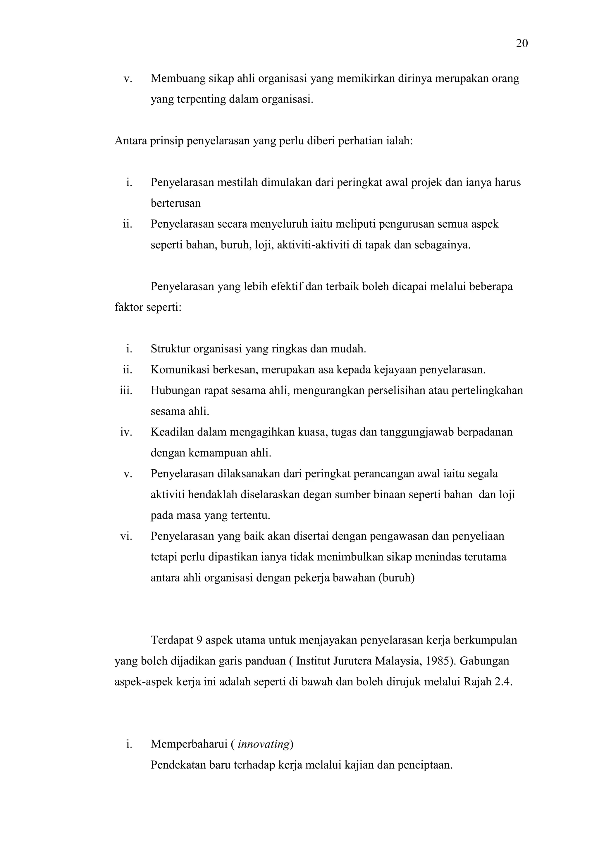 20
v.

Membuang sikap ahli organisasi yang memikirkan dirinya merupakan orang
yang terpenting dalam organisasi.

Antara prinsip penyelarasan yang perlu diberi perhatian ialah:

i.

Penyelarasan mestilah dimulakan dari peringkat awal projek dan ianya harus
berterusan

ii.

Penyelarasan secara menyeluruh iaitu meliputi pengurusan semua aspek
seperti bahan, buruh, loji, aktiviti-aktiviti di tapak dan sebagainya.

Penyelarasan yang lebih efektif dan terbaik boleh dicapai melalui beberapa
faktor seperti:

i.

Struktur organisasi yang ringkas dan mudah.

ii.

Komunikasi berkesan, merupakan asa kepada kejayaan penyelarasan.

iii.

Hubungan rapat sesama ahli, mengurangkan perselisihan atau pertelingkahan
sesama ahli.

iv.

Keadilan dalam mengagihkan kuasa, tugas dan tanggungjawab berpadanan
dengan kemampuan ahli.

v.

Penyelarasan dilaksanakan dari peringkat perancangan awal iaitu segala
aktiviti hendaklah diselaraskan degan sumber binaan seperti bahan dan loji
pada masa yang tertentu.

vi.

Penyelarasan yang baik akan disertai dengan pengawasan dan penyeliaan
tetapi perlu dipastikan ianya tidak menimbulkan sikap menindas terutama
antara ahli organisasi dengan pekerja bawahan (buruh)

Terdapat 9 aspek utama untuk menjayakan penyelarasan kerja berkumpulan
yang boleh dijadikan garis panduan ( Institut Jurutera Malaysia, 1985). Gabungan
aspek-aspek kerja ini adalah seperti di bawah dan boleh dirujuk melalui Rajah 2.4.

i.

Memperbaharui ( innovating)
Pendekatan baru terhadap kerja melalui kajian dan penciptaan.

 
