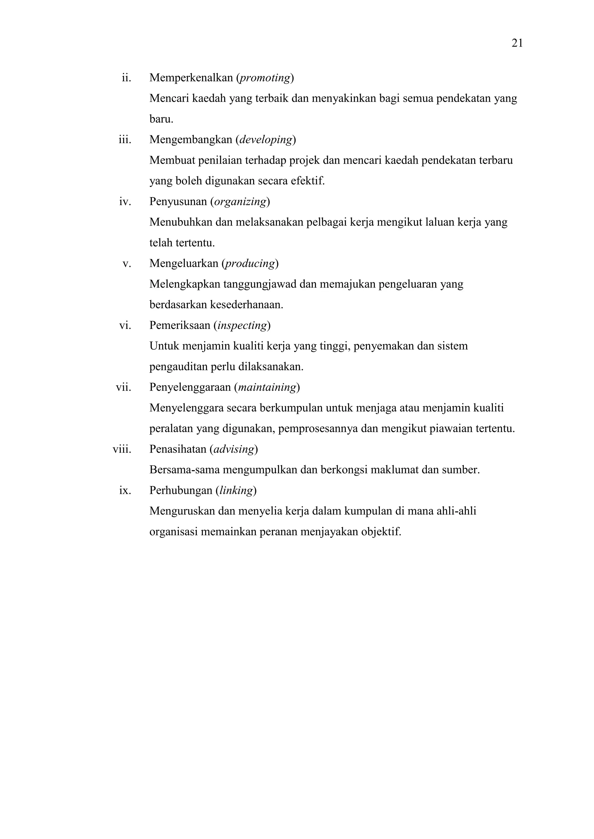 21
ii.

Memperkenalkan (promoting)
Mencari kaedah yang terbaik dan menyakinkan bagi semua pendekatan yang
baru.

iii.

Mengembangkan (developing)
Membuat penilaian terhadap projek dan mencari kaedah pendekatan terbaru
yang boleh digunakan secara efektif.

iv.

Penyusunan (organizing)
Menubuhkan dan melaksanakan pelbagai kerja mengikut laluan kerja yang
telah tertentu.

v.

Mengeluarkan (producing)
Melengkapkan tanggungjawad dan memajukan pengeluaran yang
berdasarkan kesederhanaan.

vi.

Pemeriksaan (inspecting)
Untuk menjamin kualiti kerja yang tinggi, penyemakan dan sistem
pengauditan perlu dilaksanakan.

vii.

Penyelenggaraan (maintaining)
Menyelenggara secara berkumpulan untuk menjaga atau menjamin kualiti
peralatan yang digunakan, pemprosesannya dan mengikut piawaian tertentu.

viii.

Penasihatan (advising)
Bersama-sama mengumpulkan dan berkongsi maklumat dan sumber.

ix.

Perhubungan (linking)
Menguruskan dan menyelia kerja dalam kumpulan di mana ahli-ahli
organisasi memainkan peranan menjayakan objektif.

 