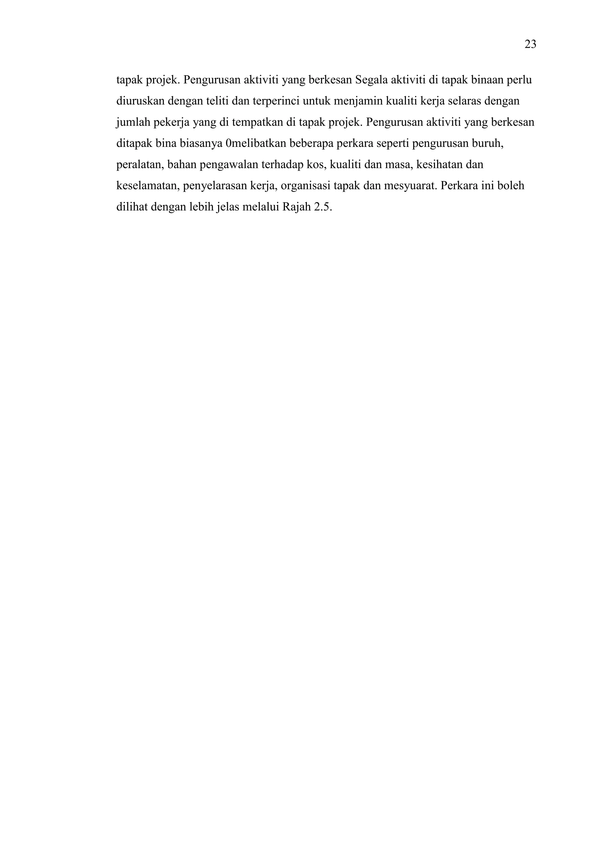23
tapak projek. Pengurusan aktiviti yang berkesan Segala aktiviti di tapak binaan perlu
diuruskan dengan teliti dan terperinci untuk menjamin kualiti kerja selaras dengan
jumlah pekerja yang di tempatkan di tapak projek. Pengurusan aktiviti yang berkesan
ditapak bina biasanya 0melibatkan beberapa perkara seperti pengurusan buruh,
peralatan, bahan pengawalan terhadap kos, kualiti dan masa, kesihatan dan
keselamatan, penyelarasan kerja, organisasi tapak dan mesyuarat. Perkara ini boleh
dilihat dengan lebih jelas melalui Rajah 2.5.

 