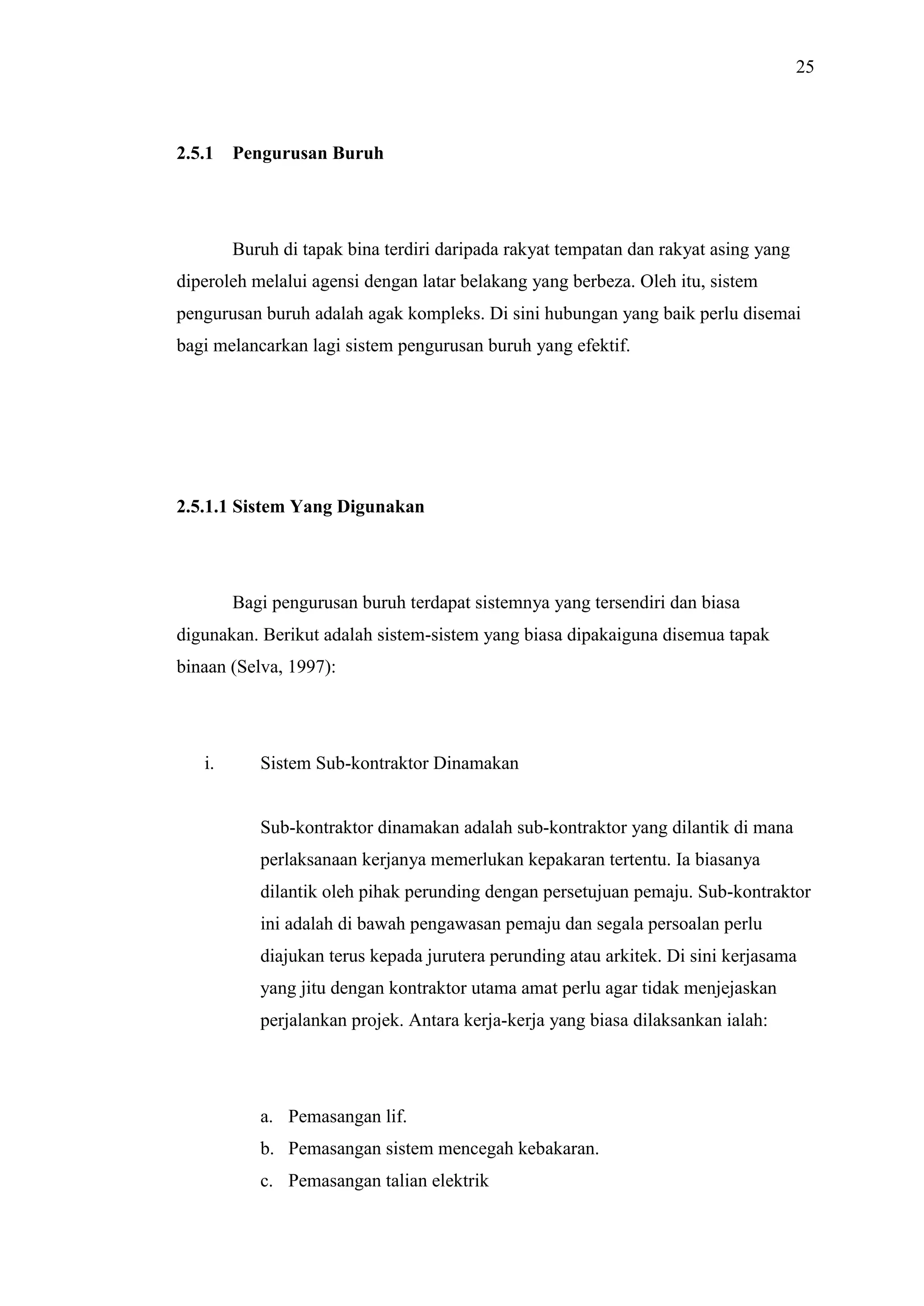 25

2.5.1

Pengurusan Buruh

Buruh di tapak bina terdiri daripada rakyat tempatan dan rakyat asing yang
diperoleh melalui agensi dengan latar belakang yang berbeza. Oleh itu, sistem
pengurusan buruh adalah agak kompleks. Di sini hubungan yang baik perlu disemai
bagi melancarkan lagi sistem pengurusan buruh yang efektif.

2.5.1.1 Sistem Yang Digunakan

Bagi pengurusan buruh terdapat sistemnya yang tersendiri dan biasa
digunakan. Berikut adalah sistem-sistem yang biasa dipakaiguna disemua tapak
binaan (Selva, 1997):

i.

Sistem Sub-kontraktor Dinamakan

Sub-kontraktor dinamakan adalah sub-kontraktor yang dilantik di mana
perlaksanaan kerjanya memerlukan kepakaran tertentu. Ia biasanya
dilantik oleh pihak perunding dengan persetujuan pemaju. Sub-kontraktor
ini adalah di bawah pengawasan pemaju dan segala persoalan perlu
diajukan terus kepada jurutera perunding atau arkitek. Di sini kerjasama
yang jitu dengan kontraktor utama amat perlu agar tidak menjejaskan
perjalankan projek. Antara kerja-kerja yang biasa dilaksankan ialah:

a. Pemasangan lif.
b. Pemasangan sistem mencegah kebakaran.
c. Pemasangan talian elektrik

 