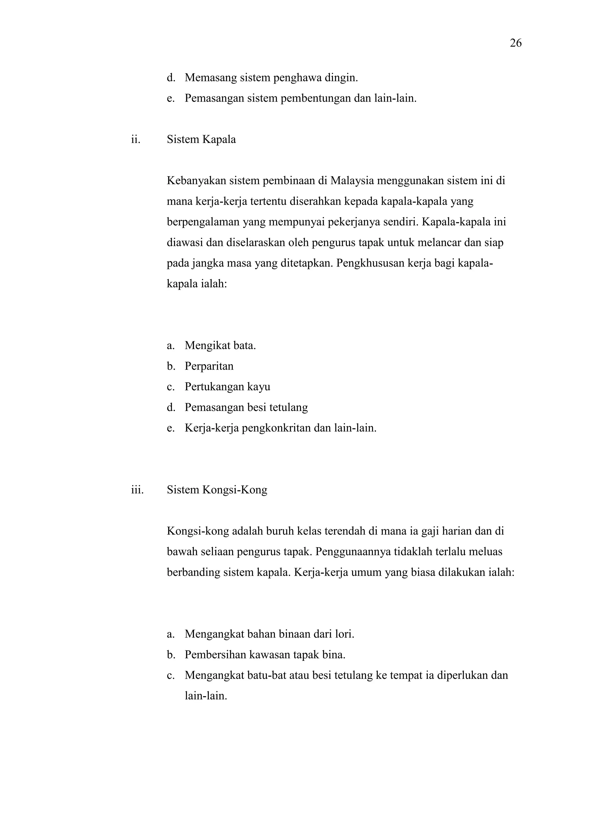 26
d. Memasang sistem penghawa dingin.
e. Pemasangan sistem pembentungan dan lain-lain.

ii.

Sistem Kapala

Kebanyakan sistem pembinaan di Malaysia menggunakan sistem ini di
mana kerja-kerja tertentu diserahkan kepada kapala-kapala yang
berpengalaman yang mempunyai pekerjanya sendiri. Kapala-kapala ini
diawasi dan diselaraskan oleh pengurus tapak untuk melancar dan siap
pada jangka masa yang ditetapkan. Pengkhususan kerja bagi kapalakapala ialah:

a. Mengikat bata.
b. Perparitan
c. Pertukangan kayu
d. Pemasangan besi tetulang
e. Kerja-kerja pengkonkritan dan lain-lain.

iii.

Sistem Kongsi-Kong

Kongsi-kong adalah buruh kelas terendah di mana ia gaji harian dan di
bawah seliaan pengurus tapak. Penggunaannya tidaklah terlalu meluas
berbanding sistem kapala. Kerja-kerja umum yang biasa dilakukan ialah:

a. Mengangkat bahan binaan dari lori.
b. Pembersihan kawasan tapak bina.
c. Mengangkat batu-bat atau besi tetulang ke tempat ia diperlukan dan
lain-lain.

 