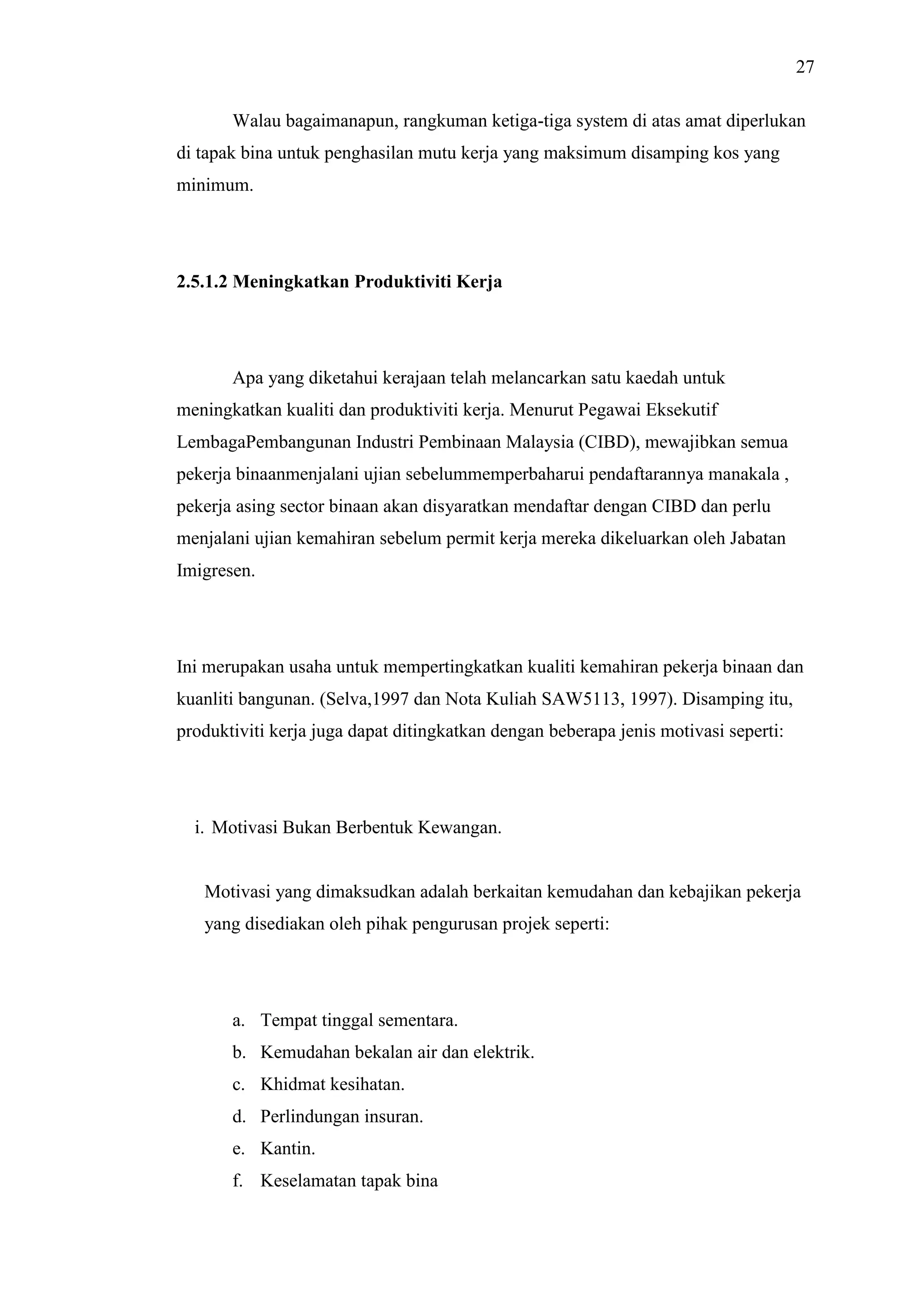27
Walau bagaimanapun, rangkuman ketiga-tiga system di atas amat diperlukan
di tapak bina untuk penghasilan mutu kerja yang maksimum disamping kos yang
minimum.

2.5.1.2 Meningkatkan Produktiviti Kerja

Apa yang diketahui kerajaan telah melancarkan satu kaedah untuk
meningkatkan kualiti dan produktiviti kerja. Menurut Pegawai Eksekutif
LembagaPembangunan Industri Pembinaan Malaysia (CIBD), mewajibkan semua
pekerja binaanmenjalani ujian sebelummemperbaharui pendaftarannya manakala ,
pekerja asing sector binaan akan disyaratkan mendaftar dengan CIBD dan perlu
menjalani ujian kemahiran sebelum permit kerja mereka dikeluarkan oleh Jabatan
Imigresen.

Ini merupakan usaha untuk mempertingkatkan kualiti kemahiran pekerja binaan dan
kuanliti bangunan. (Selva,1997 dan Nota Kuliah SAW5113, 1997). Disamping itu,
produktiviti kerja juga dapat ditingkatkan dengan beberapa jenis motivasi seperti:

i. Motivasi Bukan Berbentuk Kewangan.

Motivasi yang dimaksudkan adalah berkaitan kemudahan dan kebajikan pekerja
yang disediakan oleh pihak pengurusan projek seperti:

a. Tempat tinggal sementara.
b. Kemudahan bekalan air dan elektrik.
c. Khidmat kesihatan.
d. Perlindungan insuran.
e. Kantin.
f. Keselamatan tapak bina

 