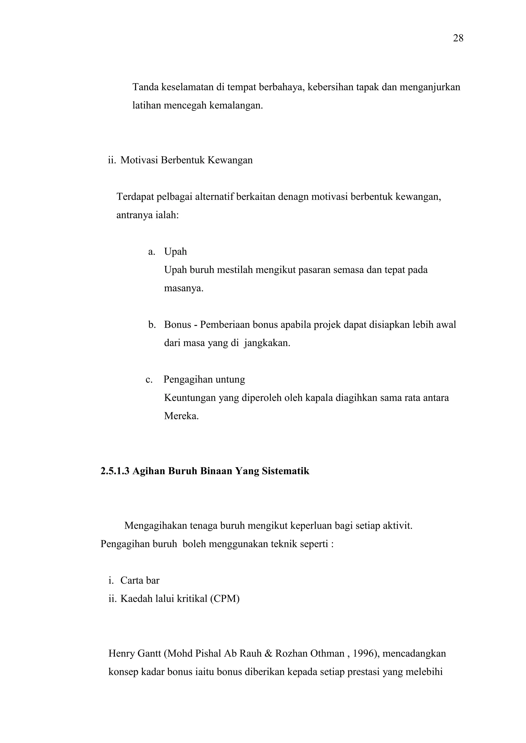 28

Tanda keselamatan di tempat berbahaya, kebersihan tapak dan menganjurkan
latihan mencegah kemalangan.

ii. Motivasi Berbentuk Kewangan

Terdapat pelbagai alternatif berkaitan denagn motivasi berbentuk kewangan,
antranya ialah:

a. Upah
Upah buruh mestilah mengikut pasaran semasa dan tepat pada
masanya.

b. Bonus - Pemberiaan bonus apabila projek dapat disiapkan lebih awal
dari masa yang di jangkakan.

c.

Pengagihan untung
Keuntungan yang diperoleh oleh kapala diagihkan sama rata antara
Mereka.

2.5.1.3 Agihan Buruh Binaan Yang Sistematik

Mengagihakan tenaga buruh mengikut keperluan bagi setiap aktivit.
Pengagihan buruh boleh menggunakan teknik seperti :

i. Carta bar
ii. Kaedah lalui kritikal (CPM)

Henry Gantt (Mohd Pishal Ab Rauh & Rozhan Othman , 1996), mencadangkan
konsep kadar bonus iaitu bonus diberikan kepada setiap prestasi yang melebihi

 