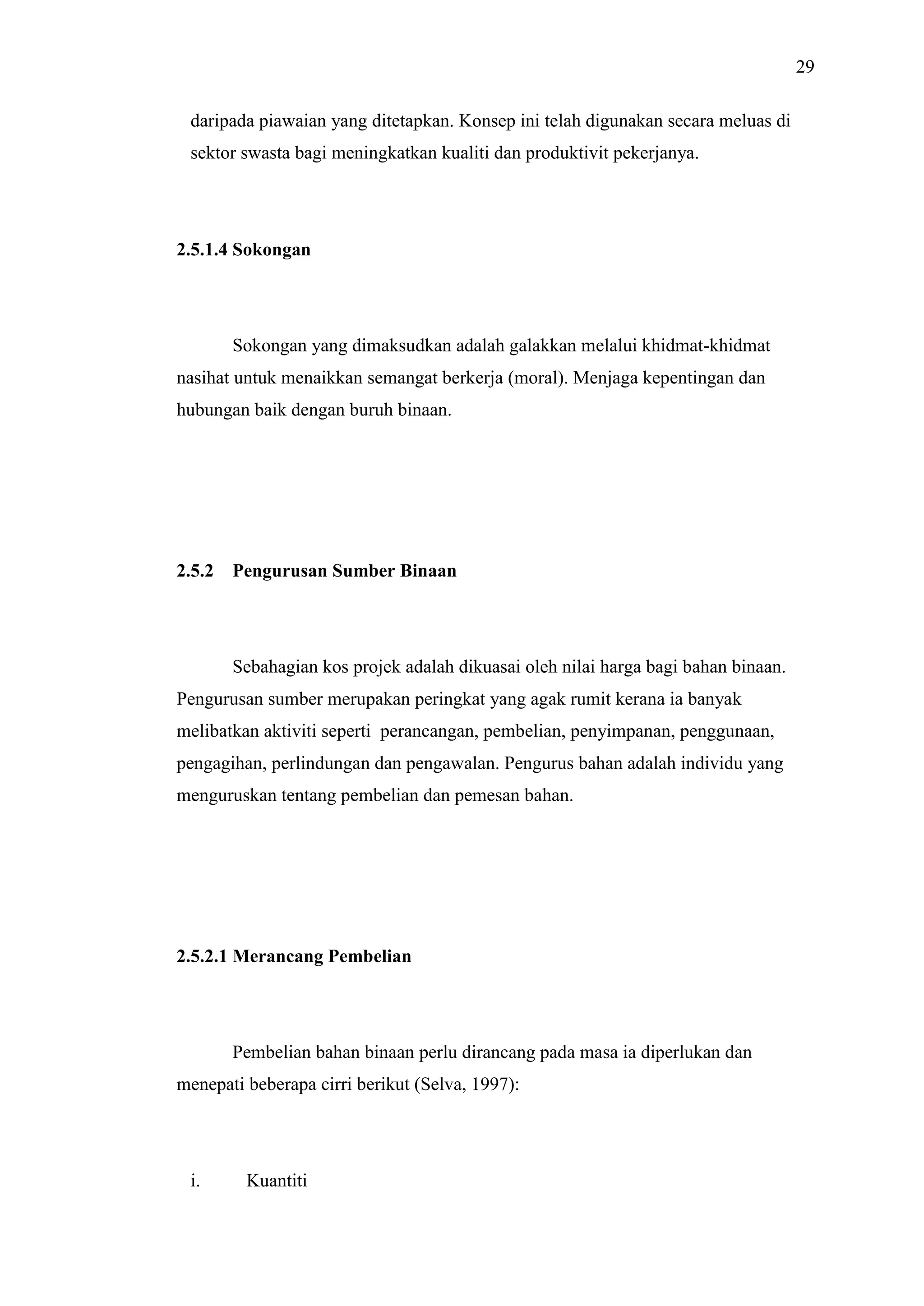 29
daripada piawaian yang ditetapkan. Konsep ini telah digunakan secara meluas di
sektor swasta bagi meningkatkan kualiti dan produktivit pekerjanya.

2.5.1.4 Sokongan

Sokongan yang dimaksudkan adalah galakkan melalui khidmat-khidmat
nasihat untuk menaikkan semangat berkerja (moral). Menjaga kepentingan dan
hubungan baik dengan buruh binaan.

2.5.2

Pengurusan Sumber Binaan

Sebahagian kos projek adalah dikuasai oleh nilai harga bagi bahan binaan.
Pengurusan sumber merupakan peringkat yang agak rumit kerana ia banyak
melibatkan aktiviti seperti perancangan, pembelian, penyimpanan, penggunaan,
pengagihan, perlindungan dan pengawalan. Pengurus bahan adalah individu yang
menguruskan tentang pembelian dan pemesan bahan.

2.5.2.1 Merancang Pembelian

Pembelian bahan binaan perlu dirancang pada masa ia diperlukan dan
menepati beberapa cirri berikut (Selva, 1997):

i.

Kuantiti

 