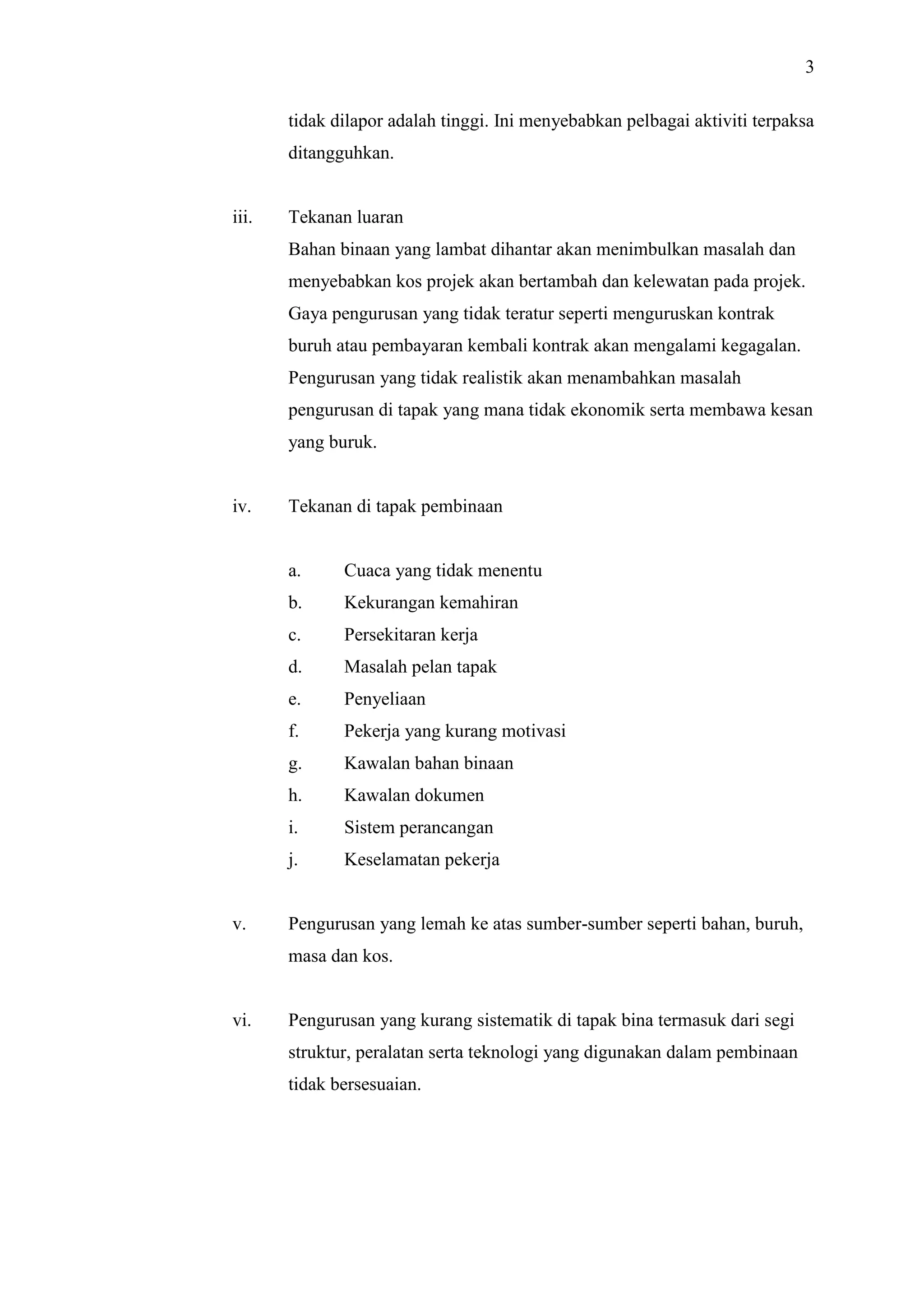 3
tidak dilapor adalah tinggi. Ini menyebabkan pelbagai aktiviti terpaksa
ditangguhkan.

iii.

Tekanan luaran
Bahan binaan yang lambat dihantar akan menimbulkan masalah dan
menyebabkan kos projek akan bertambah dan kelewatan pada projek.
Gaya pengurusan yang tidak teratur seperti menguruskan kontrak
buruh atau pembayaran kembali kontrak akan mengalami kegagalan.
Pengurusan yang tidak realistik akan menambahkan masalah
pengurusan di tapak yang mana tidak ekonomik serta membawa kesan
yang buruk.

iv.

Tekanan di tapak pembinaan

a.
b.

Kekurangan kemahiran

c.

Persekitaran kerja

d.

Masalah pelan tapak

e.

Penyeliaan

f.

Pekerja yang kurang motivasi

g.

Kawalan bahan binaan

h.

Kawalan dokumen

i.

Sistem perancangan

j.

v.

Cuaca yang tidak menentu

Keselamatan pekerja

Pengurusan yang lemah ke atas sumber-sumber seperti bahan, buruh,
masa dan kos.

vi.

Pengurusan yang kurang sistematik di tapak bina termasuk dari segi
struktur, peralatan serta teknologi yang digunakan dalam pembinaan
tidak bersesuaian.

 