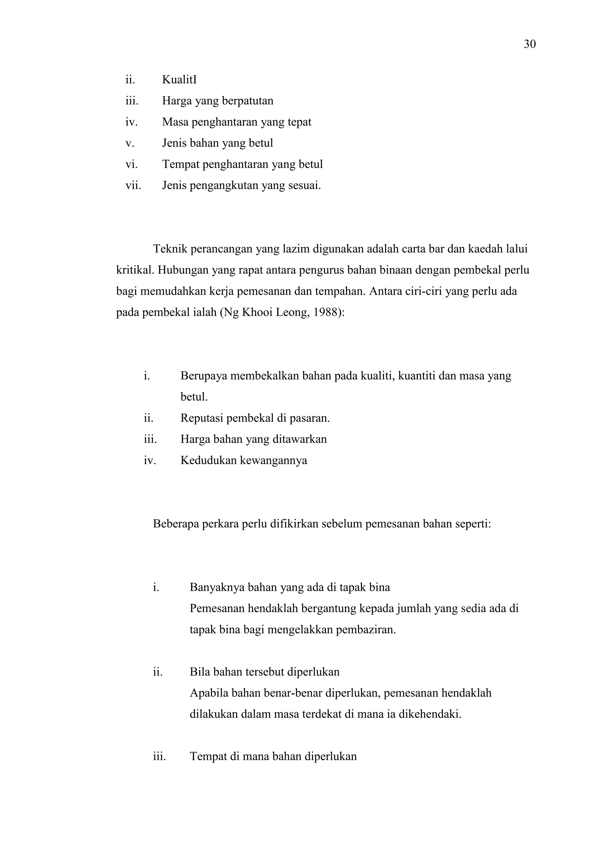30
ii.

KualitI

iii.

Harga yang berpatutan

iv.

Masa penghantaran yang tepat

v.

Jenis bahan yang betul

vi.

Tempat penghantaran yang betul

vii.

Jenis pengangkutan yang sesuai.

Teknik perancangan yang lazim digunakan adalah carta bar dan kaedah lalui
kritikal. Hubungan yang rapat antara pengurus bahan binaan dengan pembekal perlu
bagi memudahkan kerja pemesanan dan tempahan. Antara ciri-ciri yang perlu ada
pada pembekal ialah (Ng Khooi Leong, 1988):

i.

Berupaya membekalkan bahan pada kualiti, kuantiti dan masa yang
betul.

ii.

Reputasi pembekal di pasaran.

iii.

Harga bahan yang ditawarkan

iv.

Kedudukan kewangannya

Beberapa perkara perlu difikirkan sebelum pemesanan bahan seperti:

i.

Banyaknya bahan yang ada di tapak bina
Pemesanan hendaklah bergantung kepada jumlah yang sedia ada di
tapak bina bagi mengelakkan pembaziran.

ii.

Bila bahan tersebut diperlukan
Apabila bahan benar-benar diperlukan, pemesanan hendaklah
dilakukan dalam masa terdekat di mana ia dikehendaki.

iii.

Tempat di mana bahan diperlukan

 